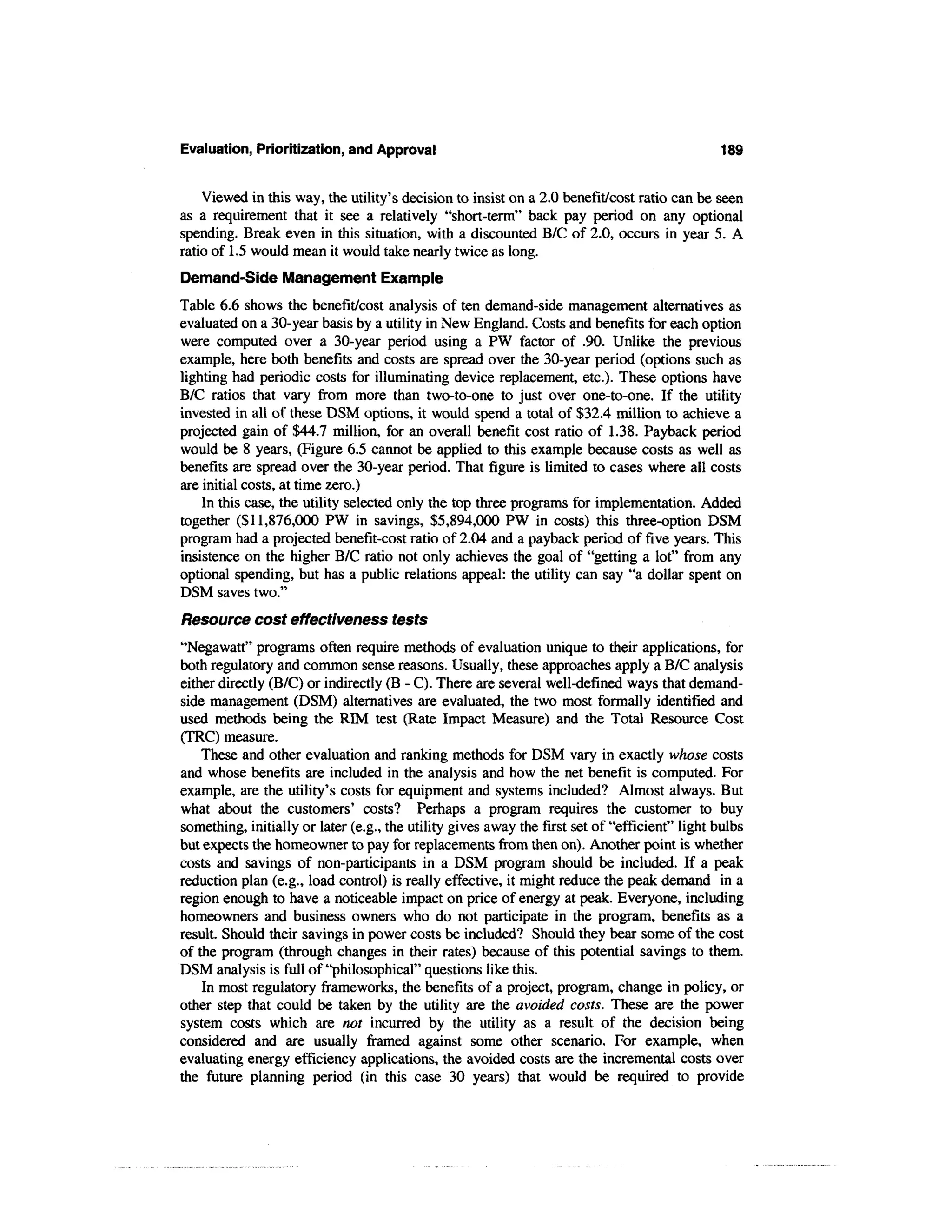 Evaluation, Prioritization, and Approval                                                       189


    Viewed in this way, the utility's decision to insist on a 2.0 benefit/cost ratio can be seen
as a requirement that it see a relatively "short-term" back pay period on any optional
spending. Break even in this situation, with a discounted B/C of 2.0, occurs in year 5. A
ratio of 1.5 would mean it would take nearly twice as long.
Demand-Side Management Example
Table 6.6 shows the benefit/cost analysis of ten demand-side management alternatives as
evaluated on a 30-year basis by a utility in New England. Costs and benefits for each option
were computed over a 30-year period using a PW factor of .90. Unlike the previous
example, here both benefits and costs are spread over the 30-year period (options such as
lighting had periodic costs for illuminating device replacement, etc.). These options have
B/C ratios that vary from more than two-to-one to just over one-to-one. If the utility
invested in all of these DSM options, it would spend a total of $32.4 million to achieve a
projected gain of $44.7 million, for an overall benefit cost ratio of 1.38. Payback period
would be 8 years, (Figure 6.5 cannot be applied to this example because costs as well as
benefits are spread over the 30-year period. That figure is limited to cases where all costs
are initial costs, at time zero.)
    In this case, the utility selected only the top three programs for implementation. Added
together ($11,876,000 PW in savings, $5,894,000 PW in costs) this three-option DSM
program had a projected benefit-cost ratio of 2.04 and a payback period of five years. This
insistence on the higher B/C ratio not only achieves the goal of "getting a lot" from any
optional spending, but has a public relations appeal: the utility can say "a dollar spent on
DSM saves two."
Resource cost effectiveness tests
"Negawatt" programs often require methods of evaluation unique to their applications, for
both regulatory and common sense reasons. Usually, these approaches apply a B/C analysis
either directly (B/C) or indirectly (B - C). There are several well-defined ways that demand-
side management (DSM) alternatives are evaluated, the two most formally identified and
used methods being the RIM test (Rate Impact Measure) and the Total Resource Cost
(TRC) measure.
    These and other evaluation and ranking methods for DSM vary in exactly whose costs
and whose benefits are included in the analysis and how the net benefit is computed. For
example, are the utility's costs for equipment and systems included? Almost always. But
what about the customers' costs? Perhaps a program requires the customer to buy
something, initially or later (e.g., the utility gives away the first set of "efficient" light bulbs
but expects the homeowner to pay for replacements from then on). Another point is whether
costs and savings of non-participants in a DSM program should be included. If a peak
reduction plan (e.g., load control) is really effective, it might reduce the peak demand in a
region enough to have a noticeable impact on price of energy at peak. Everyone, including
homeowners and business owners who do not participate in the program, benefits as a
result. Should their savings in power costs be included? Should they bear some of the cost
of the program (through changes in their rates) because of this potential savings to them.
DSM analysis is full of "philosophical" questions like this.
    In most regulatory frameworks, the benefits of a project, program, change in policy, or
other step that could be taken by the utility are the avoided costs. These are the power
system costs which are not incurred by the utility as a result of the decision being
considered and are usually framed against some other scenario. For example, when
evaluating energy efficiency applications, the avoided costs are the incremental costs over
the future planning period (in this case 30 years) that would be required to provide
 