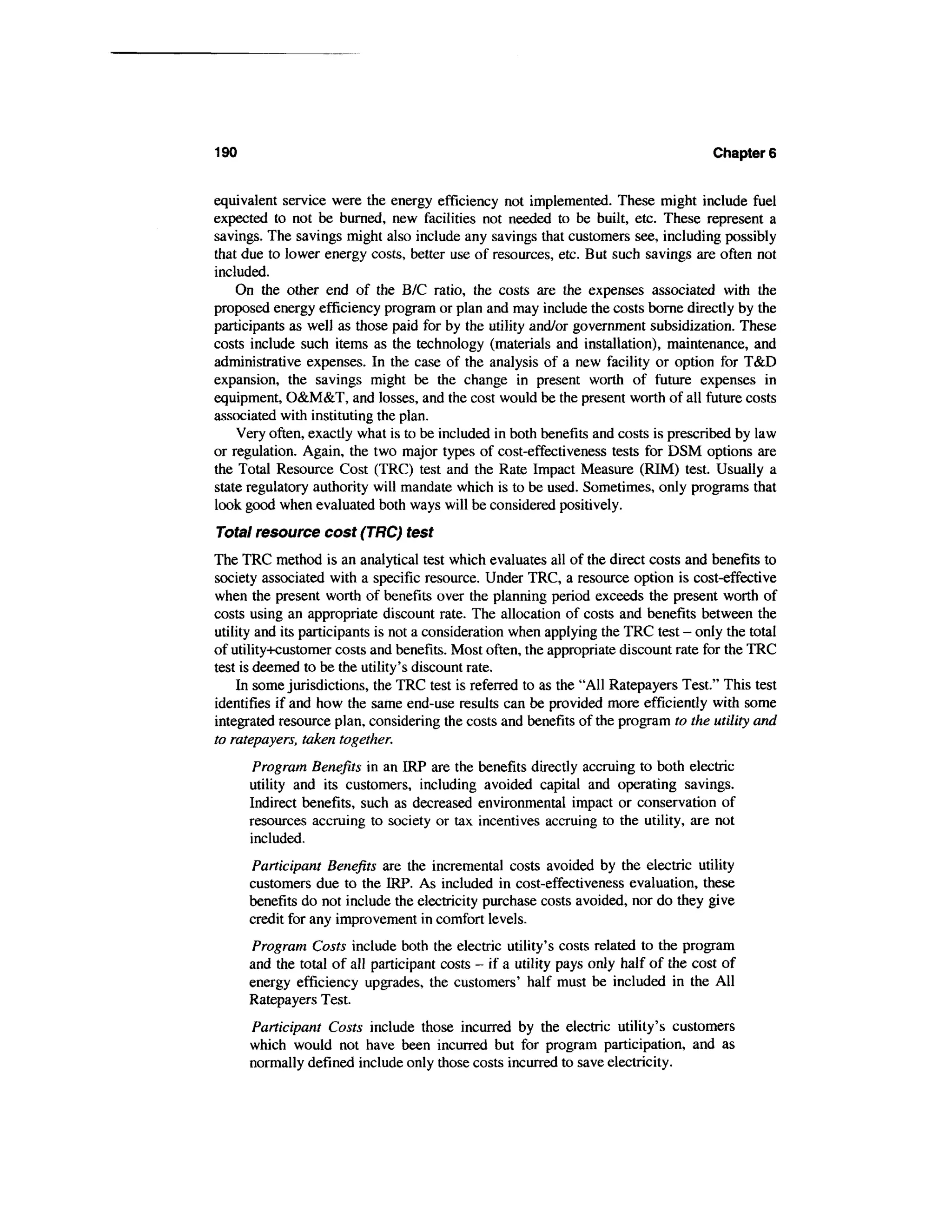 190                                                                                  Chapters


equivalent service were the energy efficiency not implemented. These might include fuel
expected to not be burned, new facilities not needed to be built, etc. These represent a
savings. The savings might also include any savings that customers see, including possibly
that due to lower energy costs, better use of resources, etc. But such savings are often not
included.
    On the other end of the B/C ratio, the costs are the expenses associated with the
proposed energy efficiency program or plan and may include the costs borne directly by the
participants as well as those paid for by the utility and/or government subsidization. These
costs include such items as the technology (materials and installation), maintenance, and
administrative expenses. In the case of the analysis of a new facility or option for T&D
expansion, the savings might be the change in present worth of future expenses in
equipment, O&M&T, and losses, and the cost would be the present worth of all future costs
associated with instituting the plan.
    Very often, exactly what is to be included in both benefits and costs is prescribed by law
or regulation. Again, the two major types of cost-effectiveness tests for DSM options are
the Total Resource Cost (TRC) test and the Rate Impact Measure (RIM) test. Usually a
state regulatory authority will mandate which is to be used. Sometimes, only programs that
look good when evaluated both ways will be considered positively.
Total resource cost (TRC) test
The TRC method is an analytical test which evaluates all of the direct costs and benefits to
society associated with a specific resource. Under TRC, a resource option is cost-effective
when the present worth of benefits over the planning period exceeds the present worth of
costs using an appropriate discount rate. The allocation of costs and benefits between the
utility and its participants is not a consideration when applying the TRC test - only the total
of utility+customer costs and benefits. Most often, the appropriate discount rate for the TRC
test is deemed to be the utility's discount rate.
    In some jurisdictions, the TRC test is referred to as the "All Ratepayers Test." This test
identifies if and how the same end-use results can be provided more efficiently with some
integrated resource plan, considering the costs and benefits of the program to the utility and
to ratepayers, taken together.
       Program Benefits in an IRP are the benefits directly accruing to both electric
      utility and its customers, including avoided capital and operating savings.
      Indirect benefits, such as decreased environmental impact or conservation of
      resources accruing to society or tax incentives accruing to the utility, are not
      included.
      Participant Benefits are the incremental costs avoided by the electric utility
      customers due to the IRP. As included in cost-effectiveness evaluation, these
      benefits do not include the electricity purchase costs avoided, nor do they give
      credit for any improvement in comfort levels.
      Program Costs include both the electric utility's costs related to the program
      and the total of all participant costs - if a utility pays only half of the cost of
      energy efficiency upgrades, the customers' half must be included in the All
      Ratepayers Test.
      Participant Costs include those incurred by the electric utility's customers
      which would not have been incurred but for program participation, and as
      normally defined include only those costs incurred to save electricity.
 