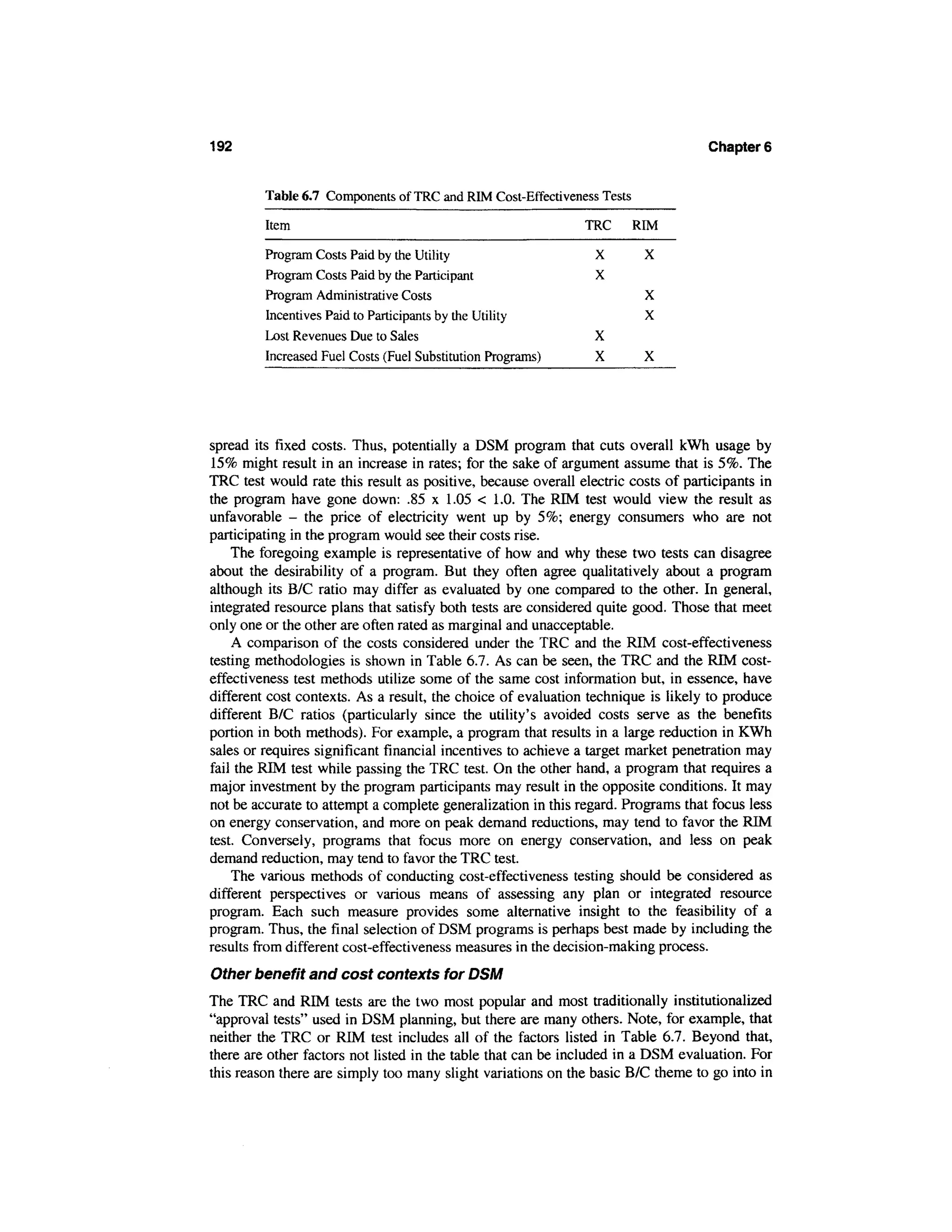 192                                                                                Chapters


         Table 6.7 Components of TRC and RIM Cost-Effectiveness Tests

         Item                                                 TRC       RIM

         Program Costs Paid by the Utility                      X        X
         Program Costs Paid by the Participant                  X
         Program Administrative Costs                                    X
         Incentives Paid to Participants by the Utility                  X
         Lost Revenues Due to Sales                             X
         Increased Fuel Costs (Fuel Substitution Programs)      X        X




spread its fixed costs. Thus, potentially a DSM program that cuts overall kWh usage by
15% might result in an increase in rates; for the sake of argument assume that is 5%. The
TRC test would rate this result as positive, because overall electric costs of participants in
the program have gone down: .85 x 1.05 < 1.0. The RIM test would view the result as
unfavorable - the price of electricity went up by 5%; energy consumers who are not
participating in the program would see their costs rise.
    The foregoing example is representative of how and why these two tests can disagree
about the desirability of a program. But they often agree qualitatively about a program
although its B/C ratio may differ as evaluated by one compared to the other. In general,
integrated resource plans that satisfy both tests are considered quite good. Those that meet
only one or the other are often rated as marginal and unacceptable.
    A comparison of the costs considered under the TRC and the RIM cost-effectiveness
testing methodologies is shown in Table 6.7. As can be seen, the TRC and the RIM cost-
effectiveness test methods utilize some of the same cost information but, in essence, have
different cost contexts. As a result, the choice of evaluation technique is likely to produce
different B/C ratios (particularly since the utility's avoided costs serve as the benefits
portion in both methods). For example, a program that results in a large reduction in KWh
sales or requires significant financial incentives to achieve a target market penetration may
fail the RIM test while passing the TRC test. On the other hand, a program that requires a
major investment by the program participants may result in the opposite conditions. It may
not be accurate to attempt a complete generalization in this regard. Programs that focus less
on energy conservation, and more on peak demand reductions, may tend to favor the RIM
test. Conversely, programs that focus more on energy conservation, and less on peak
demand reduction, may tend to favor the TRC test.
    The various methods of conducting cost-effectiveness testing should be considered as
different perspectives or various means of assessing any plan or integrated resource
program. Each such measure provides some alternative insight to the feasibility of a
program. Thus, the final selection of DSM programs is perhaps best made by including the
results from different cost-effectiveness measures in the decision-making process.
Other benefit and cost contexts for DSM
The TRC and RIM tests are the two most popular and most traditionally institutionalized
"approval tests" used in DSM planning, but there are many others. Note, for example, that
neither the TRC or RIM test includes all of the factors listed in Table 6.7. Beyond that,
there are other factors not listed in the table that can be included in a DSM evaluation. For
this reason there are simply too many slight variations on the basic B/C theme to go into in
 
