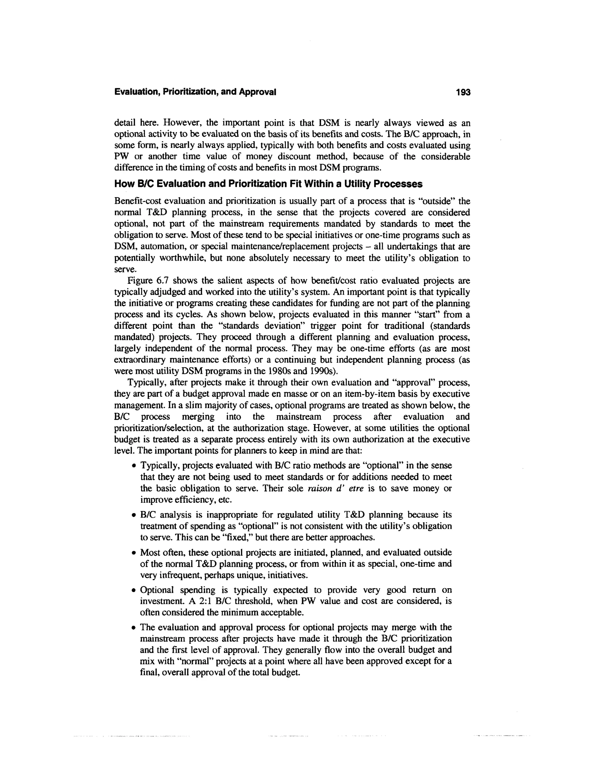 Evaluation, Prioritization, and Approval                                                    193


detail here. However, the important point is that DSM is nearly always viewed as an
optional activity to be evaluated on the basis of its benefits and costs. The B/C approach, in
some form, is nearly always applied, typically with both benefits and costs evaluated using
PW or another time value of money discount method, because of the considerable
difference in the timing of costs and benefits in most DSM programs.
How B/C Evaluation and Prioritization Fit Within a Utility Processes
Benefit-cost evaluation and prioritization is usually part of a process that is "outside" the
normal T&D planning process, in the sense that the projects covered are considered
optional, not part of the mainstream requirements mandated by standards to meet the
obligation to serve. Most of these tend to be special initiatives or one-time programs such as
DSM, automation, or special maintenance/replacement projects - all undertakings that are
potentially worthwhile, but none absolutely necessary to meet the utility's obligation to
serve.
    Figure 6.7 shows the salient aspects of how benefit/cost ratio evaluated projects are
typically adjudged and worked into the utility's system. An important point is that typically
the initiative or programs creating these candidates for funding are not part of the planning
process and its cycles. As shown below, projects evaluated in this manner "start" from a
different point than the "standards deviation" trigger point for traditional (standards
mandated) projects. They proceed through a different planning and evaluation process,
largely independent of the normal process. They may be one-time efforts (as are most
extraordinary maintenance efforts) or a continuing but independent planning process (as
were most utility DSM programs in the 1980s and 1990s).
    Typically, after projects make it through their own evaluation and "approval" process,
they are part of a budget approval made en masse or on an item-by-item basis by executive
management. In a slim majority of cases, optional programs are treated as shown below, the
B/C process merging into the mainstream process after evaluation and
prioritization/selection, at the authorization stage. However, at some utilities the optional
budget is treated as a separate process entirely with its own authorization at the executive
level. The important points for planners to keep in mind are that:
     • Typically, projects evaluated with B/C ratio methods are "optional" in the sense
        that they are not being used to meet standards or for additions needed to meet
        the basic obligation to serve. Their sole raison d' etre is to save money or
        improve efficiency, etc.
    • B/C analysis is inappropriate for regulated utility T&D planning because its
      treatment of spending as "optional" is not consistent with the utility's obligation
      to serve. This can be "fixed," but there are better approaches.
    • Most often, these optional projects are initiated, planned, and evaluated outside
      of the normal T&D planning process, or from within it as special, one-time and
      very infrequent, perhaps unique, initiatives.
    • Optional spending is typically expected to provide very good return on
      investment. A 2:1 B/C threshold, when PW value and cost are considered, is
      often considered the minimum acceptable.
    • The evaluation and approval process for optional projects may merge with the
      mainstream process after projects have made it through the B/C prioritization
      and the first level of approval. They generally flow into the overall budget and
      mix with "normal" projects at a point where all have been approved except for a
      final, overall approval of the total budget.
 