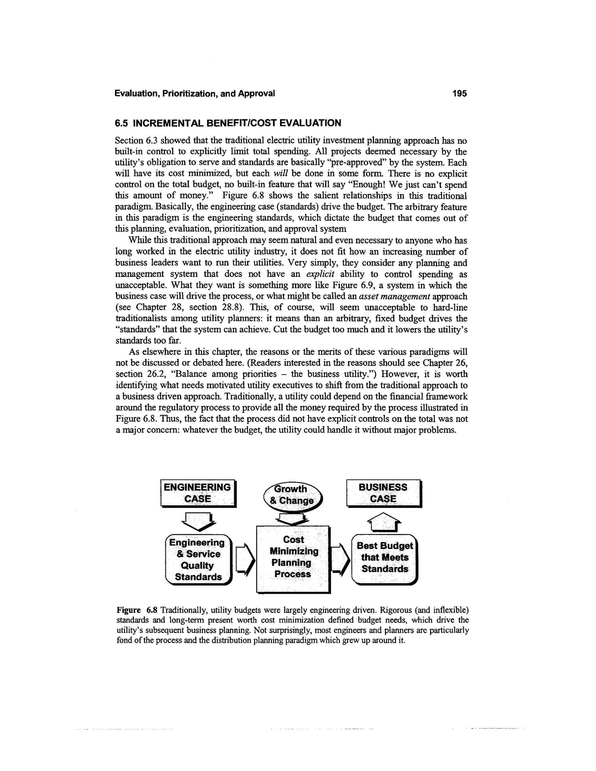 Evaluation, Prioritization, and Approval                                                        195


6.5 INCREMENTAL BENEFIT/COST EVALUATION
Section 6.3 showed that the traditional electric utility investment planning approach has no
built-in control to explicitly limit total spending. All projects deemed necessary by the
utility's obligation to serve and standards are basically "pre-approved" by the system. Each
will have its cost minimized, but each will be done in some form. There is no explicit
control on the total budget, no built-in feature that will say "Enough! We just can't spend
this amount of money." Figure 6.8 shows the salient relationships in this traditional
paradigm. Basically, the engineering case (standards) drive the budget. The arbitrary feature
in this paradigm is the engineering standards, which dictate the budget that comes out of
this planning, evaluation, prioritization, and approval system
    While this traditional approach may seem natural and even necessary to anyone who has
long worked in the electric utility industry, it does not fit how an increasing number of
business leaders want to run their utilities. Very simply, they consider any planning and
management system that does not have an explicit ability to control spending as
unacceptable. What they want is something more like Figure 6.9, a system in which the
business case will drive the process, or what might be called an asset management approach
(see Chapter 28, section 28.8). This, of course, will seem unacceptable to hard-line
traditionalists among utility planners: it means than an arbitrary, fixed budget drives the
"standards" that the system can achieve. Cut the budget too much and it lowers the utility's
standards too far.
    As elsewhere in this chapter, the reasons or the merits of these various paradigms will
not be discussed or debated here. (Readers interested in the reasons should see Chapter 26,
section 26.2, "Balance among priorities - the business utility.") However, it is worth
identifying what needs motivated utility executives to shift from the traditional approach to
a business driven approach. Traditionally, a utility could depend on the financial framework
around the regulatory process to provide all the money required by the process illustrated in
Figure 6.8. Thus, the fact that the process did not have explicit controls on the total was not
a major concern: whatever the budget, the utility could handle it without major problems.




             ENGINEERING                     irowth                  BUSINESS
                CASE                       & Change                    CASE



               Engineering
                 & Service
                 Quality
                Standards


Figure 6.8 Traditionally, utility budgets were largely engineering driven. Rigorous (and inflexible)
standards and long-term present worth cost minimization defined budget needs, which drive the
utility's subsequent business planning. Not surprisingly, most engineers and planners are particularly
fond of the process and the distribution planning paradigm which grew up around it.
 