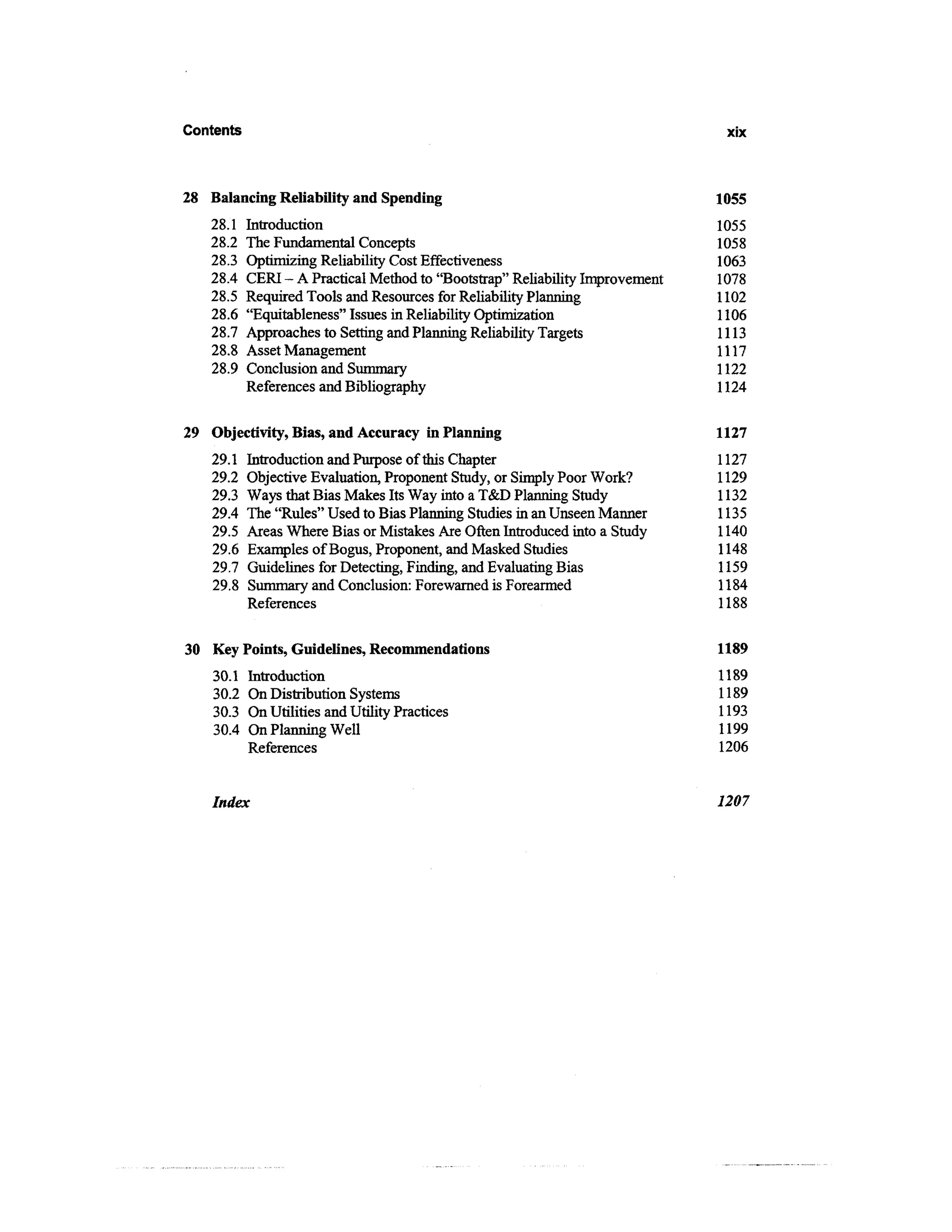 Contents                                                                       xix



28 Balancing Reliability and Spending                                         1055
   28.1    Introduction                                                       1055
   28.2    The Fundamental Concepts                                           1058
   28.3    Optimizing Reliability Cost Effectiveness                          1063
   28.4    CERI - A Practical Method to "Bootstrap" Reliability Improvement   1078
   28.5    Required Tools and Resources for Reliability Planning              1102
   28.6    "Equitableness" Issues in Reliability Optimization                 1106
   28.7    Approaches to Setting and Planning Reliability Targets             1113
   28.8    Asset Management                                                   1117
   28.9    Conclusion and Summary                                             1122
           References and Bibliography                                        1124

29 Objectivity, Bias, and Accuracy in Planning                                1127
    29.1   Introduction and Purpose of this Chapter                           1127
    29.2   Objective Evaluation, Proponent Study, or Simply Poor Work?        1129
    29.3   Ways that Bias Makes Its Way into a T&D Planning Study             1132
    29.4   The "Rules" Used to Bias Planning Studies in an Unseen Manner      1135
    29.5   Areas Where Bias or Mistakes Are Often Introduced into a Study     1140
    29.6   Examples of Bogus, Proponent, and Masked Studies                   1148
    29.7   Guidelines for Detecting, Finding, and Evaluating Bias             1159
    29.8   Summary and Conclusion: Forewarned is Forearmed                    1184
           References                                                         1188

30 Key Points, Guidelines, Recommendations                                    1189
    30.1    Introduction                                                      1189
    30.2    On Distribution Systems                                           1189
    30.3    On Utilities and Utility Practices                                1193
    30.4    On Planning Well                                                  1199
            References                                                        1206


    Index                                                                     1207
 