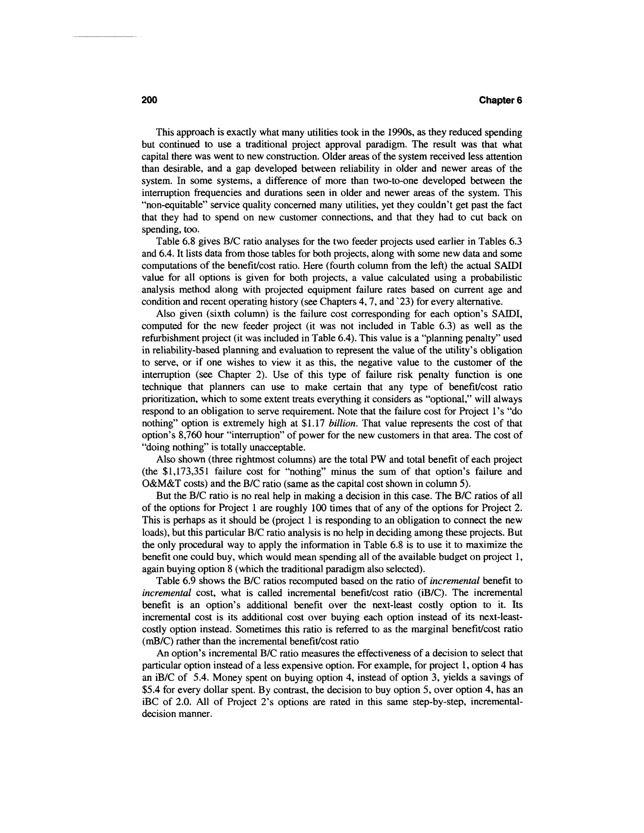 200                                                                                 Chapter 6


    This approach is exactly what many utilities took in the 1990s, as they reduced spending
but continued to use a traditional project approval paradigm. The result was that what
capital there was went to new construction. Older areas of the system received less attention
than desirable, and a gap developed between reliability in older and newer areas of the
system. In some systems, a difference of more than two-to-one developed between the
interruption frequencies and durations seen in older and newer areas of the system. This
"non-equitable" service quality concerned many utilities, yet they couldn't get past the fact
that they had to spend on new customer connections, and that they had to cut back on
spending, too.
    Table 6.8 gives B/C ratio analyses for the two feeder projects used earlier in Tables 6.3
and 6.4. It lists data from those tables for both projects, along with some new data and some
computations of the benefit/cost ratio. Here (fourth column from the left) the actual SAIDI
value for all options is given for both projects, a value calculated using a probabilistic
analysis method along with projected equipment failure rates based on current age and
condition and recent operating history (see Chapters 4,7, and ^23) for every alternative.
    Also given (sixth column) is the failure cost corresponding for each option's SAIDI,
computed for the new feeder project (it was not included in Table 6.3) as well as the
refurbishment project (it was included in Table 6.4). This value is a "planning penalty" used
in reliability-based planning and evaluation to represent the value of the utility's obligation
to serve, or if one wishes to view it as this, the negative value to the customer of the
interruption (see Chapter 2). Use of this type of failure risk penalty function is one
technique that planners can use to make certain that any type of benefit/cost ratio
prioritization, which to some extent treats everything it considers as "optional," will always
respond to an obligation to serve requirement. Note that the failure cost for Project 1's "do
nothing" option is extremely high at $1.17 billion. That value represents the cost of that
option's 8,760 hour "interruption" of power for the new customers in that area. The cost of
"doing nothing" is totally unacceptable.
    Also shown (three rightmost columns) are the total PW and total benefit of each project
(the $1,173,351 failure cost for "nothing" minus the sum of that option's failure and
O&M&T costs) and the B/C ratio (same as the capital cost shown in column 5).
    But the B/C ratio is no real help in making a decision in this case. The B/C ratios of all
of the options for Project 1 are roughly 100 times that of any of the options for Project 2.
This is perhaps as it should be (project 1 is responding to an obligation to connect the new
loads), but this particular B/C ratio analysis is no help in deciding among these projects. But
the only procedural way to apply the information in Table 6.8 is to use it to maximize the
benefit one could buy, which would mean spending all of the available budget on project 1,
again buying option 8 (which the traditional paradigm also selected).
    Table 6.9 shows the B/C ratios recomputed based on the ratio of incremental benefit to
incremental cost, what is called incremental benefit/cost ratio (iB/C). The incremental
benefit is an option's additional benefit over the next-least costly option to it. Its
incremental cost is its additional cost over buying each option instead of its next-least-
costly option instead. Sometimes this ratio is referred to as the marginal benefit/cost ratio
(mB/C) rather than the incremental benefit/cost ratio
    An option's incremental B/C ratio measures the effectiveness of a decision to select that
particular option instead of a less expensive option. For example, for project 1, option 4 has
an iB/C of 5.4. Money spent on buying option 4, instead of option 3, yields a savings of
$5.4 for every dollar spent. By contrast, the decision to buy option 5, over option 4, has an
iBC of 2.0. All of Project 2's options are rated in this same step-by-step, incremental-
decision manner.
 
