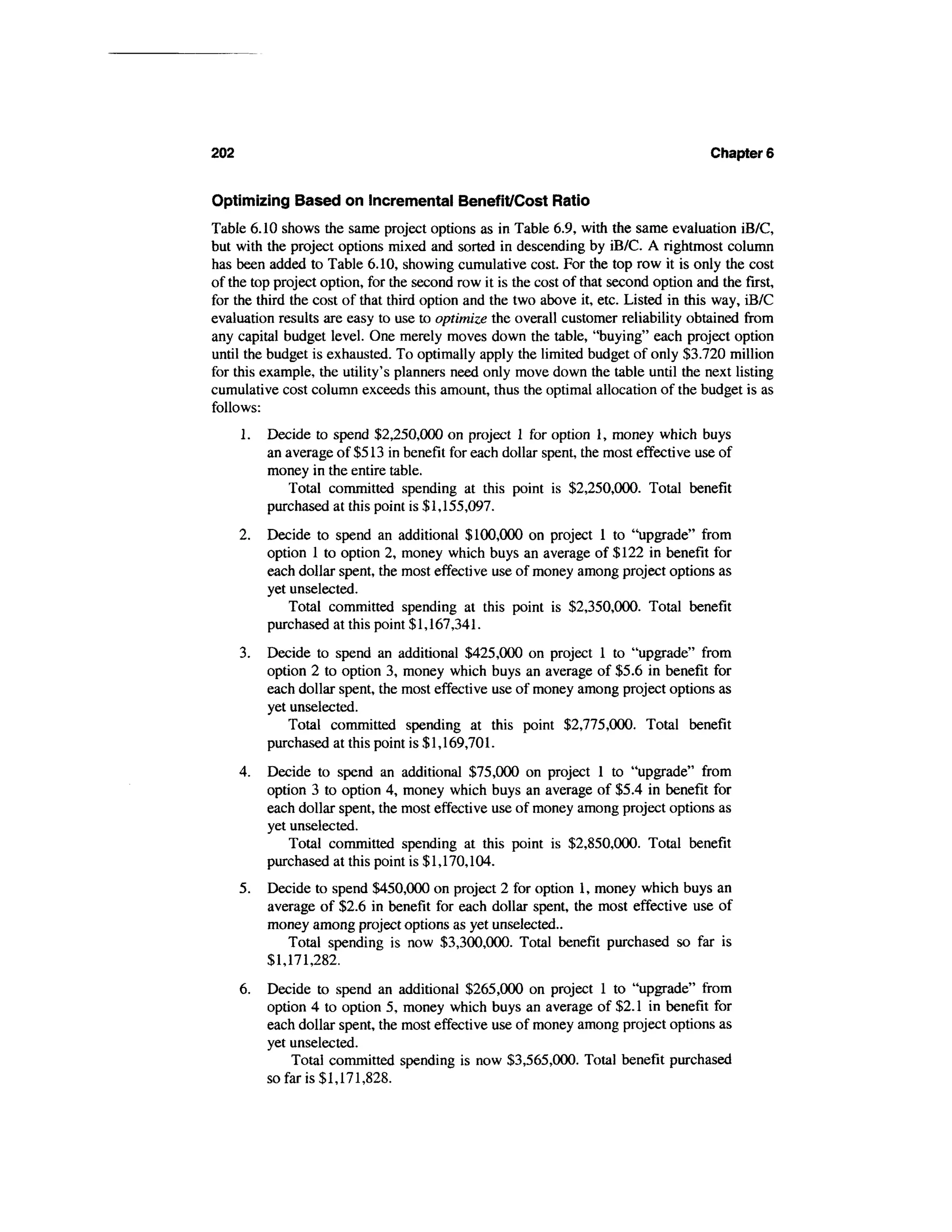 202                                                                                   Chapter 6


Optimizing Based on Incremental Benefit/Cost Ratio
Table 6.10 shows the same project options as in Table 6.9, with the same evaluation iB/C,
but with the project options mixed and sorted in descending by iB/C. A rightmost column
has been added to Table 6.10, showing cumulative cost. For the top row it is only the cost
of the top project option, for the second row it is the cost of that second option and the first,
for the third the cost of that third option and the two above it, etc. Listed in this way, iB/C
evaluation results are easy to use to optimize the overall customer reliability obtained from
any capital budget level. One merely moves down the table, "buying" each project option
until the budget is exhausted. To optimally apply the limited budget of only $3.720 million
for this example, the utility's planners need only move down the table until the next listing
cumulative cost column exceeds this amount, thus the optimal allocation of the budget is as
follows:
      1.   Decide to spend $2,250,000 on project 1 for option 1, money which buys
           an average of $513 in benefit for each dollar spent, the most effective use of
           money in the entire table.
              Total committed spending at this point is $2,250,000. Total benefit
           purchased at this point is $1,155,097.
      2.   Decide to spend an additional $100,000 on project 1 to "upgrade" from
           option 1 to option 2, money which buys an average of $122 in benefit for
           each dollar spent, the most effective use of money among project options as
           yet unselected.
               Total committed spending at this point is $2,350,000. Total benefit
           purchased at this point $1,167,341.
      3.   Decide to spend an additional $425,000 on project 1 to "upgrade" from
           option 2 to option 3, money which buys an average of $5.6 in benefit for
           each dollar spent, the most effective use of money among project options as
           yet unselected.
              Total committed spending at this point $2,775,000. Total benefit
           purchased at this point is $1,169,701.
      4.   Decide to spend an additional $75,000 on project 1 to "upgrade" from
           option 3 to option 4, money which buys an average of $5.4 in benefit for
           each dollar spent, the most effective use of money among project options as
           yet unselected.
               Total committed spending at this point is $2,850,000. Total benefit
           purchased at this point is $1,170,104.
      5.   Decide to spend $450,000 on project 2 for option 1, money which buys an
           average of $2.6 in benefit for each dollar spent, the most effective use of
           money among project options as yet unselected..
              Total spending is now $3,300,000. Total benefit purchased so far is
           $1,171,282.
      6.   Decide to spend an additional $265,000 on project 1 to "upgrade" from
           option 4 to option 5, money which buys an average of $2.1 in benefit for
           each dollar spent, the most effective use of money among project options as
           yet unselected.
               Total committed spending is now $3,565,000. Total benefit purchased
           so far is $1,171,828.
 