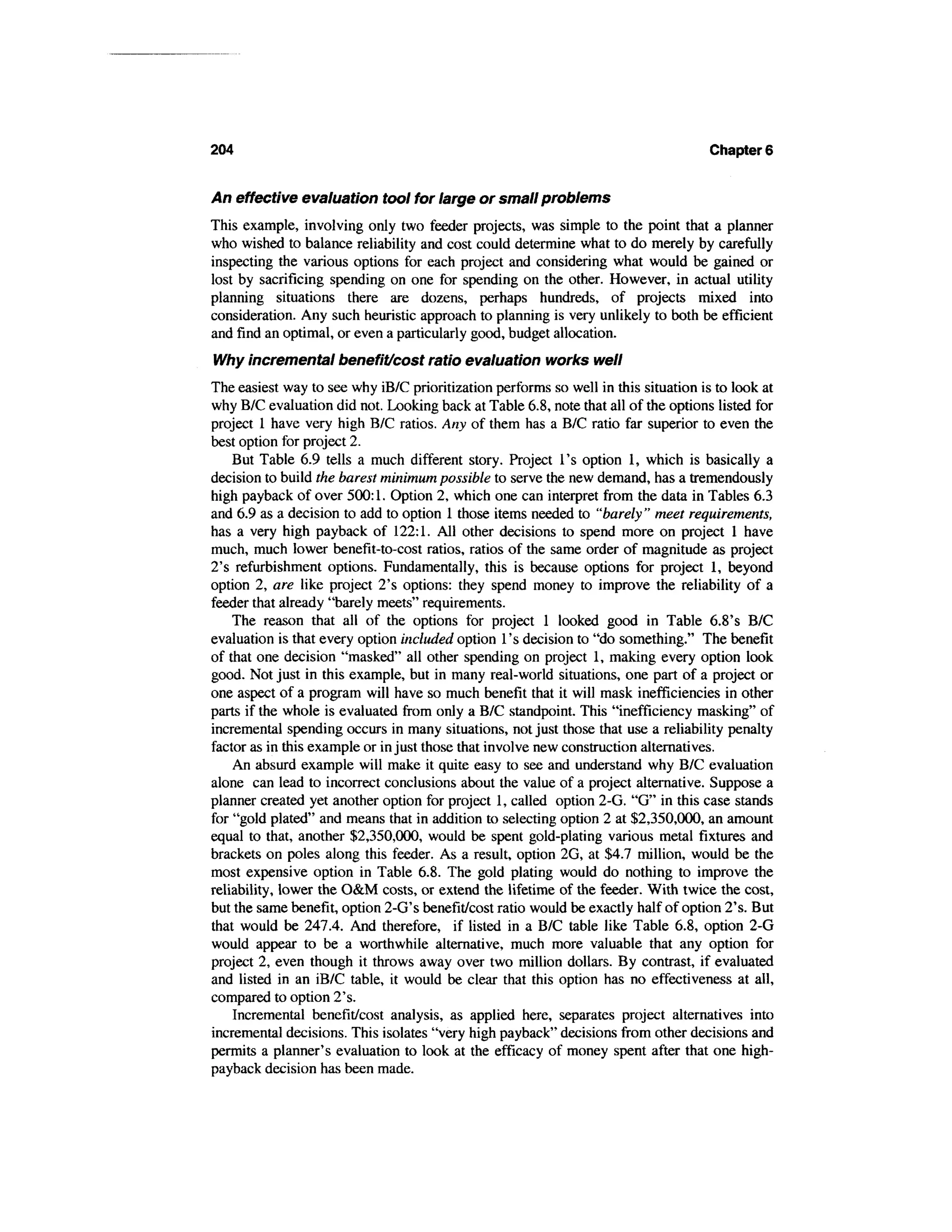 204                                                                                 Chapter 6


An effective evaluation tool for large or small problems
This example, involving only two feeder projects, was simple to the point that a planner
who wished to balance reliability and cost could determine what to do merely by carefully
inspecting the various options for each project and considering what would be gained or
lost by sacrificing spending on one for spending on the other. However, in actual utility
planning situations there are dozens, perhaps hundreds, of projects mixed into
consideration. Any such heuristic approach to planning is very unlikely to both be efficient
and find an optimal, or even a particularly good, budget allocation.
Why incremental benefit/cost ratio evaluation works well
The easiest way to see why iB/C prioritization performs so well in this situation is to look at
why B/C evaluation did not. Looking back at Table 6.8, note that all of the options listed for
project 1 have very high B/C ratios. Any of them has a B/C ratio far superior to even the
best option for project 2.
    But Table 6.9 tells a much different story. Project 1's option 1, which is basically a
decision to build the barest minimum possible to serve the new demand, has a tremendously
high payback of over 500:1. Option 2, which one can interpret from the data in Tables 6.3
and 6.9 as a decision to add to option 1 those items needed to "barely " meet requirements,
has a very high payback of 122:1. All other decisions to spend more on project 1 have
much, much lower benefit-to-cost ratios, ratios of the same order of magnitude as project
2's refurbishment options. Fundamentally, this is because options for project 1, beyond
option 2, are like project 2's options: they spend money to improve the reliability of a
feeder that already "barely meets" requirements.
    The reason that all of the options for project 1 looked good in Table 6.8's B/C
evaluation is that every option included option 1's decision to "do something." The benefit
of that one decision "masked" all other spending on project 1, making every option look
good. Not just in this example, but in many real-world situations, one part of a project or
one aspect of a program will have so much benefit that it will mask inefficiencies in other
parts if the whole is evaluated from only a B/C standpoint. This "inefficiency masking" of
incremental spending occurs in many situations, not just those that use a reliability penalty
factor as in this example or in just those that involve new construction alternatives.
    An absurd example will make it quite easy to see and understand why B/C evaluation
alone can lead to incorrect conclusions about the value of a project alternative. Suppose a
planner created yet another option for project 1, called option 2-G. "G" in this case stands
for "gold plated" and means that in addition to selecting option 2 at $2,350,000, an amount
equal to that, another $2,350,000, would be spent gold-plating various metal fixtures and
brackets on poles along this feeder. As a result, option 2G, at $4.7 million, would be the
most expensive option in Table 6.8. The gold plating would do nothing to improve the
reliability, lower the O&M costs, or extend the lifetime of the feeder. With twice the cost,
but the same benefit, option 2-G's benefit/cost ratio would be exactly half of option 2's. But
that would be 247.4. And therefore, if listed in a B/C table like Table 6.8, option 2-G
would appear to be a worthwhile alternative, much more valuable that any option for
project 2, even though it throws away over two million dollars. By contrast, if evaluated
and listed in an iB/C table, it would be clear that this option has no effectiveness at all,
compared to option 2's.
    Incremental benefit/cost analysis, as applied here, separates project alternatives into
incremental decisions. This isolates "very high payback" decisions from other decisions and
permits a planner's evaluation to look at the efficacy of money spent after that one high-
payback decision has been made.
 