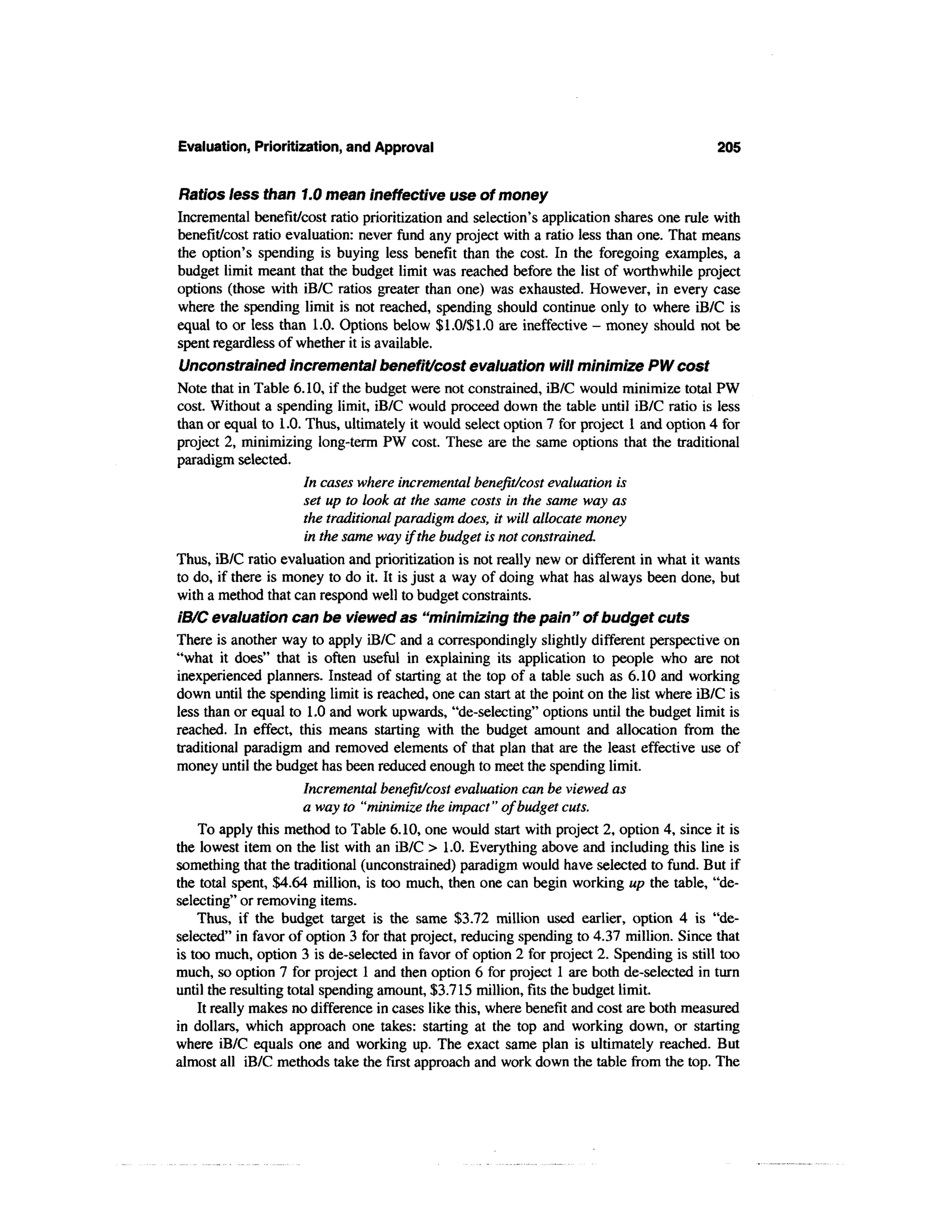 Evaluation, Prioritization, and Approval                                                  205


Ratios less than 1.0 mean ineffective use of money
Incremental benefit/cost ratio prioritization and selection's application shares one rule with
benefit/cost ratio evaluation: never fund any project with a ratio less than one. That means
the option's spending is buying less benefit than the cost. In the foregoing examples, a
budget limit meant that the budget limit was reached before the list of worthwhile project
options (those with iB/C ratios greater than one) was exhausted. However, in every case
where the spending limit is not reached, spending should continue only to where iB/C is
equal to or less than 1.0. Options below $1.0/$1.0 are ineffective - money should not be
spent regardless of whether it is available.
 Unconstrained incremental benefit/cost evaluation will minimize PW cost
Note that in Table 6.10, if the budget were not constrained, iB/C would minimize total PW
cost. Without a spending limit, iB/C would proceed down the table until iB/C ratio is less
than or equal to 1.0. Thus, ultimately it would select option 7 for project 1 and option 4 for
project 2, minimizing long-term PW cost. These are the same options that the traditional
paradigm selected.
                       In cases where incremental benefit/cost evaluation is
                       set up to look at the same costs in the same way as
                       the traditional paradigm does, it will allocate money
                       in the same way if the budget is not constrained.
Thus, iB/C ratio evaluation and prioritization is not really new or different in what it wants
to do, if there is money to do it. It is just a way of doing what has always been done, but
with a method that can respond well to budget constraints.
iB/C evaluation can be viewed as "minimizing the pain" of budget cuts
There is another way to apply iB/C and a correspondingly slightly different perspective on
"what it does" that is often useful in explaining its application to people who are not
inexperienced planners. Instead of starting at the top of a table such as 6.10 and working
down until the spending limit is reached, one can start at the point on the list where iB/C is
less than or equal to 1.0 and work upwards, "de-selecting" options until the budget limit is
reached. In effect, this means starting with the budget amount and allocation from the
traditional paradigm and removed elements of that plan that are the least effective use of
money until the budget has been reduced enough to meet the spending limit.
                       Incremental benefit/cost evaluation can be viewed as
                       a way to "minimize the impact" of budget cuts.
    To apply this method to Table 6.10, one would start with project 2, option 4, since it is
the lowest item on the list with an iB/C > 1.0. Everything above and including this line is
something that the traditional (unconstrained) paradigm would have selected to fund. But if
the total spent, $4.64 million, is too much, then one can begin working up the table, "de-
selecting" or removing items.
    Thus, if the budget target is the same $3.72 million used earlier, option 4 is "de-
selected" in favor of option 3 for that project, reducing spending to 4.37 million. Since that
is too much, option 3 is de-selected in favor of option 2 for project 2. Spending is still too
much, so option 7 for project 1 and then option 6 for project 1 are both de-selected in turn
until the resulting total spending amount, $3.715 million, fits the budget limit.
    It really makes no difference in cases like this, where benefit and cost are both measured
in dollars, which approach one takes: starting at the top and working down, or starting
where iB/C equals one and working up. The exact same plan is ultimately reached. But
almost all iB/C methods take the first approach and work down the table from the top. The
 