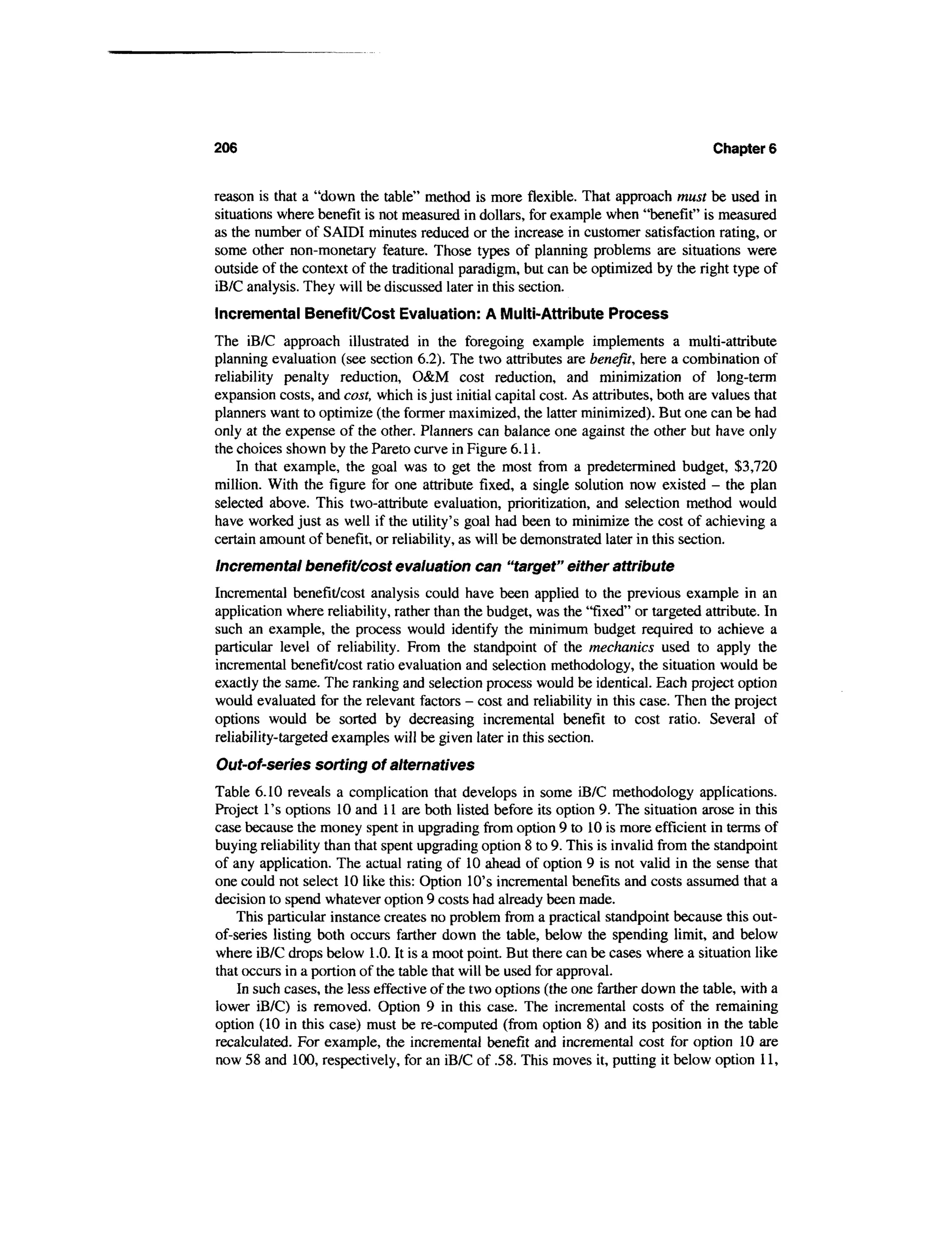 206                                                                                   Chapter 6


reason is that a "down the table" method is more flexible. That approach must be used in
situations where benefit is not measured in dollars, for example when "benefit" is measured
as the number of SAIDI minutes reduced or the increase in customer satisfaction rating, or
some other non-monetary feature. Those types of planning problems are situations were
outside of the context of the traditional paradigm, but can be optimized by the right type of
iB/C analysis. They will be discussed later in this section.
Incremental Benefit/Cost Evaluation: A Multi-Attribute Process
The iB/C approach illustrated in the foregoing example implements a multi-attribute
planning evaluation (see section 6.2). The two attributes are benefit, here a combination of
reliability penalty reduction, O&M cost reduction, and minimization of long-term
expansion costs, and cost, which is just initial capital cost. As attributes, both are values that
planners want to optimize (the former maximized, the latter minimized). But one can be had
only at the expense of the other. Planners can balance one against the other but have only
the choices shown by the Pareto curve in Figure 6.11.
    In that example, the goal was to get the most from a predetermined budget, $3,720
million. With the figure for one attribute fixed, a single solution now existed - the plan
selected above. This two-attribute evaluation, prioritization, and selection method would
have worked just as well if the utility's goal had been to minimize the cost of achieving a
certain amount of benefit, or reliability, as will be demonstrated later in this section.
Incremental benefit/cost evaluation can "target" either attribute
Incremental benefit/cost analysis could have been applied to the previous example in an
application where reliability, rather than the budget, was the "fixed" or targeted attribute. In
such an example, the process would identify the minimum budget required to achieve a
particular level of reliability. From the standpoint of the mechanics used to apply the
incremental benefit/cost ratio evaluation and selection methodology, the situation would be
exactly the same. The ranking and selection process would be identical. Each project option
would evaluated for the relevant factors - cost and reliability in this case. Then the project
options would be sorted by decreasing incremental benefit to cost ratio. Several of
reliability-targeted examples will be given later in this section.
Out-of-series sorting of alternatives
Table 6.10 reveals a complication that develops in some iB/C methodology applications.
Project 1's options 10 and 11 are both listed before its option 9. The situation arose in this
case because the money spent in upgrading from option 9 to 10 is more efficient in terms of
buying reliability than that spent upgrading option 8 to 9. This is invalid from the standpoint
of any application. The actual rating of 10 ahead of option 9 is not valid in the sense that
one could not select 10 like this: Option 10's incremental benefits and costs assumed that a
decision to spend whatever option 9 costs had already been made.
    This particular instance creates no problem from a practical standpoint because this out-
of-series listing both occurs farther down the table, below the spending limit, and below
where iB/C drops below 1.0. It is a moot point. But there can be cases where a situation like
that occurs in a portion of the table that will be used for approval.
    In such cases, the less effective of the two options (the one farther down the table, with a
lower iB/C) is removed. Option 9 in this case. The incremental costs of the remaining
option (10 in this case) must be re-computed (from option 8) and its position in the table
recalculated. For example, the incremental benefit and incremental cost for option 10 are
now 58 and 100, respectively, for an iB/C of .58. This moves it, putting it below option 11,
 