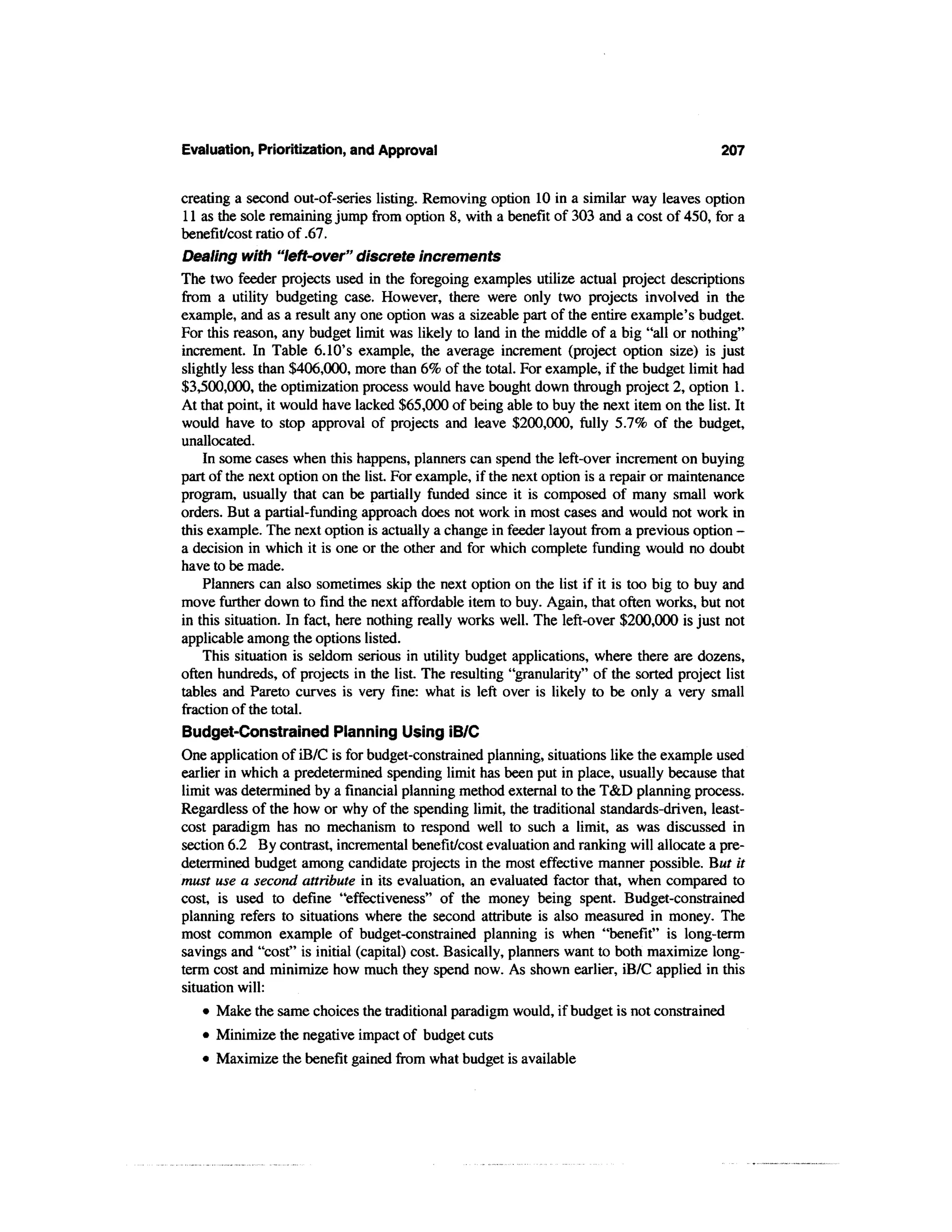 Evaluation, Prioritization, and Approval                                                   207


creating a second out-of-series listing. Removing option 10 in a similar way leaves option
11 as the sole remaining jump from option 8, with a benefit of 303 and a cost of 450, for a
benefit/cost ratio of .67.
Dealing with "left-over" discrete increments
The two feeder projects used in the foregoing examples utilize actual project descriptions
from a utility budgeting case. However, there were only two projects involved in the
example, and as a result any one option was a sizeable part of the entire example's budget.
For this reason, any budget limit was likely to land in the middle of a big "all or nothing"
increment. In Table 6.10's example, the average increment (project option size) is just
slightly less than $406,000, more than 6% of the total. For example, if the budget limit had
$3,500,000, the optimization process would have bought down through project 2, option 1.
At that point, it would have lacked $65,000 of being able to buy the next item on the list. It
would have to stop approval of projects and leave $200,000, fully 5.7% of the budget,
unallocated.
    In some cases when this happens, planners can spend the left-over increment on buying
part of the next option on the list. For example, if the next option is a repair or maintenance
program, usually that can be partially funded since it is composed of many small work
orders. But a partial-funding approach does not work in most cases and would not work in
this example. The next option is actually a change in feeder layout from a previous option -
a decision in which it is one or the other and for which complete funding would no doubt
have to be made.
    Planners can also sometimes skip the next option on the list if it is too big to buy and
move further down to find the next affordable item to buy. Again, that often works, but not
in this situation. In fact, here nothing really works well. The left-over $200,000 is just not
applicable among the options listed.
    This situation is seldom serious in utility budget applications, where there are dozens,
often hundreds, of projects in the list. The resulting "granularity" of the sorted project list
tables and Pareto curves is very fine: what is left over is likely to be only a very small
fraction of the total.
Budget-Constrained Planning Using iB/C
One application of iB/C is for budget-constrained planning, situations like the example used
earlier in which a predetermined spending limit has been put in place, usually because that
limit was determined by a financial planning method external to the T&D planning process.
Regardless of the how or why of the spending limit, the traditional standards-driven, least-
cost paradigm has no mechanism to respond well to such a limit, as was discussed in
section 6.2 By contrast, incremental benefit/cost evaluation and ranking will allocate a pre-
determined budget among candidate projects in the most effective manner possible. But it
must use a second attribute in its evaluation, an evaluated factor that, when compared to
cost, is used to define "effectiveness" of the money being spent. Budget-constrained
planning refers to situations where the second attribute is also measured in money. The
most common example of budget-constrained planning is when "benefit" is long-term
savings and "cost" is initial (capital) cost. Basically, planners want to both maximize long-
term cost and minimize how much they spend now. As shown earlier, iB/C applied in this
situation will:
   • Make the same choices the traditional paradigm would, if budget is not constrained
   • Minimize the negative impact of budget cuts
   • Maximize the benefit gained from what budget is available
 
