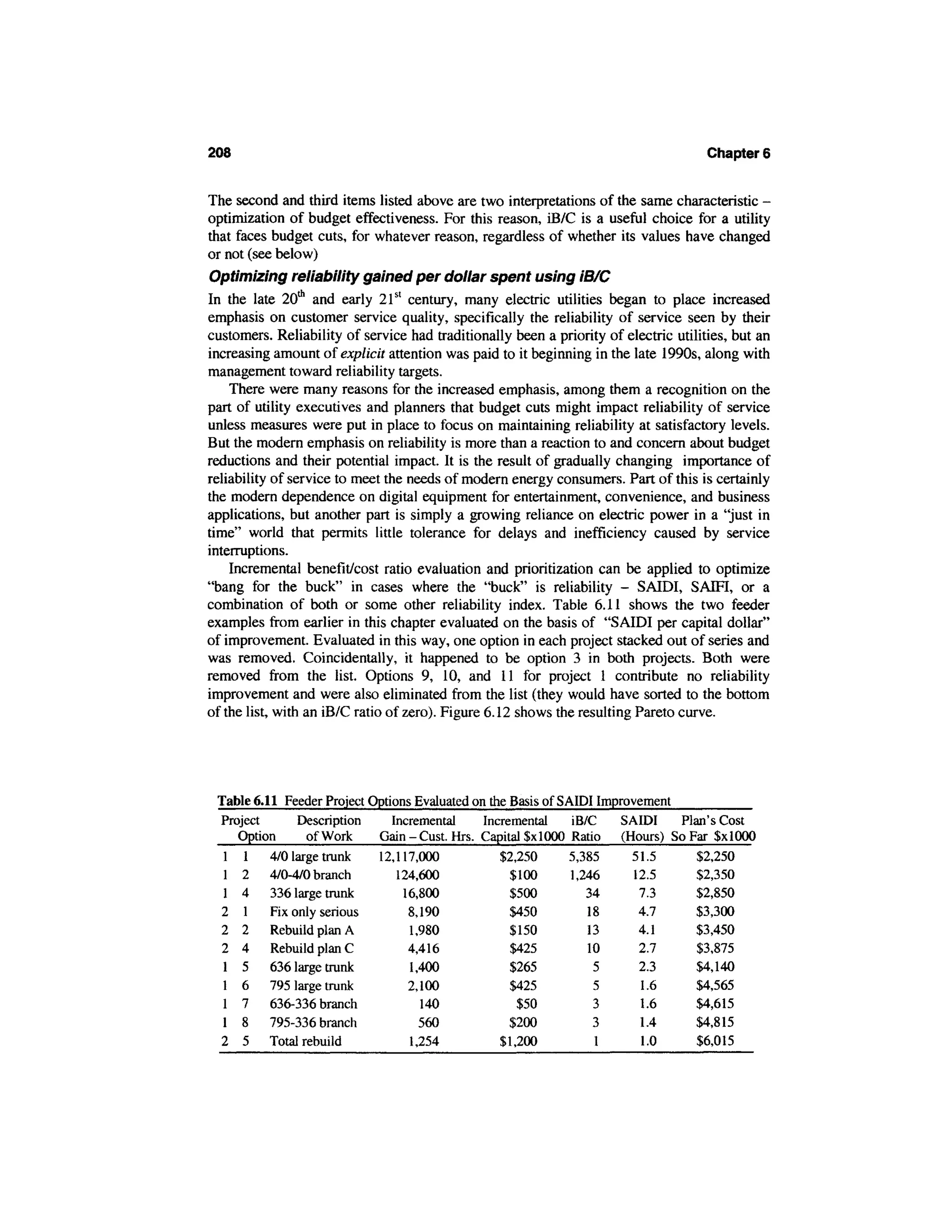 208                                                                                   Chapter 6


The second and third items listed above are two interpretations of the same characteristic -
optimization of budget effectiveness. For this reason, iB/C is a useful choice for a utility
that faces budget cuts, for whatever reason, regardless of whether its values have changed
or not (see below)
Optimizing reliability gained per dollar spent using IB/C
In the late 20th and early 21st century, many electric utilities began to place increased
emphasis on customer service quality, specifically the reliability of service seen by their
customers. Reliability of service had traditionally been a priority of electric utilities, but an
increasing amount of explicit attention was paid to it beginning in the late 1990s, along with
management toward reliability targets.
    There were many reasons for the increased emphasis, among them a recognition on the
part of utility executives and planners that budget cuts might impact reliability of service
unless measures were put in place to focus on maintaining reliability at satisfactory levels.
But the modern emphasis on reliability is more than a reaction to and concern about budget
reductions and their potential impact. It is the result of gradually changing importance of
reliability of service to meet the needs of modern energy consumers. Part of this is certainly
the modern dependence on digital equipment for entertainment, convenience, and business
applications, but another part is simply a growing reliance on electric power in a "just in
time" world that permits little tolerance for delays and inefficiency caused by service
interruptions.
    Incremental benefit/cost ratio evaluation and prioritization can be applied to optimize
"bang for the buck" in cases where the "buck" is reliability - SAIDI, SAM, or a
combination of both or some other reliability index. Table 6.11 shows the two feeder
examples from earlier in this chapter evaluated on the basis of "SAIDI per capital dollar"
of improvement. Evaluated in this way, one option in each project stacked out of series and
was removed. Coincidentally, it happened to be option 3 in both projects. Both were
removed from the list. Options 9, 10, and 11 for project 1 contribute no reliability
improvement and were also eliminated from the list (they would have sorted to the bottom
of the list, with an iB/C ratio of zero). Figure 6.12 shows the resulting Pareto curve.




 Table 6.11 Feeder Project Options Evaluated on the Basis of SAIDI Improvement
 Project      Description      Incremental     Incremental     iB/C   SAIDI    Plan's Cost
    Option     of Work      Gain - Cust. Hrs. Capital $x 1000 Ratio (Hours) So Far $xlOOO
  1 1 4/0 large trunk 12,117,000                  $2,250      5,385     51.5     $2,250
  1 2 4/0-4/0 branch            124,600             $100       1,246     12.5    $2,350
  1 4 336 large trunk            16,800             $500          34      7.3    $2,850
 2 1 Fix only serious             8,190             $450          18      4.7    $3,300
 2 2 Rebuild plan A               1,980             $150          13      4.1    $3,450
  2 4 Rebuild plan C              4,416             $425          10      2.7    $3,875
  1 5 636 large trunk             1,400             $265           5      2.3    $4,140
  1 6 795 large trunk             2,100             $425           5      1.6    $4,565
  1 7 636-336 branch                140              $50           3      1.6    $4,615
  1 8 795-336 branch                560             $200           3      1.4    $4,815
 2 5 Total rebuild                1,254           $1,200           1      1.0    $6,015
 