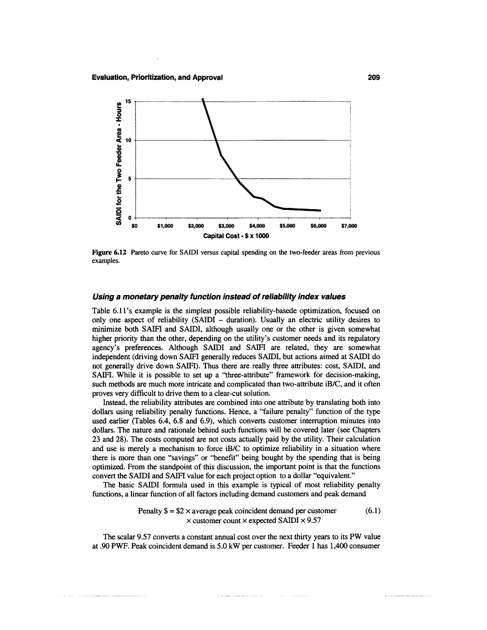 Evaluation, Prioritization, and Approval                                                     209


           15




                $0        $1,000    $2,000   $3,000    $4,000   $5,000   $6,000     $7,000
                                         Capital Cost-Sx 1000

Figure 6.12 Pareto curve for SAIDI versus capital spending on the two-feeder areas from previous
examples.




Using a monetary penalty function instead of reliability index values
Table 6.11's example is the simplest possible reliability-basede optimization, focused on
only one aspect of reliability (SAIDI - duration). Usually an electric utility desires to
minimize both SAIFI and SAIDI, although usually one or the other is given somewhat
higher priority than the other, depending on the utility's customer needs and its regulatory
agency's preferences. Although SAIDI and SAIFI are related, they are somewhat
independent (driving down SAIFI generally reduces SAIDI, but actions aimed at SAIDI do
not generally drive down SAIFI). Thus there are really three attributes: cost, SAIDI, and
SAIFI. While it is possible to set up a "three-attribute" framework for decision-making,
such methods are much more intricate and complicated than two-attribute iB/C, and it often
proves very difficult to drive them to a clear-cut solution.
    Instead, the reliability attributes are combined into one attribute by translating both into
dollars using reliability penalty functions. Hence, a "failure penalty" function of the type
used earlier (Tables 6.4, 6.8 and 6.9), which converts customer interruption minutes into
dollars. The nature and rationale behind such functions will be covered later (see Chapters
23 and 28). The costs computed are not costs actually paid by the utility. Their calculation
and use is merely a mechanism to force iB/C to optimize reliability in a situation where
there is more than one "savings" or "benefit" being bought by the spending that is being
optimized. From the standpoint of this discussion, the important point is that the functions
convert the SAIDI and SAIFI value for each project option to a dollar "equivalent."
    The basic SAIDI formula used in this example is typical of most reliability penalty
functions, a linear function of all factors including demand customers and peak demand

                     Penalty $ = $2 x average peak coincident demand per customer            (6.1)
                                    x customer count x expected SAIDI x 9.57

    The scalar 9.57 converts a constant annual cost over the next thirty years to its PW value
at .90 PWF. Peak coincident demand is 5.0 kW per customer. Feeder 1 has 1,400 consumer
 
