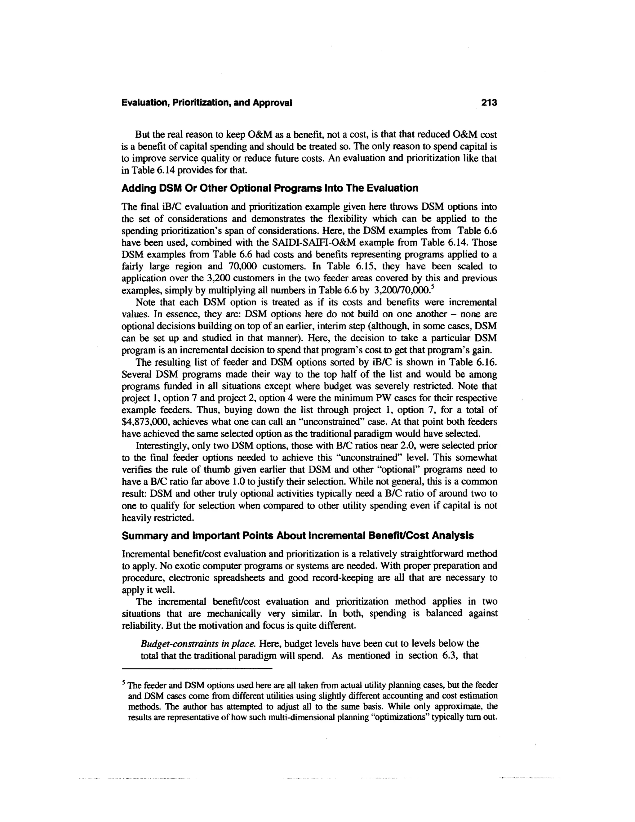 Evaluation, Prioritization, and Approval                                                            213


    But the real reason to keep O&M as a benefit, not a cost, is that that reduced O&M cost
is a benefit of capital spending and should be treated so. The only reason to spend capital is
to improve service quality or reduce future costs. An evaluation and prioritization like that
in Table 6.14 provides for that.
Adding DSM Or Other Optional Programs Into The Evaluation
The final iB/C evaluation and prioritization example given here throws DSM options into
the set of considerations and demonstrates the flexibility which can be applied to the
spending prioritization's span of considerations. Here, the DSM examples from Table 6.6
have been used, combined with the SAIDI-SAIFI-O&M example from Table 6.14. Those
DSM examples from Table 6.6 had costs and benefits representing programs applied to a
fairly large region and 70,000 customers. In Table 6.15, they have been scaled to
application over the 3,200 customers in the two feeder areas covered by this and previous
examples, simply by multiplying all numbers in Table 6.6 by 3,200/70,000.5
    Note that each DSM option is treated as if its costs and benefits were incremental
values. In essence, they are: DSM options here do not build on one another - none are
optional decisions building on top of an earlier, interim step (although, in some cases, DSM
can be set up and studied in that manner). Here, the decision to take a particular DSM
program is an incremental decision to spend that program's cost to get that program's gain.
    The resulting list of feeder and DSM options sorted by iB/C is shown in Table 6.16.
Several DSM programs made their way to the top half of the list and would be among
programs funded in all situations except where budget was severely restricted. Note that
project 1, option 7 and project 2, option 4 were the minimum PW cases for their respective
example feeders. Thus, buying down the list through project 1, option 7, for a total of
$4,873,000, achieves what one can call an "unconstrained" case. At that point both feeders
have achieved the same selected option as the traditional paradigm would have selected.
    Interestingly, only two DSM options, those with B/C ratios near 2.0, were selected prior
to the final feeder options needed to achieve this "unconstrained" level. This somewhat
verifies the rule of thumb given earlier that DSM and other "optional" programs need to
have a B/C ratio far above 1.0 to justify their selection. While not general, this is a common
result: DSM and other truly optional activities typically need a B/C ratio of around two to
one to qualify for selection when compared to other utility spending even if capital is not
heavily restricted.
Summary and Important Points About Incremental Benefit/Cost Analysis
Incremental benefit/cost evaluation and prioritization is a relatively straightforward method
to apply. No exotic computer programs or systems are needed. With proper preparation and
procedure, electronic spreadsheets and good record-keeping are all that are necessary to
apply it well.
    The incremental benefit/cost evaluation and prioritization method applies in two
situations that are mechanically very similar. In both, spending is balanced against
reliability. But the motivation and focus is quite different.
       Budget-constraints in place. Here, budget levels have been cut to levels below the
       total that the traditional paradigm will spend. As mentioned in section 6.3, that

5
    The feeder and DSM options used here are all taken from actual utility planning cases, but the feeder
    and DSM cases come from different utilities using slightly different accounting and cost estimation
    methods. The author has attempted to adjust all to the same basis. While only approximate, the
    results are representative of how such multi-dimensional planning "optimizations" typically turn out.
 