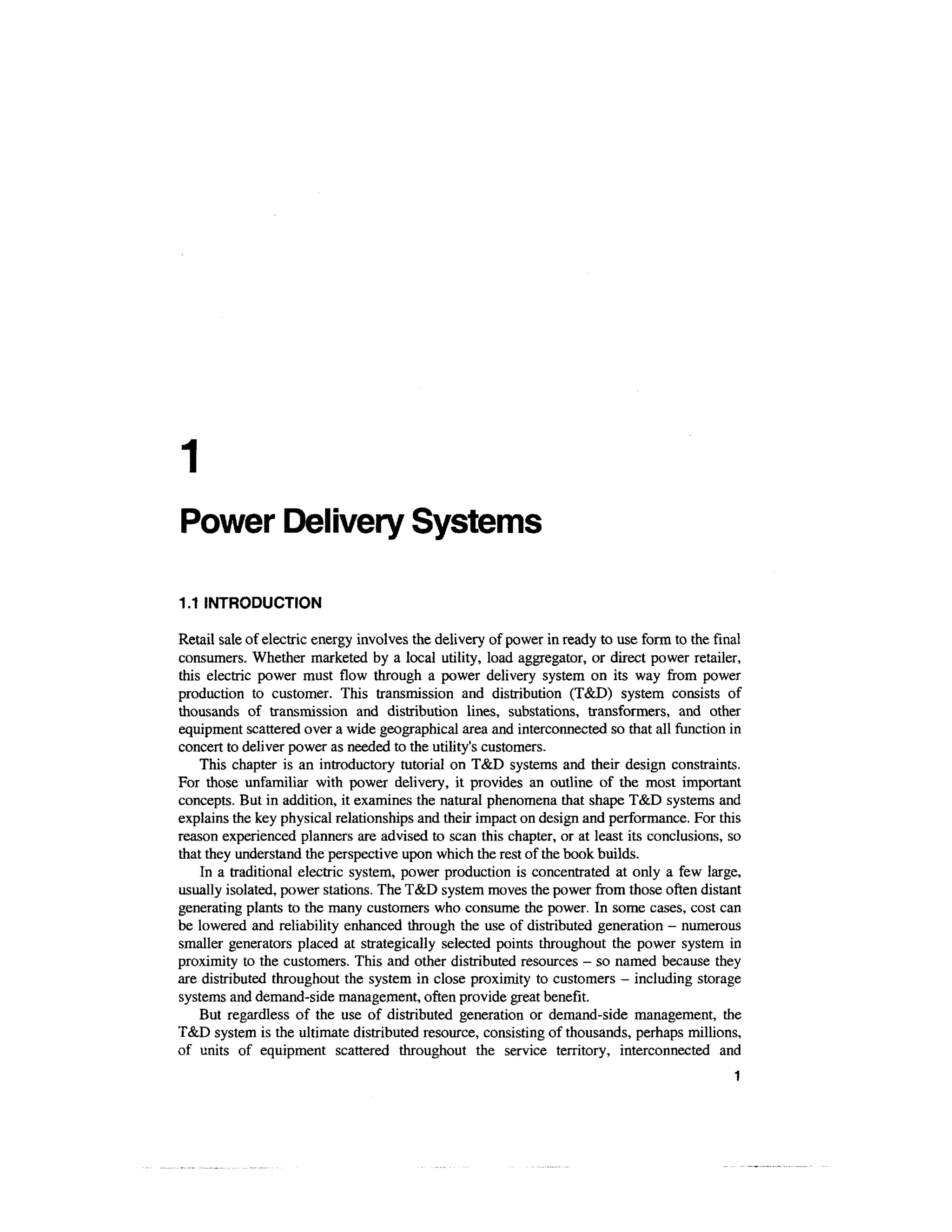 1
Power Delivery Systems

1.1 INTRODUCTION

Retail sale of electric energy involves the delivery of power in ready to use form to the final
consumers. Whether marketed by a local utility, load aggregator, or direct power retailer,
this electric power must flow through a power delivery system on its way from power
production to customer. This transmission and distribution (T&D) system consists of
thousands of transmission and distribution lines, substations, transformers, and other
equipment scattered over a wide geographical area and interconnected so that all function in
concert to deliver power as needed to the utility's customers.
    This chapter is an introductory tutorial on T&D systems and their design constraints.
For those unfamiliar with power delivery, it provides an outline of the most important
concepts. But in addition, it examines the natural phenomena that shape T&D systems and
explains the key physical relationships and their impact on design and performance. For this
reason experienced planners are advised to scan this chapter, or at least its conclusions, so
that they understand the perspective upon which the rest of the book builds.
    In a traditional electric system, power production is concentrated at only a few large,
usually isolated, power stations. The T&D system moves the power from those often distant
generating plants to the many customers who consume the power. In some cases, cost can
be lowered and reliability enhanced through the use of distributed generation - numerous
smaller generators placed at strategically selected points throughout the power system in
proximity to the customers. This and other distributed resources - so named because they
are distributed throughout the system in close proximity to customers - including storage
systems and demand-side management, often provide great benefit.
    But regardless of the use of distributed generation or demand-side management, the
T&D system is the ultimate distributed resource, consisting of thousands, perhaps millions,
of units of equipment scattered throughout the service territory, interconnected and
                                                                                             1
 