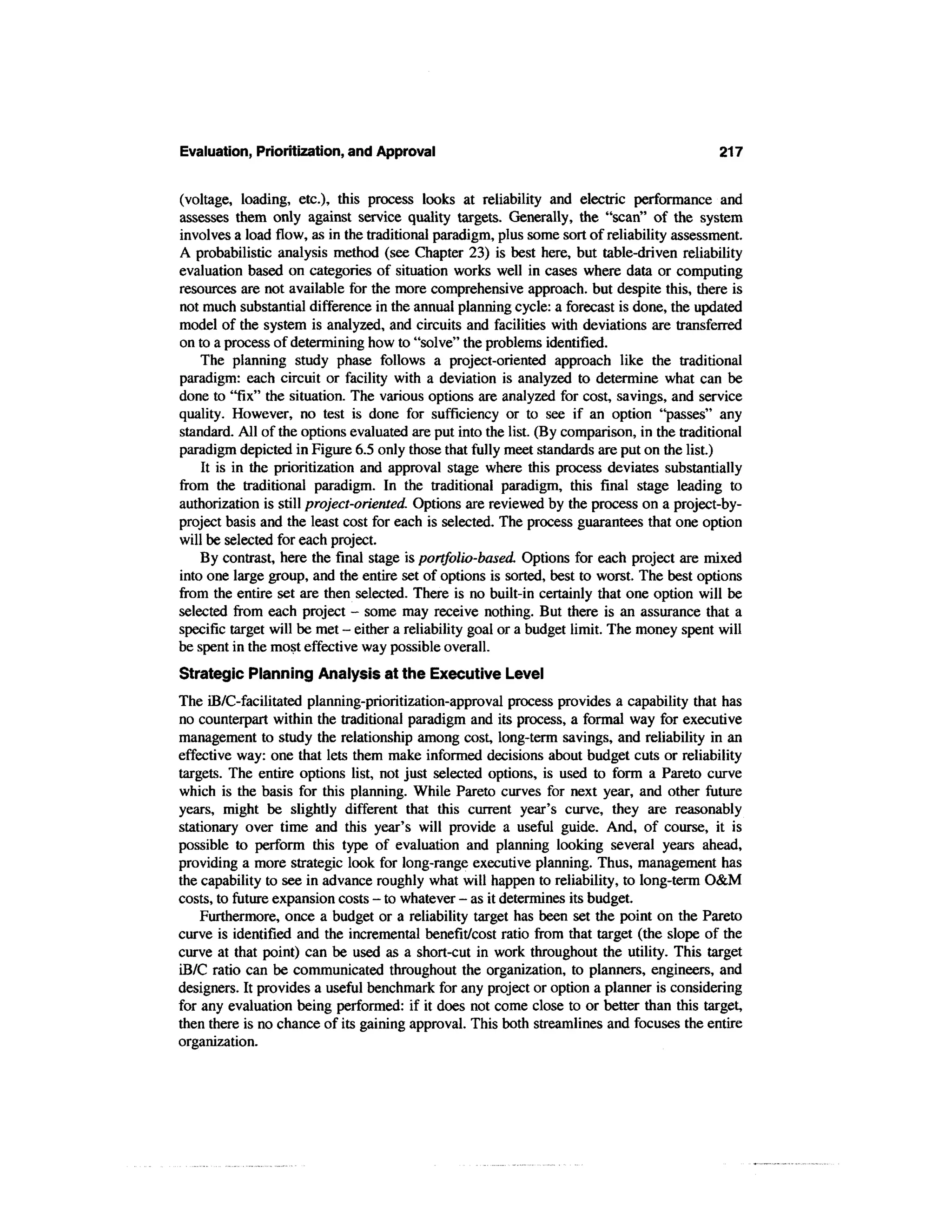 Evaluation, Prioritization, and Approval                                                    217


(voltage, loading, etc.), this process looks at reliability and electric performance and
assesses them only against service quality targets. Generally, the "scan" of the system
involves a load flow, as in the traditional paradigm, plus some sort of reliability assessment.
A probabilistic analysis method (see Chapter 23) is best here, but table-driven reliability
evaluation based on categories of situation works well in cases where data or computing
resources are not available for the more comprehensive approach, but despite this, there is
not much substantial difference in the annual planning cycle: a forecast is done, the updated
model of the system is analyzed, and circuits and facilities with deviations are transferred
on to a process of determining how to "solve" the problems identified.
    The planning study phase follows a project-oriented approach like the traditional
paradigm: each circuit or facility with a deviation is analyzed to determine what can be
done to "fix" the situation. The various options are analyzed for cost, savings, and service
quality. However, no test is done for sufficiency or to see if an option "passes" any
standard. All of the options evaluated are put into the list. (By comparison, in the traditional
paradigm depicted in Figure 6.5 only those that fully meet standards are put on the list.)
    It is in the prioritization and approval stage where this process deviates substantially
from the traditional paradigm. In the traditional paradigm, this final stage leading to
authorization is still project-oriented. Options are reviewed by the process on a project-by-
project basis and the least cost for each is selected. The process guarantees that one option
will be selected for each project.
    By contrast, here the final stage is portfolio-based. Options for each project are mixed
into one large group, and the entire set of options is sorted, best to worst. The best options
from the entire set are then selected. There is no built-in certainly that one option will be
selected from each project - some may receive nothing. But there is an assurance that a
specific target will be met - either a reliability goal or a budget limit. The money spent will
be spent in the most effective way possible overall.
Strategic Planning Analysis at the Executive Level
The iB/C-facilitated planning-prioritization-approval process provides a capability that has
no counterpart within the traditional paradigm and its process, a formal way for executive
management to study the relationship among cost, long-term savings, and reliability in an
effective way: one that lets them make informed decisions about budget cuts or reliability
targets. The entire options list, not just selected options, is used to form a Pareto curve
which is the basis for this planning. While Pareto curves for next year, and other future
years, might be slightly different that this current year's curve, they are reasonably
stationary over time and this year's will provide a useful guide. And, of course, it is
possible to perform this type of evaluation and planning looking several years ahead,
providing a more strategic look for long-range executive planning. Thus, management has
the capability to see in advance roughly what will happen to reliability, to long-term O&M
costs, to future expansion costs - to whatever - as it determines its budget.
    Furthermore, once a budget or a reliability target has been set the point on the Pareto
curve is identified and the incremental benefit/cost ratio from that target (the slope of the
curve at that point) can be used as a short-cut in work throughout the utility. This target
iB/C ratio can be communicated throughout the organization, to planners, engineers, and
designers. It provides a useful benchmark for any project or option a planner is considering
for any evaluation being performed: if it does not come close to or better than this target,
then there is no chance of its gaining approval. This both streamlines and focuses the entire
organization.
 