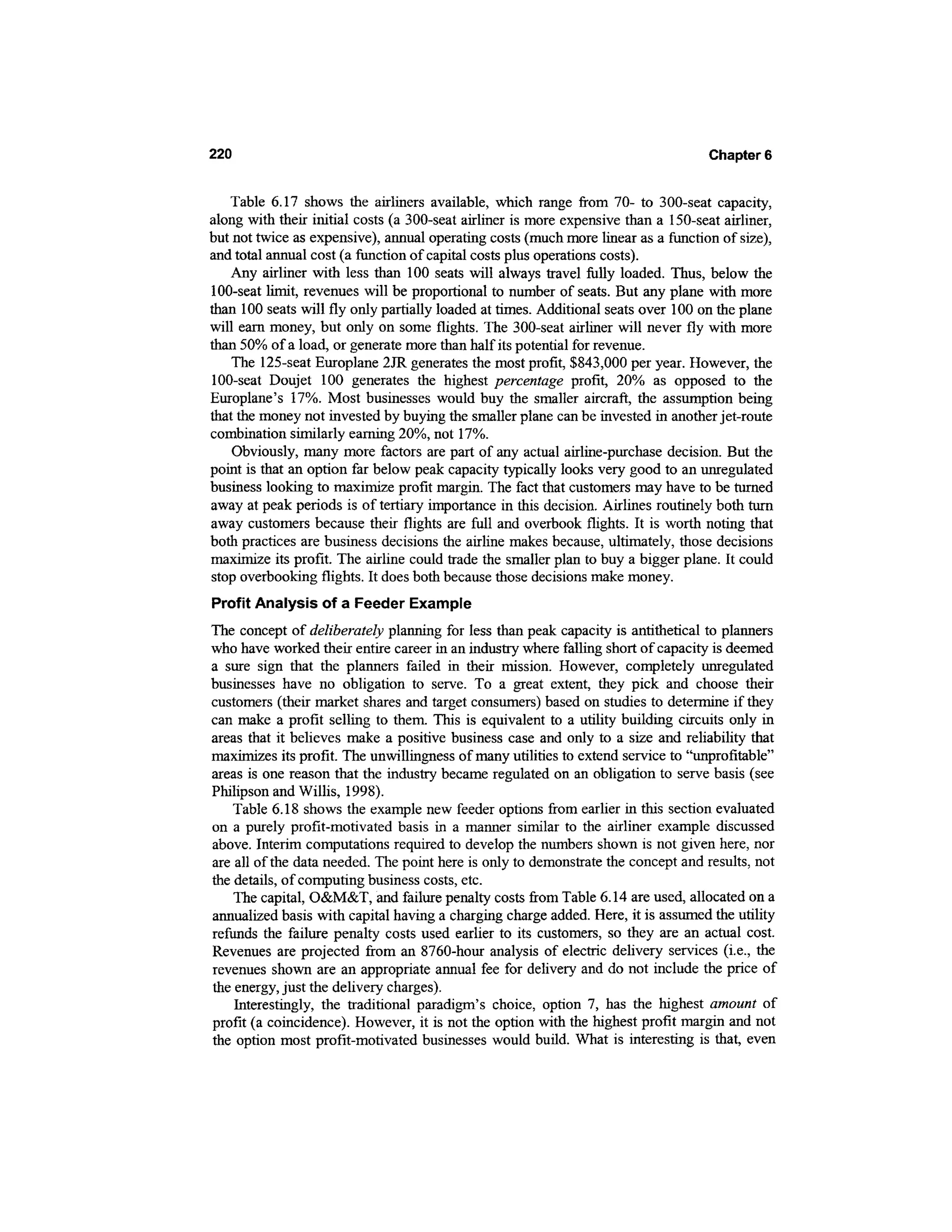 220                                                                                 Chapter 6


   Table 6.17 shows the airliners available, which range from 70- to 300-seat capacity,
along with their initial costs (a 300-seat airliner is more expensive than a 150-seat airliner,
but not twice as expensive), annual operating costs (much more linear as a function of size),
and total annual cost (a function of capital costs plus operations costs).
    Any airliner with less than 100 seats will always travel fully loaded. Thus, below the
100-seat limit, revenues will be proportional to number of seats. But any plane with more
than 100 seats will fly only partially loaded at times. Additional seats over 100 on the plane
will earn money, but only on some flights. The 300-seat airliner will never fly with more
than 50% of a load, or generate more than half its potential for revenue.
    The 125-seat Europlane 2JR generates the most profit, $843,000 per year. However, the
100-seat Doujet 100 generates the highest percentage profit, 20% as opposed to the
Europlane's 17%. Most businesses would buy the smaller aircraft, the assumption being
that the money not invested by buying the smaller plane can be invested in another jet-route
combination similarly earning 20%, not 17%.
    Obviously, many more factors are part of any actual airline-purchase decision. But the
point is that an option far below peak capacity typically looks very good to an unregulated
business looking to maximize profit margin. The fact that customers may have to be turned
away at peak periods is of tertiary importance in this decision. Airlines routinely both turn
away customers because their flights are full and overbook flights. It is worth noting that
both practices are business decisions the airline makes because, ultimately, those decisions
maximize its profit. The airline could trade the smaller plan to buy a bigger plane. It could
stop overbooking flights. It does both because those decisions make money.
Profit Analysis of a Feeder Example
The concept of deliberately planning for less than peak capacity is antithetical to planners
who have worked their entire career in an industry where falling short of capacity is deemed
a sure sign that the planners failed in their mission. However, completely unregulated
businesses have no obligation to serve. To a great extent, they pick and choose their
customers (their market shares and target consumers) based on studies to determine if they
can make a profit selling to them. This is equivalent to a utility building circuits only in
areas that it believes make a positive business case and only to a size and reliability that
maximizes its profit. The unwillingness of many utilities to extend service to "unprofitable"
areas is one reason that the industry became regulated on an obligation to serve basis (see
Philipson and Willis, 1998).
    Table 6.18 shows the example new feeder options from earlier in this section evaluated
on a purely profit-motivated basis in a manner similar to the airliner example discussed
above. Interim computations required to develop the numbers shown is not given here, nor
are all of the data needed. The point here is only to demonstrate the concept and results, not
the details, of computing business costs, etc.
    The capital, O&M&T, and failure penalty costs from Table 6.14 are used, allocated on a
annualized basis with capital having a charging charge added. Here, it is assumed the utility
refunds the failure penalty costs used earlier to its customers, so they are an actual cost.
Revenues are projected from an 8760-hour analysis of electric delivery services (i.e., the
revenues shown are an appropriate annual fee for delivery and do not include the price of
the energy, just the delivery charges).
    Interestingly, the traditional paradigm's choice, option 7, has the highest amount of
profit (a coincidence). However, it is not the option with the highest profit margin and not
the option most profit-motivated businesses would build. What is interesting is that, even
 