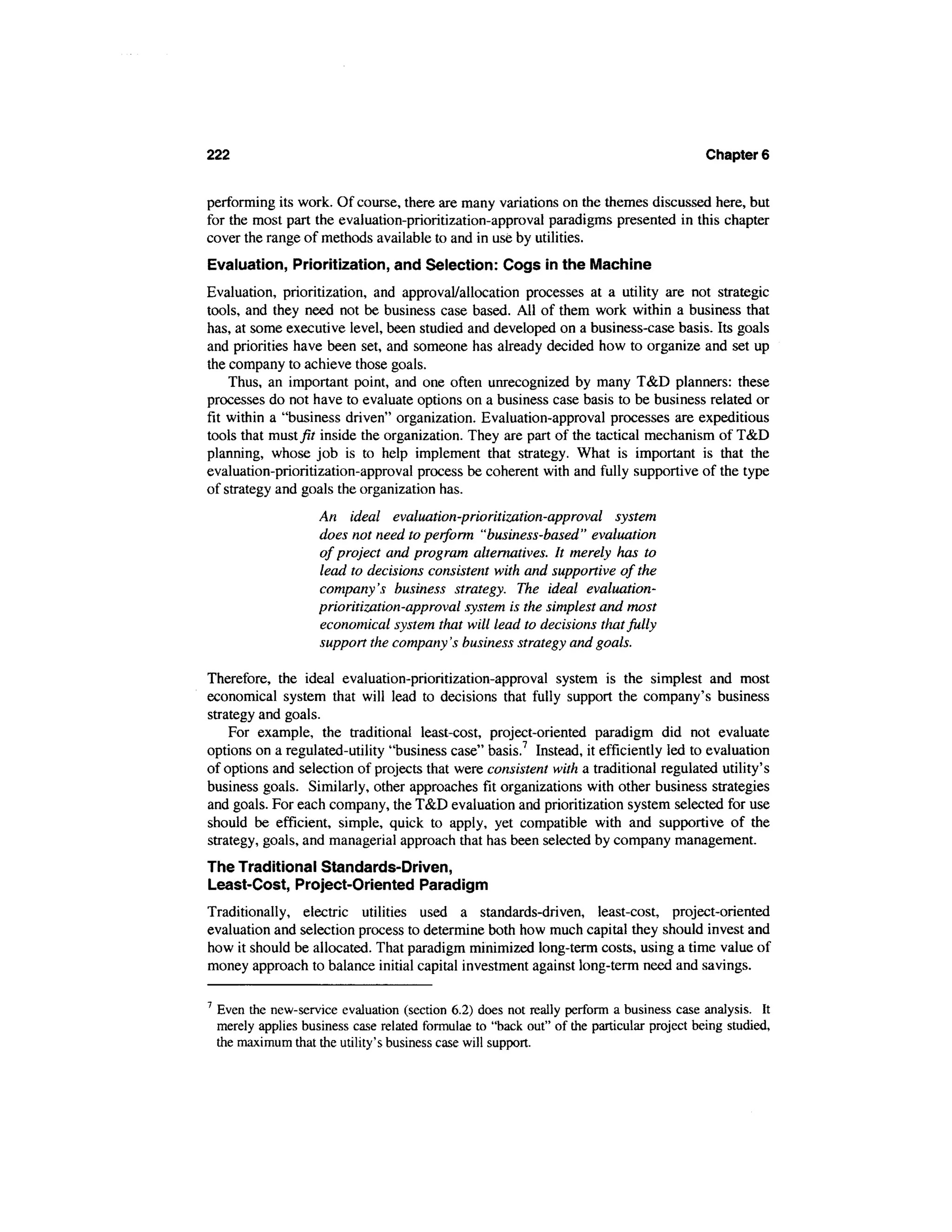 222                                                                                         Chapter 6


performing its work. Of course, there are many variations on the themes discussed here, but
for the most part the evaluation-prioritization-approval paradigms presented in this chapter
cover the range of methods available to and in use by utilities.
Evaluation, Prioritization, and Selection: Cogs in the Machine
Evaluation, prioritization, and approval/allocation processes at a utility are not strategic
tools, and they need not be business case based. All of them work within a business that
has, at some executive level, been studied and developed on a business-case basis. Its goals
and priorities have been set, and someone has already decided how to organize and set up
the company to achieve those goals.
    Thus, an important point, and one often unrecognized by many T&D planners: these
processes do not have to evaluate options on a business case basis to be business related or
fit within a "business driven" organization. Evaluation-approval processes are expeditious
tools that musty?/ inside the organization. They are part of the tactical mechanism of T&D
planning, whose job is to help implement that strategy. What is important is that the
evaluation-prioritization-approval process be coherent with and fully supportive of the type
of strategy and goals the organization has.
                      An ideal evaluation-prioritization-approval system
                      does not need to perform "business-based" evaluation
                      of project and program alternatives. It merely has to
                      lead to decisions consistent with and supportive of the
                      company's business strategy. The ideal evaluation-
                      prioritization-approval system is the simplest and most
                      economical system that will lead to decisions that fully
                      support the company's business strategy and goals.

Therefore, the ideal evaluation-prioritization-approval system is the simplest and most
economical system that will lead to decisions that fully support the company's business
strategy and goals.
    For example, the traditional least-cost, project-oriented paradigm did not evaluate
options on a regulated-utility "business case" basis.7 Instead, it efficiently led to evaluation
of options and selection of projects that were consistent with a traditional regulated utility's
business goals. Similarly, other approaches fit organizations with other business strategies
and goals. For each company, the T&D evaluation and prioritization system selected for use
should be efficient, simple, quick to apply, yet compatible with and supportive of the
strategy, goals, and managerial approach that has been selected by company management.
The Traditional Standards-Driven,
Least-Cost, Project-Oriented Paradigm
Traditionally, electric utilities used a standards-driven, least-cost, project-oriented
evaluation and selection process to determine both how much capital they should invest and
how it should be allocated. That paradigm minimized long-term costs, using a time value of
money approach to balance initial capital investment against long-term need and savings.

7
    Even the new-service evaluation (section 6.2) does not really perform a business case analysis. It
    merely applies business case related formulae to "back out" of the particular project being studied,
    the maximum that the utility's business case will support.
 
