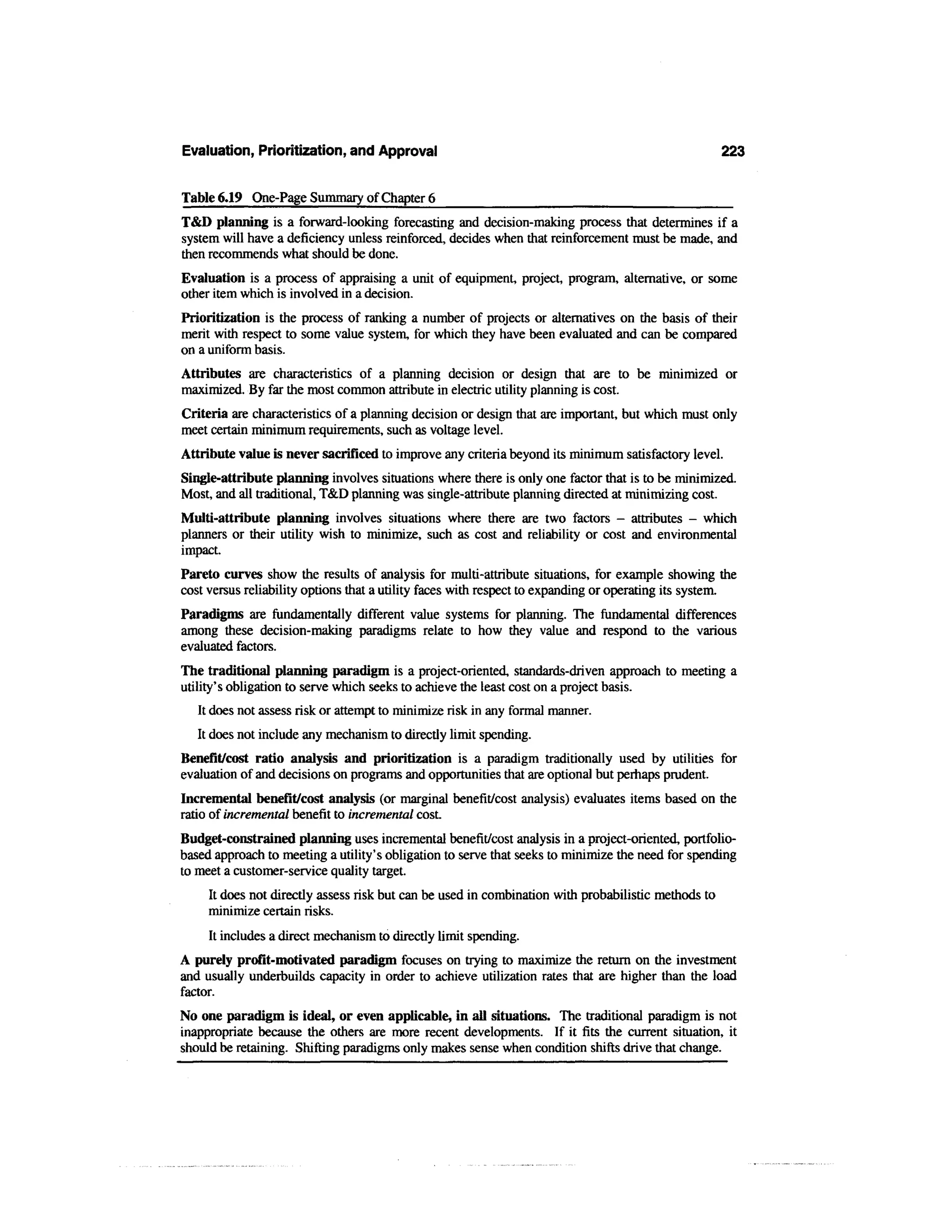 Evaluation, Prioritization, and Approval                                                             223


Table 6.19 One-Page Summary of Chapter 6
T&D planning is a forward-looking forecasting and decision-making process that determines if a
system will have a deficiency unless reinforced, decides when that reinforcement must be made, and
then recommends what should be done.
Evaluation is a process of appraising a unit of equipment, project, program, alternative, or some
other item which is involved in a decision.
Prioritization is the process of ranking a number of projects or alternatives on the basis of their
merit with respect to some value system, for which they have been evaluated and can be compared
on a uniform basis.
Attributes are characteristics of a planning decision or design that are to be minimized or
maximized. By far the most common attribute in electric utility planning is cost.
Criteria are characteristics of a planning decision or design that are important, but which must only
meet certain minimum requirements, such as voltage level.
Attribute value is never sacrificed to improve any criteria beyond its minimum satisfactory level.
Single-attribute planning involves situations where there is only one factor that is to be minimized.
Most, and all traditional, T&D planning was single-attribute planning directed at minimizing cost.
Multi-attribute planning involves situations where there are two factors - attributes - which
planners or their utility wish to minimize, such as cost and reliability or cost and environmental
impact.
Pareto curves show the results of analysis for multi-attribute situations, for example showing the
cost versus reliability options that a utility faces with respect to expanding or operating its system.
Paradigms are fundamentally different value systems for planning. The fundamental differences
among these decision-making paradigms relate to how they value and respond to the various
evaluated factors.
The traditional planning paradigm is a project-oriented, standards-driven approach to meeting a
utility's obligation to serve which seeks to achieve the least cost on a project basis.
   It does not assess risk or attempt to minimize risk in any formal manner.
   It does not include any mechanism to directly limit spending.
Benefit/cost ratio analysis and prioritization is a paradigm traditionally used by utilities for
evaluation of and decisions on programs and opportunities that are optional but perhaps prudent.
Incremental benefit/cost analysis (or marginal benefit/cost analysis) evaluates items based on the
ratio of incremental benefit to incremental cost.
Budget-constrained planning uses incremental benefit/cost analysis in a project-oriented, portfolio-
based approach to meeting a utility's obligation to serve that seeks to minimize the need for spending
to meet a customer-service quality target.
     It does not directly assess risk but can be used in combination with probabilistic methods to
     minimize certain risks.
     It includes a direct mechanism to directly limit spending.
A purely profit-motivated paradigm focuses on trying to maximize the return on the investment
and usually underbuilds capacity in order to achieve utilization rates that are higher than the load
factor.
No one paradigm is ideal, or even applicable, in all situations. The traditional paradigm is not
inappropriate because the others are more recent developments. If it fits the current situation, it
should be retaining. Shifting paradigms only makes sense when condition shifts drive that change.
 