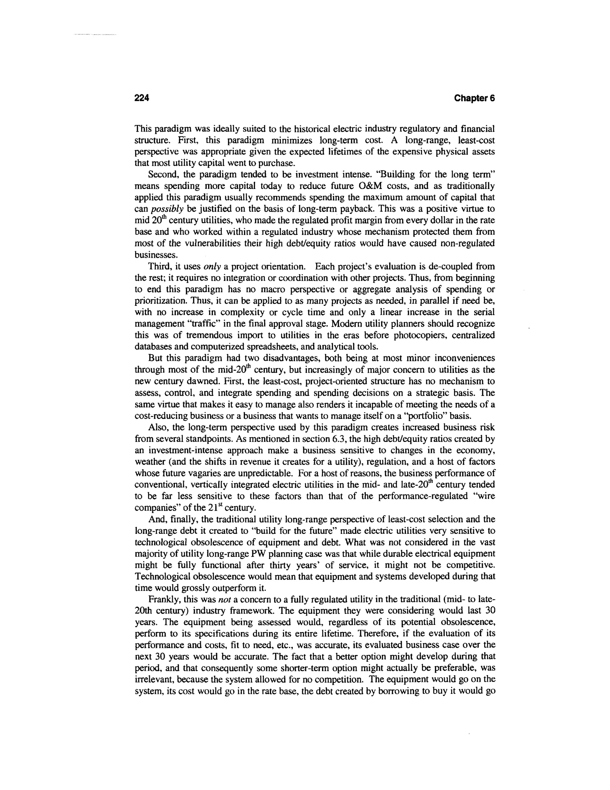 224                                                                                   Chapter 6


This paradigm was ideally suited to the historical electric industry regulatory and financial
structure. First, this paradigm minimizes long-term cost. A long-range, least-cost
perspective was appropriate given the expected lifetimes of the expensive physical assets
that most utility capital went to purchase.
    Second, the paradigm tended to be investment intense. "Building for the long term"
means spending more capital today to reduce future O&M costs, and as traditionally
applied this paradigm usually recommends spending the maximum amount of capital that
can possibly be justified on the basis of long-term payback. This was a positive virtue to
mid 20th century utilities, who made the regulated profit margin from every dollar in the rate
base and who worked within a regulated industry whose mechanism protected them from
most of the vulnerabilities their high debt/equity ratios would have caused non-regulated
businesses.
    Third, it uses only a project orientation. Each project's evaluation is de-coupled from
the rest; it requires no integration or coordination with other projects. Thus, from beginning
to end this paradigm has no macro perspective or aggregate analysis of spending or
prioritization. Thus, it can be applied to as many projects as needed, in parallel if need be,
with no increase in complexity or cycle time and only a linear increase in the serial
management "traffic" in the final approval stage. Modern utility planners should recognize
this was of tremendous import to utilities in the eras before photocopiers, centralized
databases and computerized spreadsheets, and analytical tools.
    But this paradigm had two disadvantages, both being at most minor inconveniences
through most of the mid-20th century, but increasingly of major concern to utilities as the
new century dawned. First, the least-cost, project-oriented structure has no mechanism to
assess, control, and integrate spending and spending decisions on a strategic basis. The
same virtue that makes it easy to manage also renders it incapable of meeting the needs of a
cost-reducing business or a business that wants to manage itself on a "portfolio" basis.
    Also, the long-term perspective used by this paradigm creates increased business risk
from several standpoints. As mentioned in section 6.3, the high debt/equity ratios created by
an investment-intense approach make a business sensitive to changes in the economy,
weather (and the shifts in revenue it creates for a utility), regulation, and a host of factors
whose future vagaries are unpredictable. For a host of reasons, the business performance of
conventional, vertically integrated electric utilities in the mid- and late-20111 century tended
to be far less sensitive to these factors than that of the performance-regulated "wire
companies" of the 21st century.
    And, finally, the traditional utility long-range perspective of least-cost selection and the
long-range debt it created to "build for the future" made electric utilities very sensitive to
technological obsolescence of equipment and debt. What was not considered in the vast
majority of utility long-range PW planning case was that while durable electrical equipment
might be fully functional after thirty years' of service, it might not be competitive.
Technological obsolescence would mean that equipment and systems developed during that
time would grossly outperform it.
    Frankly, this was not a concern to a fully regulated utility in the traditional (mid- to late-
20th century) industry framework. The equipment they were considering would last 30
years. The equipment being assessed would, regardless of its potential obsolescence,
perform to its specifications during its entire lifetime. Therefore, if the evaluation of its
performance and costs, fit to need, etc., was accurate, its evaluated business case over the
next 30 years would be accurate. The fact that a better option might develop during that
period, and that consequently some shorter-term option might actually be preferable, was
irrelevant, because the system allowed for no competition. The equipment would go on the
system, its cost would go in the rate base, the debt created by borrowing to buy it would go
 