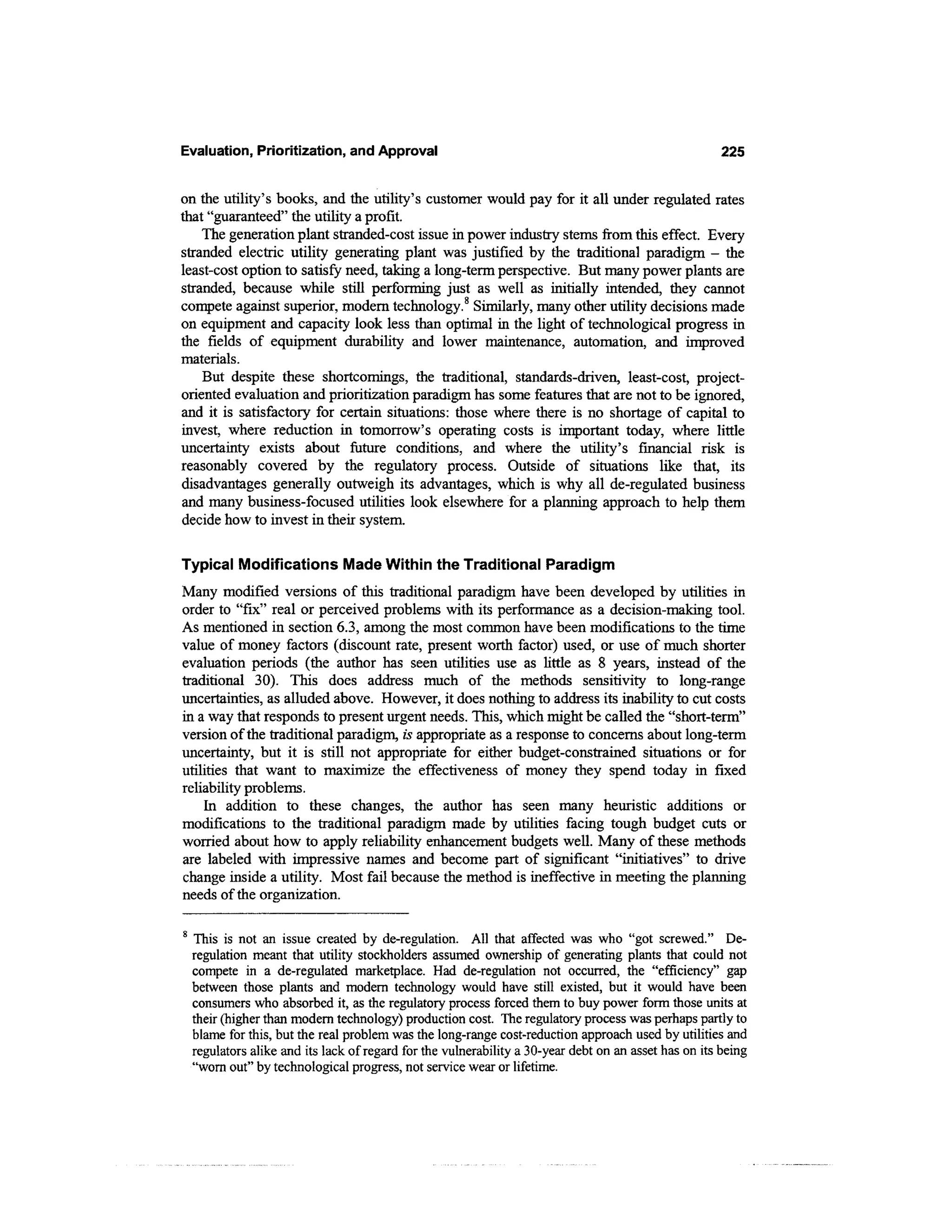 Evaluation, Prioritization, and Approval                                                             225


on the utility's books, and the utility's customer would pay for it all under regulated rates
that "guaranteed" the utility a profit.
    The generation plant stranded-cost issue in power industry stems from this effect. Every
stranded electric utility generating plant was justified by the traditional paradigm - the
least-cost option to satisfy need, taking a long-term perspective. But many power plants are
stranded, because while still performing just as well as initially intended, they cannot
compete against superior, modern technology.8 Similarly, many other utility decisions made
on equipment and capacity look less than optimal in the light of technological progress in
the fields of equipment durability and lower maintenance, automation, and improved
materials.
    But despite these shortcomings, the traditional, standards-driven, least-cost, project-
oriented evaluation and prioritization paradigm has some features that are not to be ignored,
and it is satisfactory for certain situations: those where there is no shortage of capital to
invest, where reduction hi tomorrow's operating costs is important today, where little
uncertainty exists about future conditions, and where the utility's financial risk is
reasonably covered by the regulatory process. Outside of situations like that, its
disadvantages generally outweigh its advantages, which is why all de-regulated business
and many business-focused utilities look elsewhere for a planning approach to help them
decide how to invest in their system.

Typical Modifications Made Within the Traditional Paradigm
Many modified versions of this traditional paradigm have been developed by utilities in
order to "fix" real or perceived problems with its performance as a decision-making tool.
As mentioned in section 6.3, among the most common have been modifications to the time
value of money factors (discount rate, present worth factor) used, or use of much shorter
evaluation periods (the author has seen utilities use as little as 8 years, instead of the
traditional 30). This does address much of the methods sensitivity to long-range
uncertainties, as alluded above. However, it does nothing to address its inability to cut costs
in a way that responds to present urgent needs. This, which might be called the "short-term"
version of the traditional paradigm, is appropriate as a response to concerns about long-term
uncertainty, but it is still not appropriate for either budget-constrained situations or for
utilities that want to maximize the effectiveness of money they spend today in fixed
reliability problems.
    In addition to these changes, the author has seen many heuristic additions or
modifications to the traditional paradigm made by utilities facing tough budget cuts or
worried about how to apply reliability enhancement budgets well. Many of these methods
are labeled with impressive names and become part of significant "initiatives" to drive
change inside a utility. Most fail because the method is ineffective in meeting the planning
needs of the organization.

 This is not an issue created by de-regulation. All that affected was who "got screwed." De-
 regulation meant that utility stockholders assumed ownership of generating plants that could not
 compete in a de-regulated marketplace. Had de-regulation not occurred, the "efficiency" gap
 between those plants and modern technology would have still existed, but it would have been
 consumers who absorbed it, as the regulatory process forced them to buy power form those units at
 their (higher than modem technology) production cost. The regulatory process was perhaps partly to
 blame for this, but the real problem was the long-range cost-reduction approach used by utilities and
 regulators alike and its lack of regard for the vulnerability a 30-year debt on an asset has on its being
 "worn out" by technological progress, not service wear or lifetime.
 