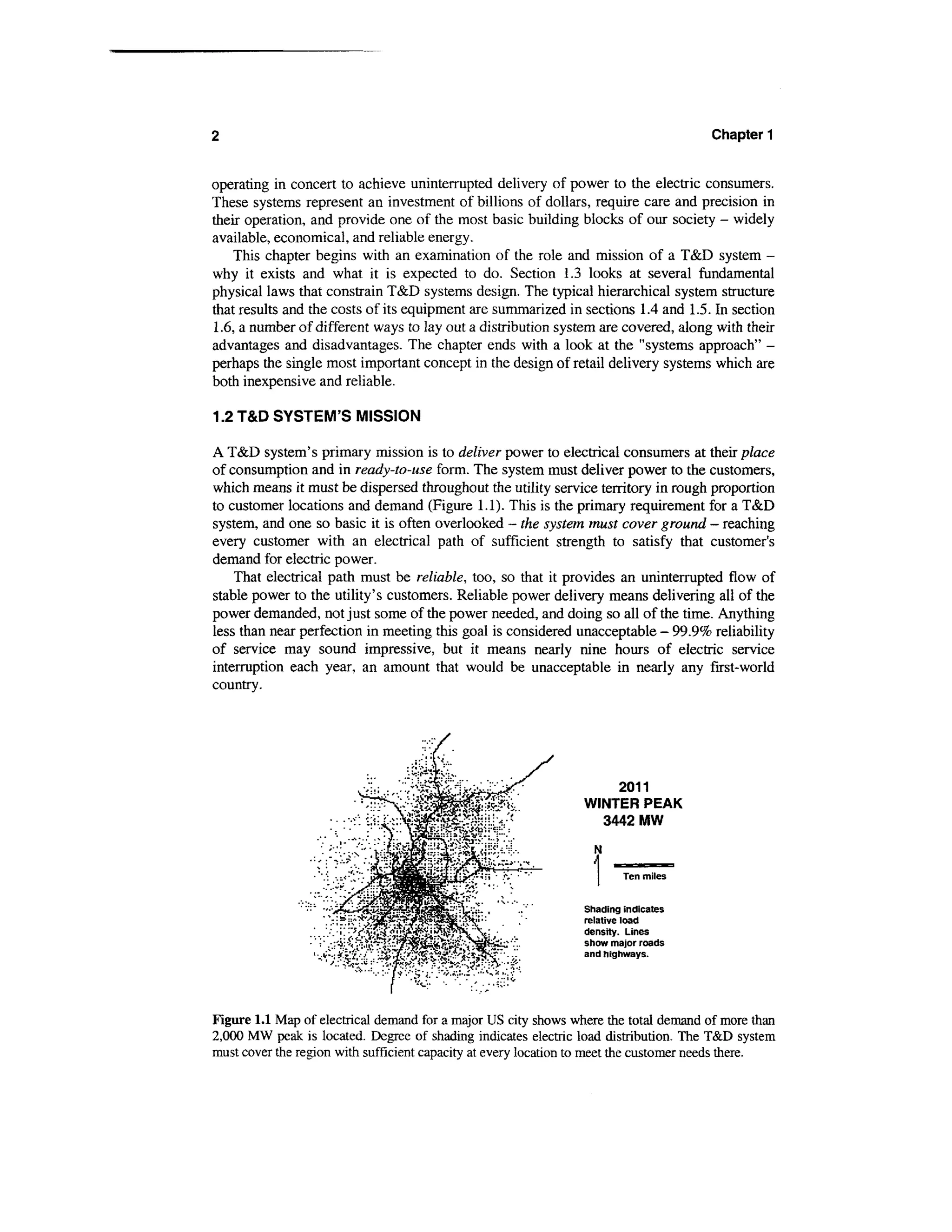 2                                                                                      Chapter 1


operating in concert to achieve uninterrupted delivery of power to the electric consumers.
These systems represent an investment of billions of dollars, require care and precision in
their operation, and provide one of the most basic building blocks of our society - widely
available, economical, and reliable energy.
    This chapter begins with an examination of the role and mission of a T&D system -
why it exists and what it is expected to do. Section 1.3 looks at several fundamental
physical laws that constrain T&D systems design. The typical hierarchical system structure
that results and the costs of its equipment are summarized in sections 1.4 and 1.5. In section
1.6, a number of different ways to lay out a distribution system are covered, along with their
advantages and disadvantages. The chapter ends with a look at the "systems approach" -
perhaps the single most important concept in the design of retail delivery systems which are
both inexpensive and reliable.

1.2 T&D SYSTEM'S MISSION

A T&D system's primary mission is to deliver power to electrical consumers at their place
of consumption and in ready-to-use form. The system must deliver power to the customers,
which means it must be dispersed throughout the utility service territory in rough proportion
to customer locations and demand (Figure 1.1). This is the primary requirement for a T&D
system, and one so basic it is often overlooked - the system must cover ground - reaching
every customer with an electrical path of sufficient strength to satisfy that customer's
demand for electric power.
    That electrical path must be reliable, too, so that it provides an uninterrupted flow of
stable power to the utility's customers. Reliable power delivery means delivering all of the
power demanded, not just some of the power needed, and doing so all of the time. Anything
less than near perfection in meeting this goal is considered unacceptable - 99.9% reliability
of service may sound impressive, but it means nearly nine hours of electric service
interruption each year, an amount that would be unacceptable in nearly any first-world
country.




                                                                       2011
                                                                WINTER PEAK
                                                                  3442 MW

                                                                  N

                                                                        Ten miles


                                                                Shading indicates
                                                                relative load
                                                                density. Lines
                                                                show major roads
                                                                and highways.




Figure 1.1 Map of electrical demand for a major US city shows where the total demand of more than
2,000 MW peak is located. Degree of shading indicates electric load distribution. The T&D system
must cover the region with sufficient capacity at every location to meet the customer needs there.
 