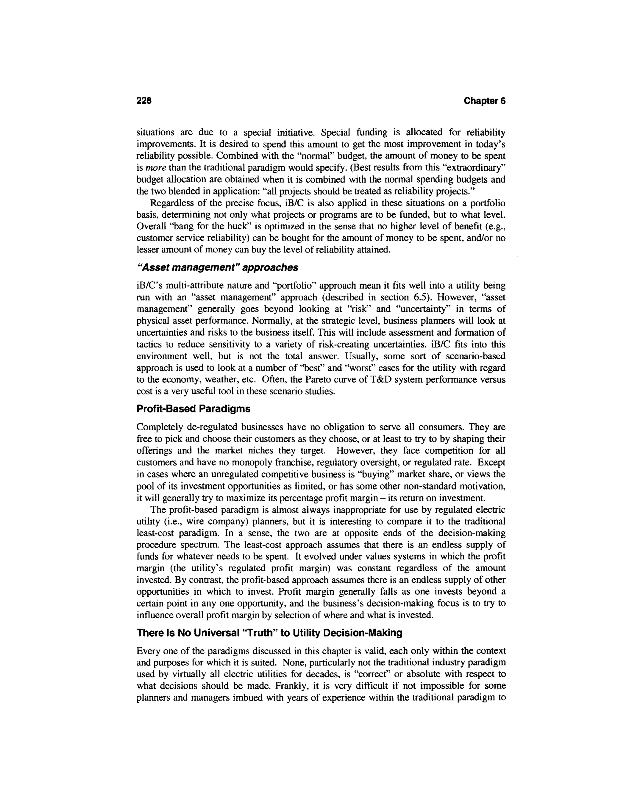 228                                                                                Chapter 6


situations are due to a special initiative. Special funding is allocated for reliability
improvements. It is desired to spend this amount to get the most improvement in today's
reliability possible. Combined with the "normal" budget, the amount of money to be spent
is more than the traditional paradigm would specify. (Best results from this "extraordinary"
budget allocation are obtained when it is combined with the normal spending budgets and
the two blended in application: "all projects should be treated as reliability projects."
    Regardless of the precise focus, iB/C is also applied in these situations on a portfolio
basis, determining not only what projects or programs are to be funded, but to what level.
Overall "bang for the buck" is optimized in the sense that no higher level of benefit (e.g.,
customer service reliability) can be bought for the amount of money to be spent, and/or no
lesser amount of money can buy the level of reliability attained.
"Asset management" approaches
iB/C's multi-attribute nature and "portfolio" approach mean it fits well into a utility being
run with an "asset management" approach (described in section 6.5). However, "asset
management" generally goes beyond looking at "risk" and "uncertainty" in terms of
physical asset performance. Normally, at the strategic level, business planners will look at
uncertainties and risks to the business itself. This will include assessment and formation of
tactics to reduce sensitivity to a variety of risk-creating uncertainties. iB/C fits into this
environment well, but is not the total answer. Usually, some sort of scenario-based
approach is used to look at a number of "best" and "worst" cases for the utility with regard
to the economy, weather, etc. Often, the Pareto curve of T&D system performance versus
cost is a very useful tool in these scenario studies.
Profit-Based Paradigms
Completely de-regulated businesses have no obligation to serve all consumers. They are
free to pick and choose their customers as they choose, or at least to try to by shaping their
offerings and the market niches they target. However, they face competition for all
customers and have no monopoly franchise, regulatory oversight, or regulated rate. Except
in cases where an unregulated competitive business is "buying" market share, or views the
pool of its investment opportunities as limited, or has some other non-standard motivation,
it will generally try to maximize its percentage profit margin - its return on investment.
    The profit-based paradigm is almost always inappropriate for use by regulated electric
utility (i.e., wire company) planners, but it is interesting to compare it to the traditional
least-cost paradigm. In a sense, the two are at opposite ends of the decision-making
procedure spectrum. The least-cost approach assumes that there is an endless supply of
funds for whatever needs to be spent. It evolved under values systems in which the profit
margin (the utility's regulated profit margin) was constant regardless of the amount
invested. By contrast, the profit-based approach assumes there is an endless supply of other
opportunities in which to invest. Profit margin generally falls as one invests beyond a
certain point in any one opportunity, and the business's decision-making focus is to try to
influence overall profit margin by selection of where and what is invested.
There Is No Universal "Truth" to Utility Decision-Making
Every one of the paradigms discussed in this chapter is valid, each only within the context
and purposes for which it is suited. None, particularly not the traditional industry paradigm
used by virtually all electric utilities for decades, is "correct" or absolute with respect to
what decisions should be made. Frankly, it is very difficult if not impossible for some
planners and managers imbued with years of experience within the traditional paradigm to
 