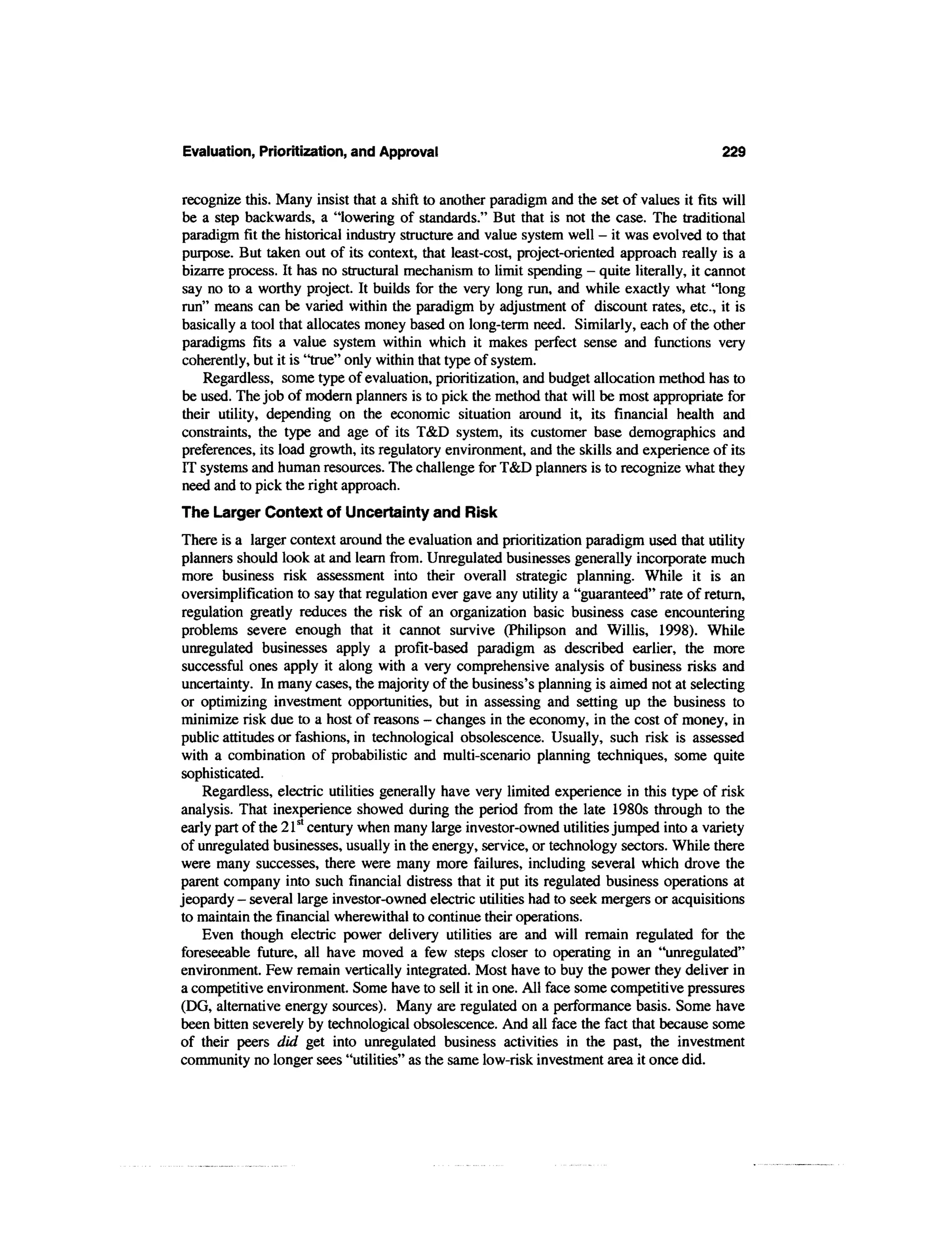 Evaluation, Prioritization, and Approval                                                   229


recognize this. Many insist that a shift to another paradigm and the set of values it fits will
be a step backwards, a "lowering of standards." But that is not the case. The traditional
paradigm fit the historical industry structure and value system well — it was evolved to that
purpose. But taken out of its context, that least-cost, project-oriented approach really is a
bizarre process. It has no structural mechanism to limit spending - quite literally, it cannot
say no to a worthy project. It builds for the very long run, and while exactly what "long
run" means can be varied within the paradigm by adjustment of discount rates, etc., it is
basically a tool that allocates money based on long-term need. Similarly, each of the other
paradigms fits a value system within which it makes perfect sense and functions very
coherently, but it is "true" only within that type of system.
    Regardless, some type of evaluation, prioritization, and budget allocation method has to
be used. The job of modern planners is to pick the method that will be most appropriate for
their utility, depending on the economic situation around it, its financial health and
constraints, the type and age of its T&D system, its customer base demographics and
preferences, its load growth, its regulatory environment, and the skills and experience of its
IT systems and human resources. The challenge for T&D planners is to recognize what they
need and to pick the right approach.
The Larger Context of Uncertainty and Risk
There is a larger context around the evaluation and prioritization paradigm used that utility
planners should look at and learn from. Unregulated businesses generally incorporate much
 more business risk assessment into their overall strategic planning. While it is an
oversimplification to say that regulation ever gave any utility a "guaranteed" rate of return,
regulation greatly reduces the risk of an organization basic business case encountering
problems severe enough that it cannot survive (Philipson and Willis, 1998). While
 unregulated businesses apply a profit-based paradigm as described earlier, the more
successful ones apply it along with a very comprehensive analysis of business risks and
uncertainty. In many cases, the majority of the business's planning is aimed not at selecting
or optimizing investment opportunities, but in assessing and setting up the business to
minimize risk due to a host of reasons - changes in the economy, in the cost of money, in
public attitudes or fashions, in technological obsolescence. Usually, such risk is assessed
with a combination of probabilistic and multi-scenario planning techniques, some quite
sophisticated.
    Regardless, electric utilities generally have very limited experience in this type of risk
analysis. That inexperience showed during the period from the late 1980s through to the
early part of the 21st century when many large investor-owned utilities jumped into a variety
of unregulated businesses, usually in the energy, service, or technology sectors. While there
were many successes, there were many more failures, including several which drove the
parent company into such financial distress that it put its regulated business operations at
jeopardy - several large investor-owned electric utilities had to seek mergers or acquisitions
to maintain the financial wherewithal to continue their operations.
    Even though electric power delivery utilities are and will remain regulated for the
foreseeable future, all have moved a few steps closer to operating in an "unregulated"
environment. Few remain vertically integrated. Most have to buy the power they deliver in
a competitive environment. Some have to sell it in one. All face some competitive pressures
(DG, alternative energy sources). Many are regulated on a performance basis. Some have
been bitten severely by technological obsolescence. And all face the fact that because some
of their peers did get into unregulated business activities in the past, the investment
community no longer sees "utilities" as the same low-risk investment area it once did.
 
