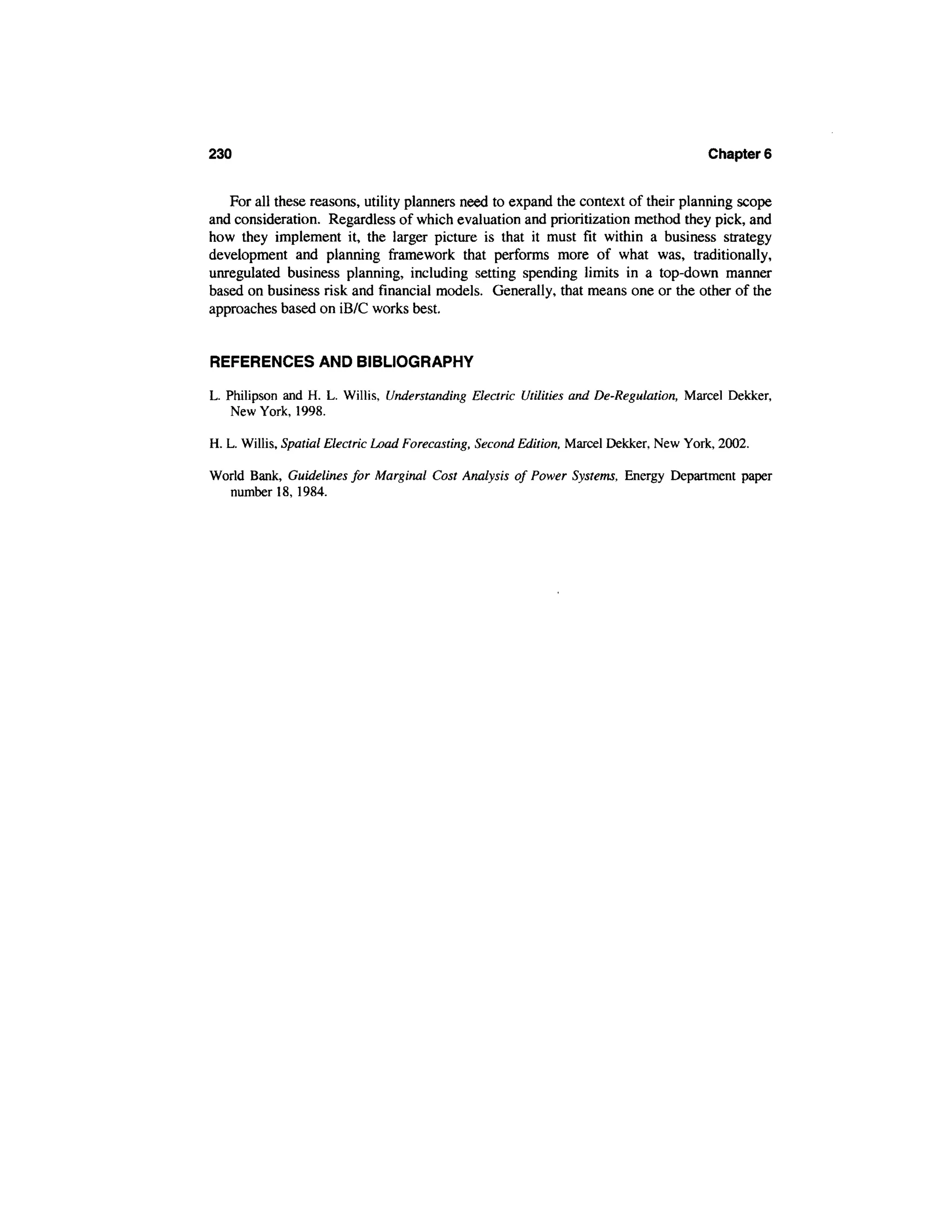 230                                                                                    Chapter 6


   For all these reasons, utility planners need to expand the context of their planning scope
and consideration. Regardless of which evaluation and prioritization method they pick, and
how they implement it, the larger picture is that it must fit within a business strategy
development and planning framework that performs more of what was, traditionally,
unregulated business planning, including setting spending limits in a top-down manner
based on business risk and financial models. Generally, that means one or the other of the
approaches based on iB/C works best.


REFERENCES AND BIBLIOGRAPHY

L. Philipson and H. L. Willis, Understanding Electric Utilities and De-Regulation, Marcel Dekker,
    New York, 1998.

H. L. Willis, Spatial Electric Load Forecasting, Second Edition, Marcel Dekker, New York, 2002.

World Bank, Guidelines for Marginal Cost Analysis of Power Systems, Energy Department paper
  number 18, 1984.
 