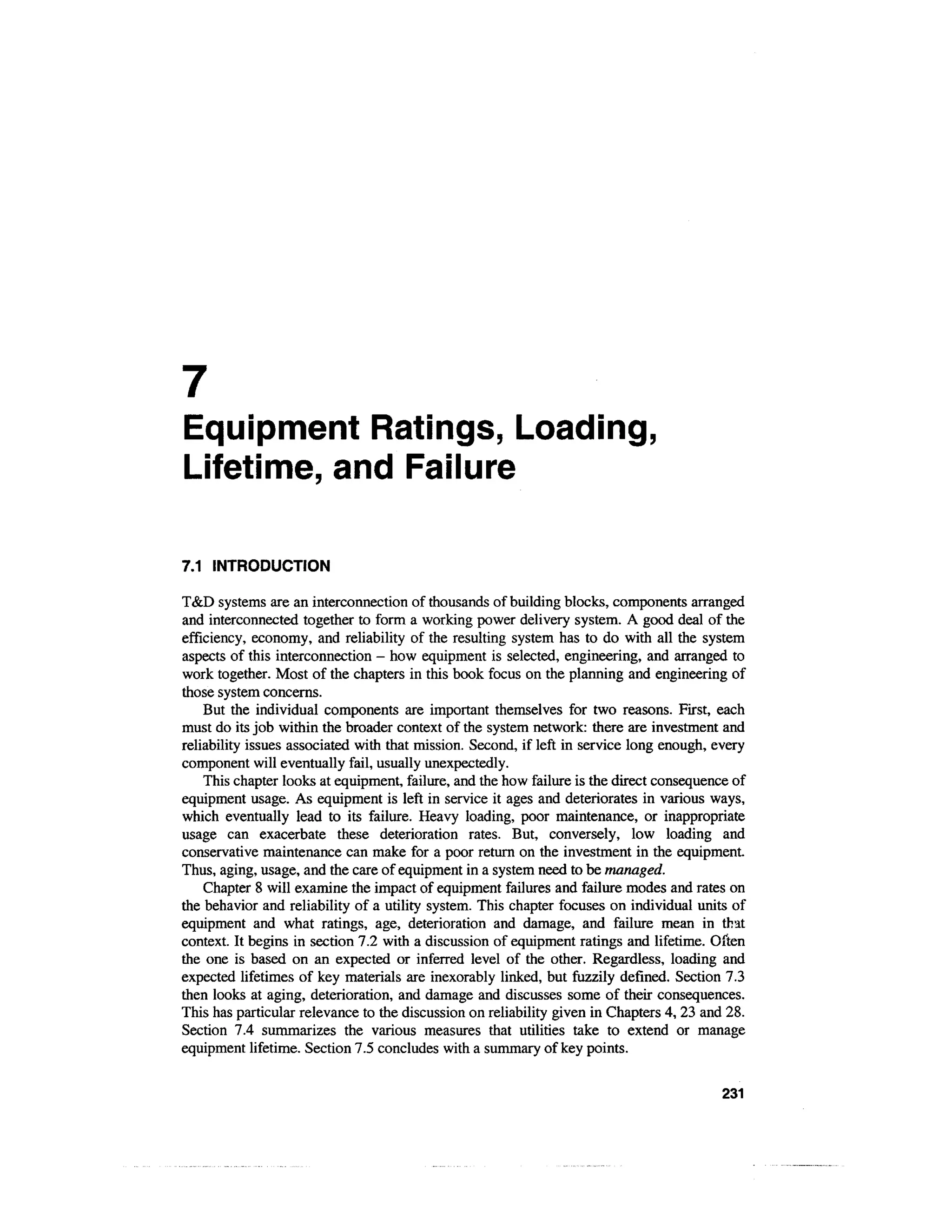 7
Equipment Ratings, Loading,
Lifetime, and Failure

7.1 INTRODUCTION

T&D systems are an interconnection of thousands of building blocks, components arranged
and interconnected together to form a working power delivery system. A good deal of the
efficiency, economy, and reliability of the resulting system has to do with all the system
aspects of this interconnection - how equipment is selected, engineering, and arranged to
work together. Most of the chapters in this book focus on the planning and engineering of
those system concerns.
    But the individual components are important themselves for two reasons. First, each
must do its job within the broader context of the system network: there are investment and
reliability issues associated with that mission. Second, if left in service long enough, every
component will eventually fail, usually unexpectedly.
    This chapter looks at equipment, failure, and the how failure is the direct consequence of
equipment usage. As equipment is left in service it ages and deteriorates in various ways,
which eventually lead to its failure. Heavy loading, poor maintenance, or inappropriate
usage can exacerbate these deterioration rates. But, conversely, low loading and
conservative maintenance can make for a poor return on the investment in the equipment.
Thus, aging, usage, and the care of equipment in a system need to be managed.
    Chapter 8 will examine the impact of equipment failures and failure modes and rates on
the behavior and reliability of a utility system. This chapter focuses on individual units of
equipment and what ratings, age, deterioration and damage, and failure mean in that
context. It begins in section 7.2 with a discussion of equipment ratings and lifetime. Often
the one is based on an expected or inferred level of the other. Regardless, loading and
expected lifetimes of key materials are inexorably linked, but fuzzily defined. Section 7.3
then looks at aging, deterioration, and damage and discusses some of their consequences.
This has particular relevance to the discussion on reliability given in Chapters 4, 23 and 28.
Section 7.4 summarizes the various measures that utilities take to extend or manage
equipment lifetime. Section 7.5 concludes with a summary of key points.

                                                                                          231
 