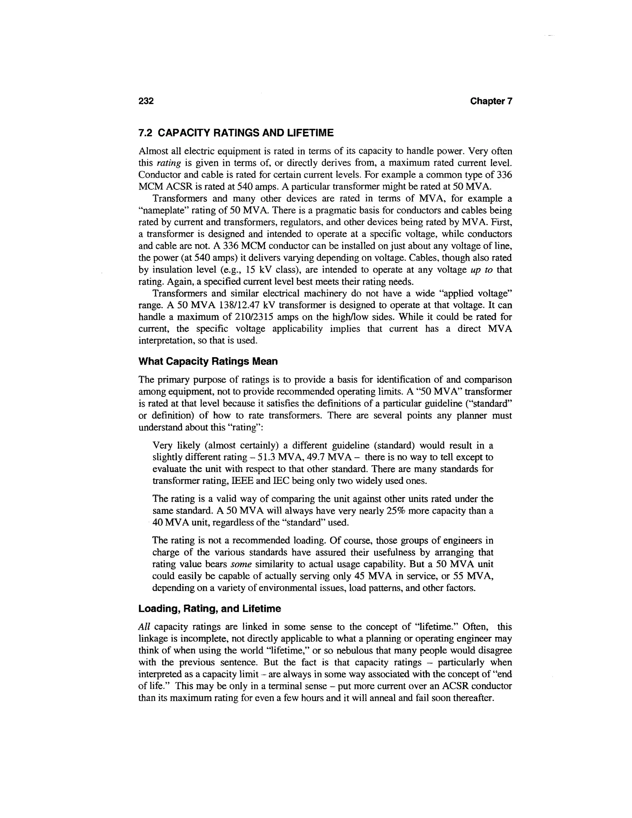 232                                                                                   Chapter 7


7.2 CAPACITY RATINGS AND LIFETIME
Almost all electric equipment is rated in terms of its capacity to handle power. Very often
this rating is given in terms of, or directly derives from, a maximum rated current level.
Conductor and cable is rated for certain current levels. For example a common type of 336
MCM ACSR is rated at 540 amps. A particular transformer might be rated at 50 MVA.
    Transformers and many other devices are rated in terms of MVA, for example a
"nameplate" rating of 50 MVA. There is a pragmatic basis for conductors and cables being
rated by current and transformers, regulators, and other devices being rated by MVA. First,
a transformer is designed and intended to operate at a specific voltage, while conductors
and cable are not. A 336 MCM conductor can be installed on just about any voltage of line,
the power (at 540 amps) it delivers varying depending on voltage. Cables, though also rated
by insulation level (e.g., 15 kV class), are intended to operate at any voltage up to that
rating. Again, a specified current level best meets their rating needs.
    Transformers and similar electrical machinery do not have a wide "applied voltage"
range. A 50 MVA 138/12.47 kV transformer is designed to operate at that voltage. It can
handle a maximum of 210/2315 amps on the high/low sides. While it could be rated for
current, the specific voltage applicability implies that current has a direct MVA
interpretation, so that is used.

What Capacity Ratings Mean
The primary purpose of ratings is to provide a basis for identification of and comparison
among equipment, not to provide recommended operating limits. A "50 MVA" transformer
is rated at that level because it satisfies the definitions of a particular guideline ("standard"
or definition) of how to rate transformers. There are several points any planner must
understand about this "rating":
   Very likely (almost certainly) a different guideline (standard) would result in a
   slightly different rating - 51.3 MVA, 49.7 MVA - there is no way to tell except to
   evaluate the unit with respect to that other standard. There are many standards for
   transformer rating, IEEE and IEC being only two widely used ones.
   The rating is a valid way of comparing the unit against other units rated under the
   same standard. A 50 MVA will always have very nearly 25% more capacity than a
   40 MVA unit, regardless of the "standard" used.
   The rating is not a recommended loading. Of course, those groups of engineers in
   charge of the various standards have assured their usefulness by arranging that
   rating value bears some similarity to actual usage capability. But a 50 MVA unit
   could easily be capable of actually serving only 45 MVA in service, or 55 MVA,
   depending on a variety of environmental issues, load patterns, and other factors.

Loading, Rating, and Lifetime
All capacity ratings are linked in some sense to the concept of "lifetime." Often, this
linkage is incomplete, not directly applicable to what a planning or operating engineer may
think of when using the world "lifetime," or so nebulous that many people would disagree
with the previous sentence. But the fact is that capacity ratings — particularly when
interpreted as a capacity limit - are always in some way associated with the concept of "end
of life." This may be only in a terminal sense - put more current over an ACSR conductor
than its maximum rating for even a few hours and it will anneal and fail soon thereafter.
 