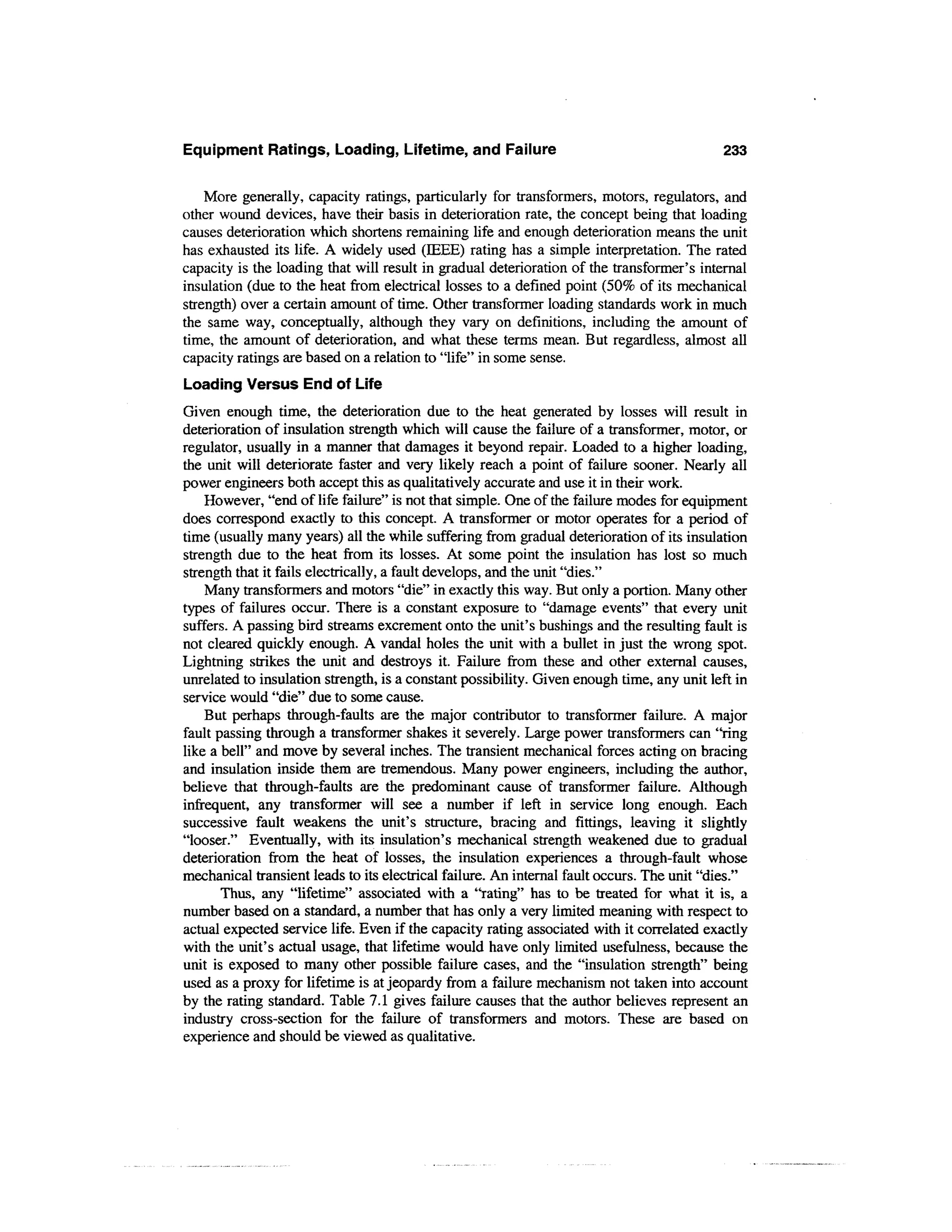 Equipment Ratings, Loading, Lifetime, and Failure                                          233

    More generally, capacity ratings, particularly for transformers, motors, regulators, and
other wound devices, have their basis in deterioration rate, the concept being that loading
causes deterioration which shortens remaining life and enough deterioration means the unit
has exhausted its life. A widely used (IEEE) rating has a simple interpretation. The rated
capacity is the loading that will result in gradual deterioration of the transformer's internal
insulation (due to the heat from electrical losses to a defined point (50% of its mechanical
strength) over a certain amount of time. Other transformer loading standards work in much
the same way, conceptually, although they vary on definitions, including the amount of
time, the amount of deterioration, and what these terms mean. But regardless, almost all
capacity ratings are based on a relation to "life" in some sense.
Loading Versus End of Life
Given enough time, the deterioration due to the heat generated by losses will result in
deterioration of insulation strength which will cause the failure of a transformer, motor, or
regulator, usually in a manner that damages it beyond repair. Loaded to a higher loading,
the unit will deteriorate faster and very likely reach a point of failure sooner. Nearly all
power engineers both accept this as qualitatively accurate and use it in their work.
    However, "end of life failure" is not that simple. One of the failure modes for equipment
does correspond exactly to this concept. A transformer or motor operates for a period of
time (usually many years) all the while suffering from gradual deterioration of its insulation
strength due to the heat from its losses. At some point the insulation has lost so much
strength that it fails electrically, a fault develops, and the unit "dies."
    Many transformers and motors "die" in exactly this way. But only a portion. Many other
types of failures occur. There is a constant exposure to "damage events" that every unit
suffers. A passing bird streams excrement onto the unit's bushings and the resulting fault is
not cleared quickly enough. A vandal holes the unit with a bullet in just the wrong spot.
Lightning strikes the unit and destroys it. Failure from these and other external causes,
unrelated to insulation strength, is a constant possibility. Given enough time, any unit left in
service would "die" due to some cause.
    But perhaps through-faults are the major contributor to transformer failure. A major
fault passing through a transformer shakes it severely. Large power transformers can "ring
like a bell" and move by several inches. The transient mechanical forces acting on bracing
and insulation inside them are tremendous. Many power engineers, including the author,
believe that through-faults are the predominant cause of transformer failure. Although
infrequent, any transformer will see a number if left in service long enough. Each
successive fault weakens the unit's structure, bracing and fittings, leaving it slightly
"looser." Eventually, with its insulation's mechanical strength weakened due to gradual
deterioration from the heat of losses, the insulation experiences a through-fault whose
mechanical transient leads to its electrical failure. An internal fault occurs. The unit "dies."
       Thus, any "lifetime" associated with a "rating" has to be treated for what it is, a
number based on a standard, a number that has only a very limited meaning with respect to
actual expected service life. Even if the capacity rating associated with it correlated exactly
with the unit's actual usage, that lifetime would have only limited usefulness, because the
unit is exposed to many other possible failure cases, and the "insulation strength" being
used as a proxy for lifetime is at jeopardy from a failure mechanism not taken into account
by the rating standard. Table 7.1 gives failure causes that the author believes represent an
industry cross-section for the failure of transformers and motors. These are based on
experience and should be viewed as qualitative.
 