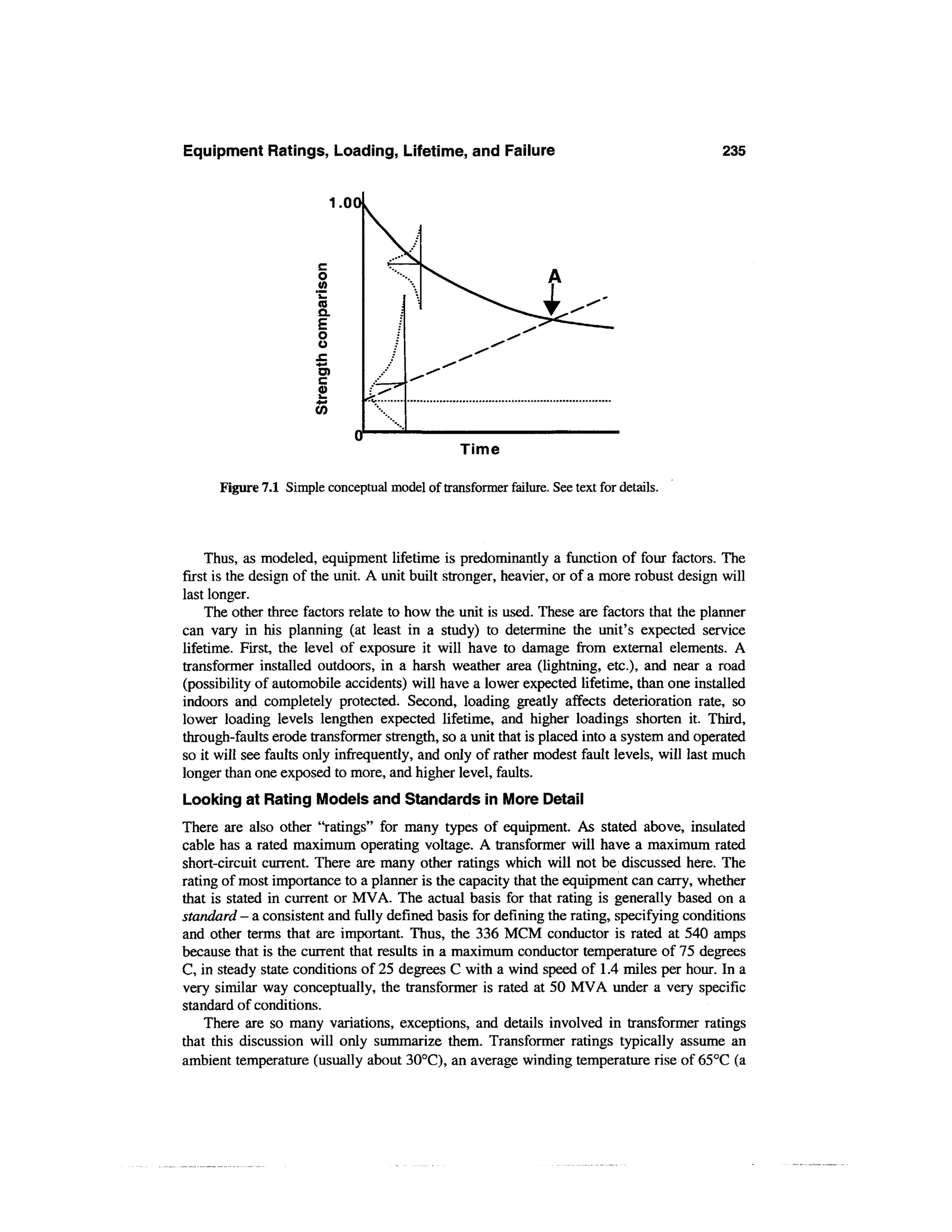 Equipment Ratings, Loading, Lifetime, and Failure                                           235


                           1.00



                       c
                       o
                       (A
                       ™
                       (0
                       Q.

                        O
                        O
                       .C
                       •*-•
                        O)




                                                 Time

      Figure 7.1 Simple conceptual model of transformer failure. See text for details.



    Thus, as modeled, equipment lifetime is predominantly a function of four factors. The
first is the design of the unit. A unit built stronger, heavier, or of a more robust design will
last longer.
    The other three factors relate to how the unit is used. These are factors that the planner
can vary in his planning (at least in a study) to determine the unit's expected service
lifetime. First, the level of exposure it will have to damage from external elements. A
transformer installed outdoors, in a harsh weather area (lightning, etc.), and near a road
(possibility of automobile accidents) will have a lower expected lifetime, than one installed
indoors and completely protected. Second, loading greatly affects deterioration rate, so
lower loading levels lengthen expected lifetime, and higher loadings shorten it. Third,
through-faults erode transformer strength, so a unit that is placed into a system and operated
so it will see faults only infrequently, and only of rather modest fault levels, will last much
longer than one exposed to more, and higher level, faults.
Looking at Rating Models and Standards in More Detail
There are also other "ratings" for many types of equipment. As stated above, insulated
cable has a rated maximum operating voltage. A transformer will have a maximum rated
short-circuit current. There are many other ratings which will not be discussed here. The
rating of most importance to a planner is the capacity that the equipment can carry, whether
that is stated in current or MVA. The actual basis for that rating is generally based on a
standard - a consistent and fully defined basis for defining the rating, specifying conditions
and other terms that are important. Thus, the 336 MCM conductor is rated at 540 amps
because that is the current that results in a maximum conductor temperature of 75 degrees
C, in steady state conditions of 25 degrees C with a wind speed of 1.4 miles per hour. In a
very similar way conceptually, the transformer is rated at 50 MVA under a very specific
standard of conditions.
    There are so many variations, exceptions, and details involved in transformer ratings
that this discussion will only summarize them. Transformer ratings typically assume an
ambient temperature (usually about 30°C), an average winding temperature rise of 65°C (a
 