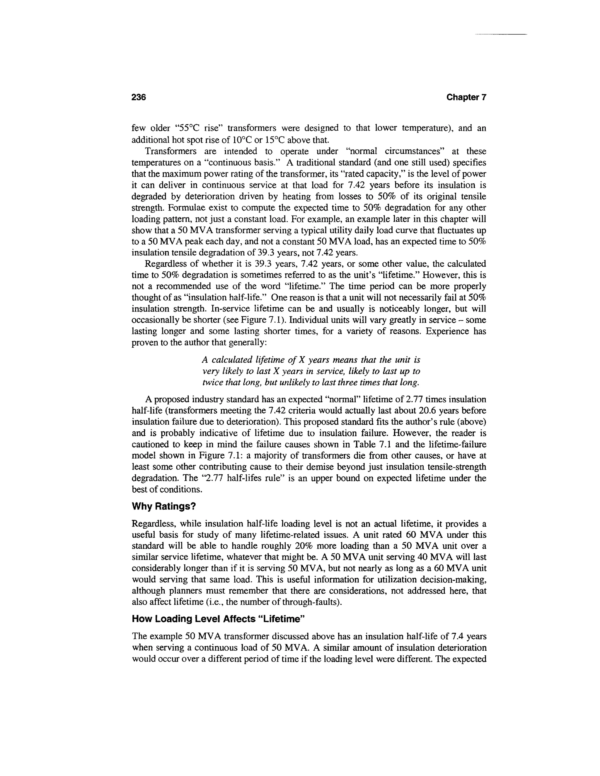 236                                                                                  Chapter 7


few older "55°C rise" transformers were designed to that lower temperature), and an
additional hot spot rise of 10°C or 15°C above that.
    Transformers are intended to operate under "normal circumstances" at these
temperatures on a "continuous basis." A traditional standard (and one still used) specifies
that the maximum power rating of the transformer, its "rated capacity," is the level of power
it can deliver in continuous service at that load for 7.42 years before its insulation is
degraded by deterioration driven by heating from losses to 50% of its original tensile
strength. Formulae exist to compute the expected time to 50% degradation for any other
loading pattern, not just a constant load. For example, an example later in this chapter will
show that a 50 MVA transformer serving a typical utility daily load curve that fluctuates up
to a 50 MVA peak each day, and not a constant 50 MVA load, has an expected time to 50%
insulation tensile degradation of 39.3 years, not 7.42 years.
    Regardless of whether it is 39.3 years, 7.42 years, or some other value, the calculated
time to 50% degradation is sometimes referred to as the unit's "lifetime." However, this is
not a recommended use of the word "lifetime." The time period can be more properly
thought of as "insulation half-life." One reason is that a unit will not necessarily fail at 50%
insulation strength. In-service lifetime can be and usually is noticeably longer, but will
occasionally be shorter (see Figure 7.1). Individual units will vary greatly in service - some
lasting longer and some lasting shorter times, for a variety of reasons. Experience has
proven to the author that generally:
                  A calculated lifetime ofX years means that the unit is
                  very likely to last X years in service, likely to last up to
                  twice that long, but unlikely to last three times that long.
    A proposed industry standard has an expected "normal" lifetime of 2.77 times insulation
half-life (transformers meeting the 7.42 criteria would actually last about 20.6 years before
insulation failure due to deterioration). This proposed standard fits the author's rule (above)
and is probably indicative of lifetime due to insulation failure. However, the reader is
cautioned to keep in mind the failure causes shown in Table 7.1 and the lifetime-failure
model shown in Figure 7.1: a majority of transformers die from other causes, or have at
least some other contributing cause to their demise beyond just insulation tensile-strength
degradation. The "2.77 half-lifes rule" is an upper bound on expected lifetime under the
best of conditions.
Why Ratings?
Regardless, while insulation half-life loading level is not an actual lifetime, it provides a
useful basis for study of many lifetime-related issues. A unit rated 60 MVA under this
standard will be able to handle roughly 20% more loading than a 50 MVA unit over a
similar service lifetime, whatever that might be. A 50 MVA unit serving 40 MVA will last
considerably longer than if it is serving 50 MVA, but not nearly as long as a 60 MVA unit
would serving that same load. This is useful information for utilization decision-making,
although planners must remember that there are considerations, not addressed here, that
also affect lifetime (i.e., the number of through-faults).
How Loading Level Affects "Lifetime"
The example 50 MVA transformer discussed above has an insulation half-life of 7.4 years
when serving a continuous load of 50 MVA. A similar amount of insulation deterioration
would occur over a different period of time if the loading level were different. The expected
 