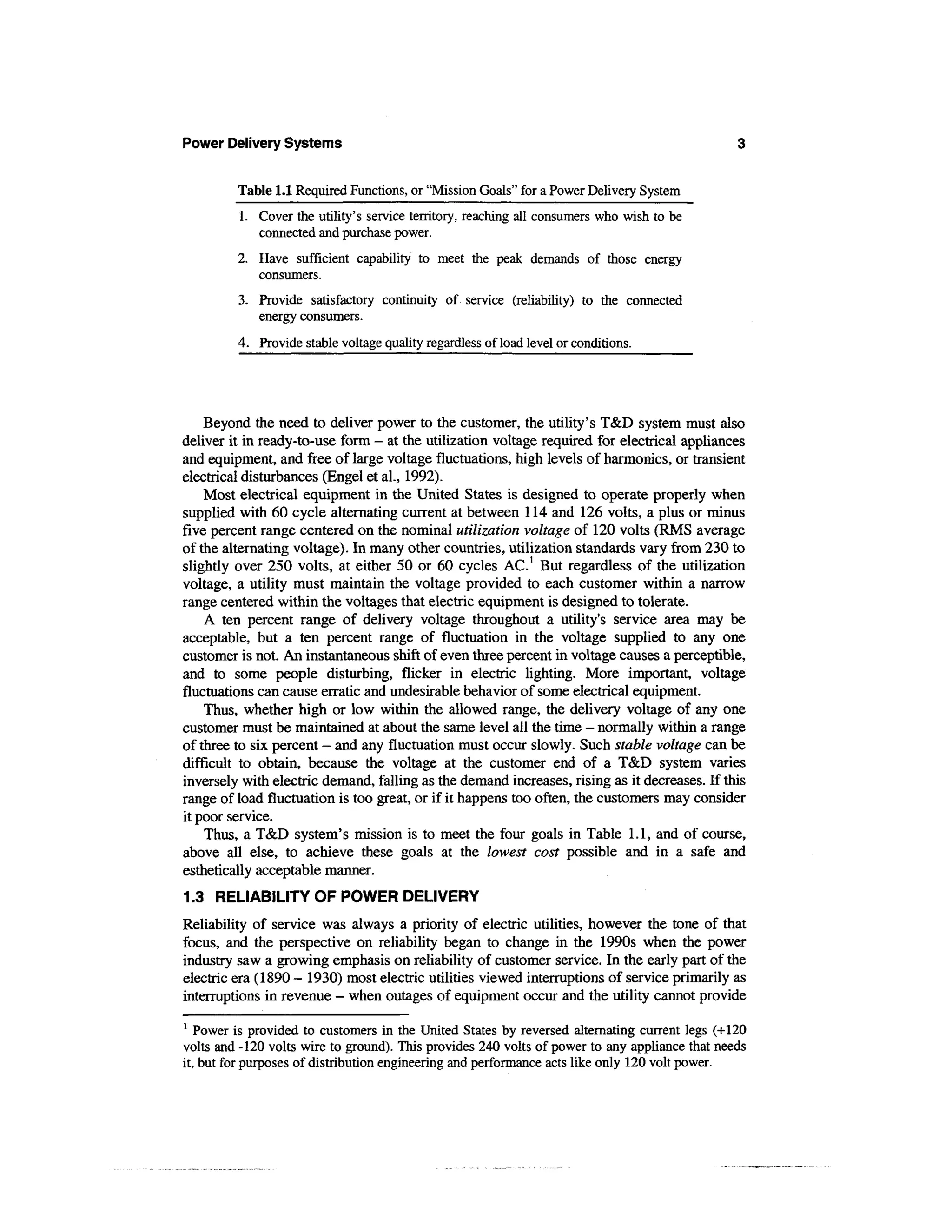 Power Delivery Systems


         Table 1.1 Required Functions, or "Mission Goals" for a Power Delivery System
         1. Cover the utility's service territory, reaching all consumers who wish to be
            connected and purchase power.
         2. Have sufficient capability to meet the peak demands of those energy
            consumers.
         3. Provide satisfactory continuity of service (reliability) to the connected
            energy consumers.
         4. Provide stable voltage quality regardless of load level or conditions.




    Beyond the need to deliver power to the customer, the utility's T&D system must also
deliver it in ready-to-use form - at the utilization voltage required for electrical appliances
and equipment, and free of large voltage fluctuations, high levels of harmonics, or transient
electrical disturbances (Engel et al., 1992).
    Most electrical equipment in the United States is designed to operate properly when
supplied with 60 cycle alternating current at between 114 and 126 volts, a plus or minus
five percent range centered on the nominal utilization voltage of 120 volts (RMS average
of the alternating voltage). In many other countries, utilization standards vary from 230 to
slightly over 250 volts, at either 50 or 60 cycles AC.1 But regardless of the utilization
voltage, a utility must maintain the voltage provided to each customer within a narrow
range centered within the voltages that electric equipment is designed to tolerate.
    A ten percent range of delivery voltage throughout a utility's service area may be
acceptable, but a ten percent range of fluctuation in the voltage supplied to any one
customer is not. An instantaneous shift of even three percent in voltage causes a perceptible,
and to some people disturbing, flicker in electric lighting. More important, voltage
fluctuations can cause erratic and undesirable behavior of some electrical equipment.
    Thus, whether high or low within the allowed range, the delivery voltage of any one
customer must be maintained at about the same level all the time - normally within a range
of three to six percent - and any fluctuation must occur slowly. Such stable voltage can be
difficult to obtain, because the voltage at the customer end of a T&D system varies
inversely with electric demand, falling as the demand increases, rising as it decreases. If this
range of load fluctuation is too great, or if it happens too often, the customers may consider
it poor service.
    Thus, a T&D system's mission is to meet the four goals in Table 1.1, and of course,
above all else, to achieve these goals at the lowest cost possible and in a safe and
esthetically acceptable manner.
1.3 RELIABILITY OF POWER DELIVERY
Reliability of service was always a priority of electric utilities, however the tone of that
focus, and the perspective on reliability began to change in the 1990s when the power
industry saw a growing emphasis on reliability of customer service. In the early part of the
electric era (1890 - 1930) most electric utilities viewed interruptions of service primarily as
interruptions in revenue - when outages of equipment occur and the utility cannot provide
1
   Power is provided to customers in the United States by reversed alternating current legs (+120
volts and -120 volts wire to ground). This provides 240 volts of power to any appliance that needs
it, but for purposes of distribution engineering and performance acts like only 120 volt power.
 