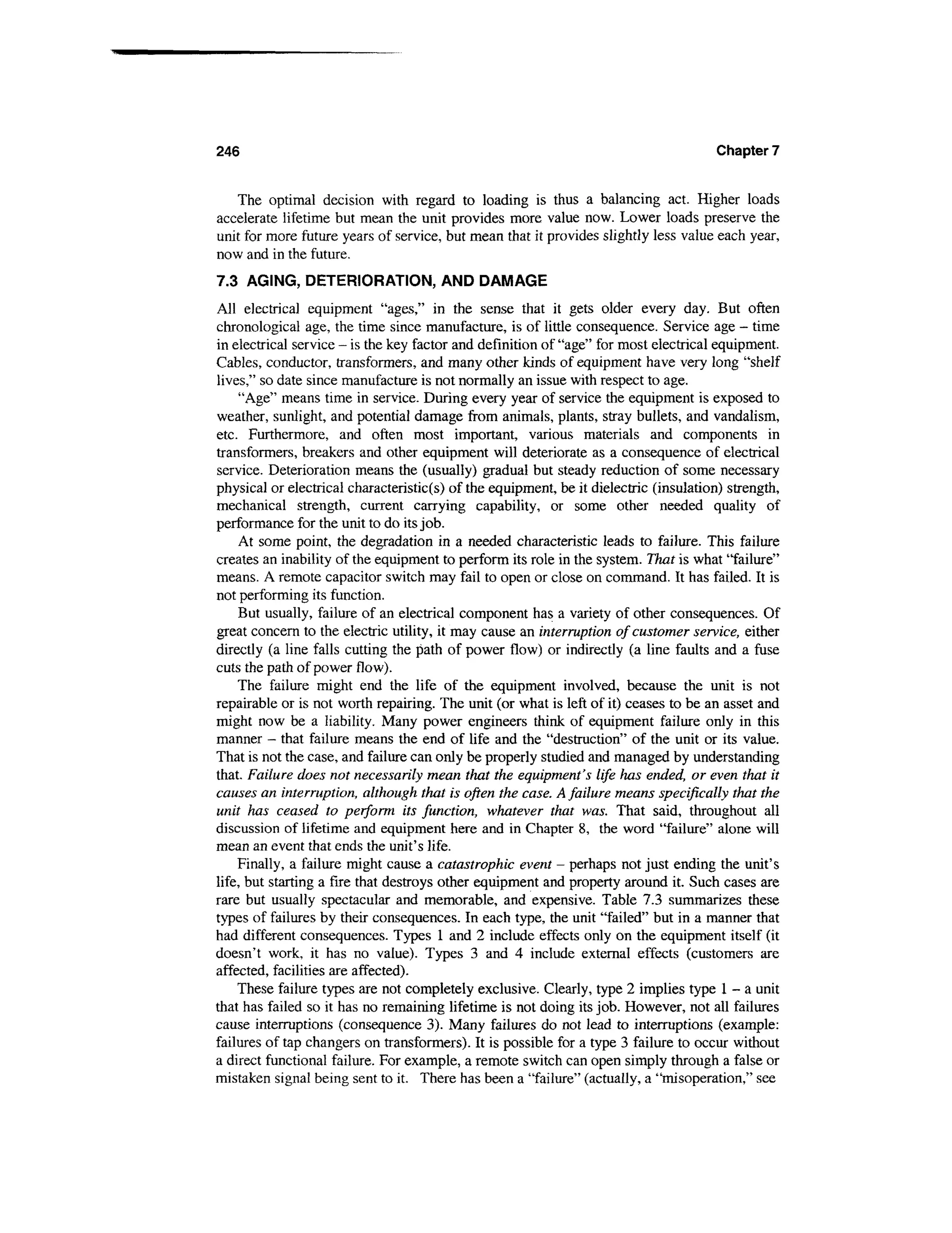 246                                                                                    Chapter 7


   The optimal decision with regard to loading is thus a balancing act. Higher loads
accelerate lifetime but mean the unit provides more value now. Lower loads preserve the
unit for more future years of service, but mean that it provides slightly less value each year,
now and in the future.
7.3 AGING, DETERIORATION, AND DAMAGE
All electrical equipment "ages," in the sense that it gets older every day. But often
chronological age, the time since manufacture, is of little consequence. Service age - time
in electrical service - is the key factor and definition of "age" for most electrical equipment.
Cables, conductor, transformers, and many other kinds of equipment have very long "shelf
lives," so date since manufacture is not normally an issue with respect to age.
     "Age" means time in service. During every year of service the equipment is exposed to
weather, sunlight, and potential damage from animals, plants, stray bullets, and vandalism,
etc. Furthermore, and often most important, various materials and components in
transformers, breakers and other equipment will deteriorate as a consequence of electrical
service. Deterioration means the (usually) gradual but steady reduction of some necessary
physical or electrical characteristic(s) of the equipment, be it dielectric (insulation) strength,
mechanical strength, current carrying capability, or some other needed quality of
performance for the unit to do its job.
     At some point, the degradation in a needed characteristic leads to failure. This failure
creates an inability of the equipment to perform its role in the system. That is what "failure"
means. A remote capacitor switch may fail to open or close on command. It has failed. It is
not performing its function.
     But usually, failure of an electrical component has a variety of other consequences. Of
great concern to the electric utility, it may cause an interruption of customer service, either
directly (a line falls cutting the path of power flow) or indirectly (a line faults and a fuse
cuts the path of power flow).
     The failure might end the life of the equipment involved, because the unit is not
repairable or is not worth repairing. The unit (or what is left of it) ceases to be an asset and
might now be a liability. Many power engineers think of equipment failure only in this
manner - that failure means the end of life and the "destruction" of the unit or its value.
That is not the case, and failure can only be properly studied and managed by understanding
that. Failure does not necessarily mean that the equipment's life has ended, or even that it
causes an interruption, although that is often the case. A failure means specifically that the
unit has ceased to perform its function, whatever that was. That said, throughout all
discussion of lifetime and equipment here and in Chapter 8, the word "failure" alone will
mean an event that ends the unit's life.
    Finally, a failure might cause a catastrophic event - perhaps not just ending the unit's
life, but starting a fire that destroys other equipment and property around it. Such cases are
rare but usually spectacular and memorable, and expensive. Table 7.3 summarizes these
types of failures by their consequences. In each type, the unit "failed" but in a manner that
had different consequences. Types 1 and 2 include effects only on the equipment itself (it
doesn't work, it has no value). Types 3 and 4 include external effects (customers are
affected, facilities are affected).
    These failure types are not completely exclusive. Clearly, type 2 implies type 1 - a unit
that has failed so it has no remaining lifetime is not doing its job. However, not all failures
cause interruptions (consequence 3). Many failures do not lead to interruptions (example:
failures of tap changers on transformers). It is possible for a type 3 failure to occur without
a direct functional failure. For example, a remote switch can open simply through a false or
mistaken signal being sent to it. There has been a "failure" (actually, a "misoperation," see
 