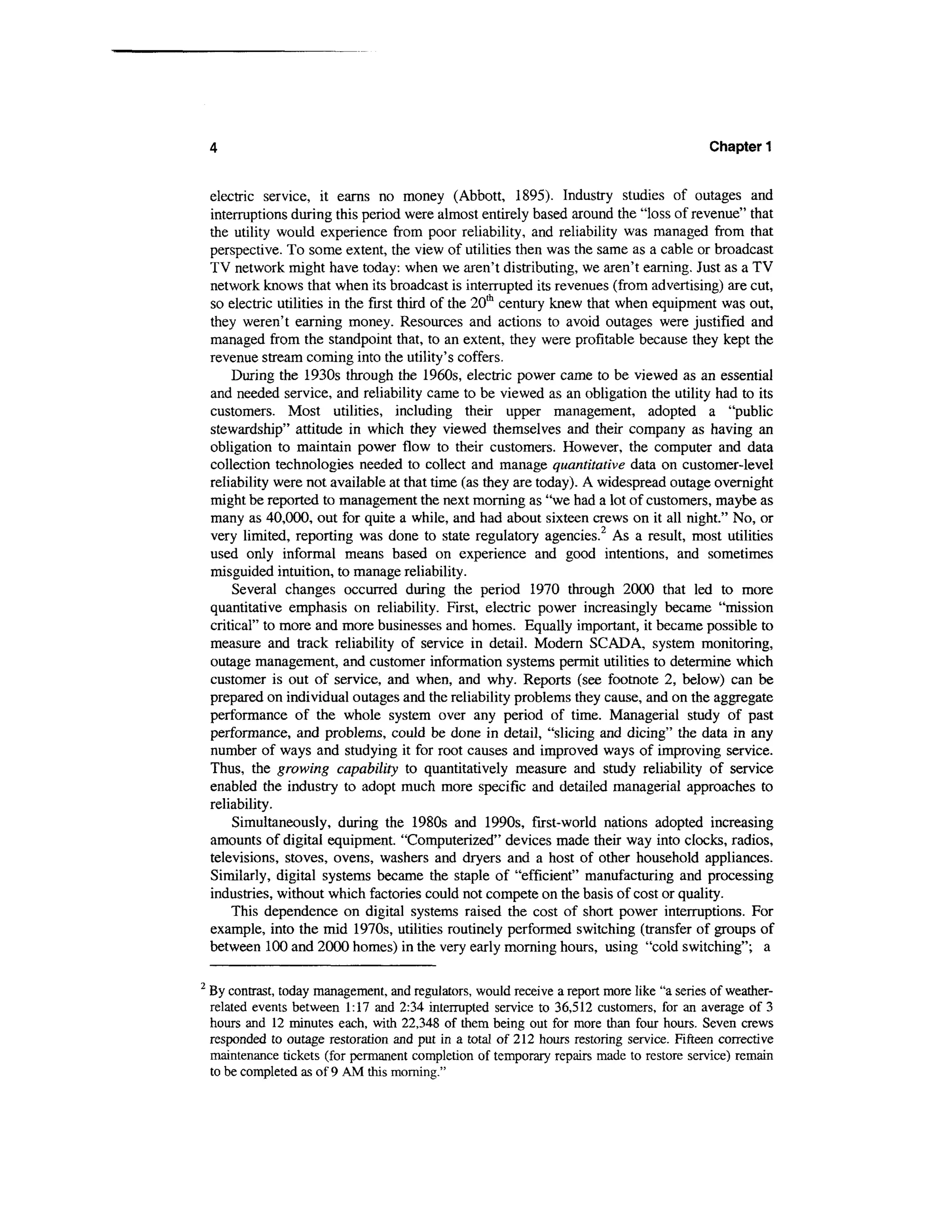 4                                                                                        Chapter 1


    electric service, it earns no money (Abbott, 1895). Industry studies of outages and
    interruptions during this period were almost entirely based around the "loss of revenue" that
    the utility would experience from poor reliability, and reliability was managed from that
    perspective. To some extent, the view of utilities then was the same as a cable or broadcast
    TV network might have today: when we aren't distributing, we aren't earning. Just as a TV
    network knows that when its broadcast is interrupted its revenues (from advertising) are cut,
    so electric utilities in the first third of the 20th century knew that when equipment was out,
    they weren't earning money. Resources and actions to avoid outages were justified and
    managed from the standpoint that, to an extent, they were profitable because they kept the
    revenue stream coming into the utility's coffers.
        During the 1930s through the 1960s, electric power came to be viewed as an essential
    and needed service, and reliability came to be viewed as an obligation the utility had to its
    customers. Most utilities, including their upper management, adopted a "public
    stewardship" attitude in which they viewed themselves and their company as having an
    obligation to maintain power flow to their customers. However, the computer and data
    collection technologies needed to collect and manage quantitative data on customer-level
    reliability were not available at that time (as they are today). A widespread outage overnight
    might be reported to management the next morning as "we had a lot of customers, maybe as
    many as 40,000, out for quite a while, and had about sixteen crews on it all night." No, or
    very limited, reporting was done to state regulatory agencies.2 As a result, most utilities
    used only informal means based on experience and good intentions, and sometimes
    misguided intuition, to manage reliability.
        Several changes occurred during the period 1970 through 2000 that led to more
    quantitative emphasis on reliability. First, electric power increasingly became "mission
    critical" to more and more businesses and homes. Equally important, it became possible to
    measure and track reliability of service in detail. Modern SCAD A, system monitoring,
    outage management, and customer information systems permit utilities to determine which
    customer is out of service, and when, and why. Reports (see footnote 2, below) can be
    prepared on individual outages and the reliability problems they cause, and on the aggregate
    performance of the whole system over any period of time. Managerial study of past
    performance, and problems, could be done in detail, "slicing and dicing" the data in any
    number of ways and studying it for root causes and improved ways of improving service.
    Thus, the growing capability to quantitatively measure and study reliability of service
    enabled the industry to adopt much more specific and detailed managerial approaches to
    reliability.
        Simultaneously, during the 1980s and 1990s, first-world nations adopted increasing
    amounts of digital equipment. "Computerized" devices made their way into clocks, radios,
    televisions, stoves, ovens, washers and dryers and a host of other household appliances.
    Similarly, digital systems became the staple of "efficient" manufacturing and processing
    industries, without which factories could not compete on the basis of cost or quality.
        This dependence on digital systems raised the cost of short power interruptions. For
    example, into the mid 1970s, utilities routinely performed switching (transfer of groups of
    between 100 and 2000 homes) in the very early morning hours, using "cold switching"; a

2
    By contrast, today management, and regulators, would receive a report more like "a series of weather-
    related events between 1:17 and 2:34 interrupted service to 36,512 customers, for an average of 3
    hours and 12 minutes each, with 22,348 of them being out for more than four hours. Seven crews
    responded to outage restoration and put in a total of 212 hours restoring service. Fifteen corrective
    maintenance tickets (for permanent completion of temporary repairs made to restore service) remain
    to be completed as of 9 AM this morning."
 