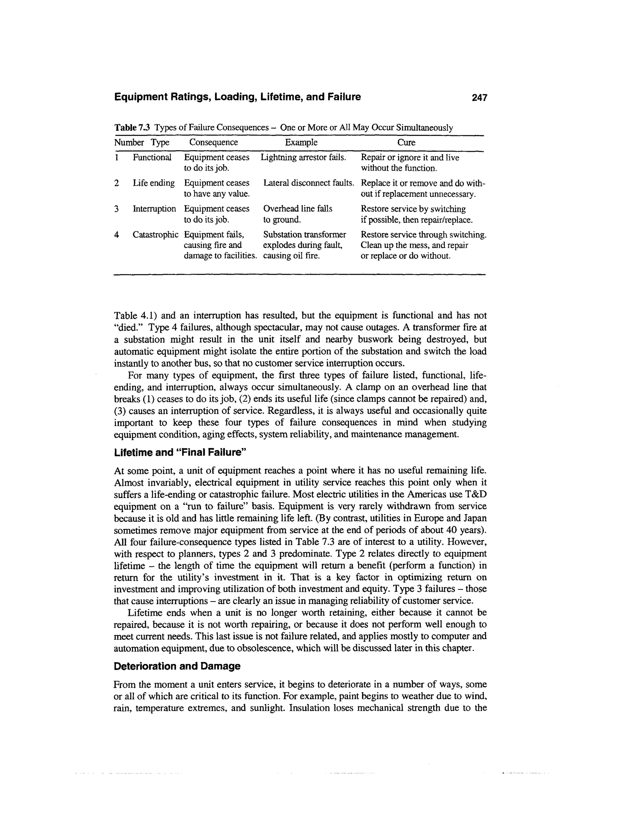 Equipment Ratings, Loading, Lifetime, and Failure                                                  247


Table 7.3 Types of Failure Consequences - One or More or All May Occur Simultaneously
Number Type         Consequence              Example                         Cure
1    Functional   Equipment ceases     Lightning arrestor fails,   Repair or ignore it and live
                  to do its job.                                   without the function.
2    Life ending Equipment ceases      Lateral disconnect faults. Replace it or remove and do with-
                 to have any value.                               out if replacement unnecessary.
3    Interruption Equipment ceases     Overhead line falls         Restore service by switching
                  to do its job.       to ground.                  if possible, then repair/replace.
4    Catastrophic Equipment fails,      Substation transformer     Restore service through switching.
                  causing fire and      explodes during fault,     Clean up the mess, and repair
                  damage to facilities, causing oil fire.          or replace or do without.




Table 4.1) and an interruption has resulted, but the equipment is functional and has not
"died." Type 4 failures, although spectacular, may not cause outages. A transformer fire at
a substation might result in the unit itself and nearby buswork being destroyed, but
automatic equipment might isolate the entire portion of the substation and switch the load
instantly to another bus, so that no customer service interruption occurs.
    For many types of equipment, the first three types of failure listed, functional, life-
ending, and interruption, always occur simultaneously. A clamp on an overhead line that
breaks (1) ceases to do its job, (2) ends its useful life (since clamps cannot be repaired) and,
(3) causes an interruption of service. Regardless, it is always useful and occasionally quite
important to keep these four types of failure consequences in mind when studying
equipment condition, aging effects, system reliability, and maintenance management.
Lifetime and "Final Failure"
At some point, a unit of equipment reaches a point where it has no useful remaining life.
Almost invariably, electrical equipment in utility service reaches this point only when it
suffers a life-ending or catastrophic failure. Most electric utilities in the Americas use T&D
equipment on a "run to failure" basis. Equipment is very rarely withdrawn from service
because it is old and has little remaining life left. (By contrast, utilities in Europe and Japan
sometimes remove major equipment from service at the end of periods of about 40 years).
All four failure-consequence types listed in Table 7.3 are of interest to a utility. However,
with respect to planners, types 2 and 3 predominate. Type 2 relates directly to equipment
lifetime - the length of time the equipment will return a benefit (perform a function) in
return for the utility's investment in it. That is a key factor in optimizing return on
investment and improving utilization of both investment and equity. Type 3 failures - those
that cause interruptions - are clearly an issue in managing reliability of customer service.
    Lifetime ends when a unit is no longer worth retaining, either because it cannot be
repaired, because it is not worth repairing, or because it does not perform well enough to
meet current needs. This last issue is not failure related, and applies mostly to computer and
automation equipment, due to obsolescence, which will be discussed later in this chapter.
Deterioration and Damage
From the moment a unit enters service, it begins to deteriorate in a number of ways, some
or all of which are critical to its function. For example, paint begins to weather due to wind,
rain, temperature extremes, and sunlight. Insulation loses mechanical strength due to the
 