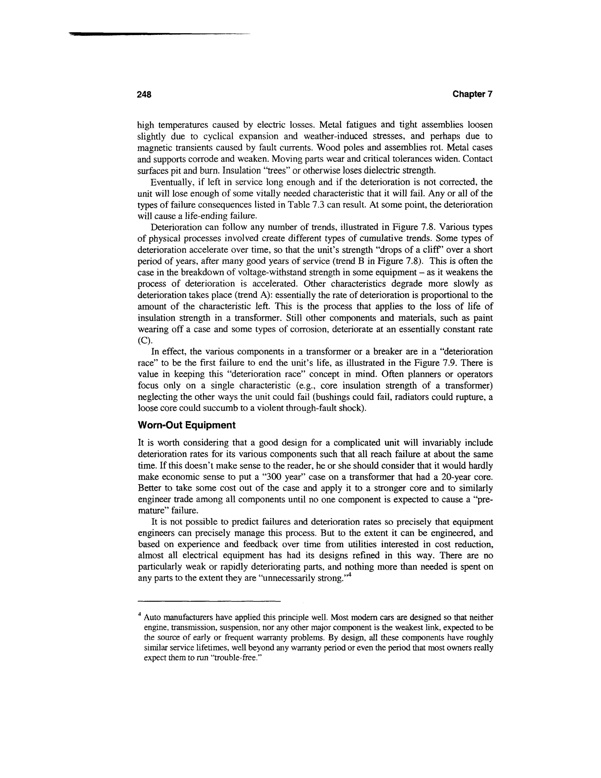 248                                                                                          Chapter 7


high temperatures caused by electric losses. Metal fatigues and tight assemblies loosen
slightly due to cyclical expansion and weather-induced stresses, and perhaps due to
magnetic transients caused by fault currents. Wood poles and assemblies rot. Metal cases
and supports corrode and weaken. Moving parts wear and critical tolerances widen. Contact
surfaces pit and burn. Insulation "trees" or otherwise loses dielectric strength.
    Eventually, if left in service long enough and if the deterioration is not corrected, the
unit will lose enough of some vitally needed characteristic that it will fail. Any or all of the
types of failure consequences listed in Table 7.3 can result. At some point, the deterioration
will cause a life-ending failure.
    Deterioration can follow any number of trends, illustrated in Figure 7.8. Various types
of physical processes involved create different types of cumulative trends. Some types of
deterioration accelerate over time, so that the unit's strength "drops of a cliff over a short
period of years, after many good years of service (trend B in Figure 7.8). This is often the
case in the breakdown of voltage-withstand strength in some equipment - as it weakens the
process of deterioration is accelerated. Other characteristics degrade more slowly as
deterioration takes place (trend A): essentially the rate of deterioration is proportional to the
amount of the characteristic left. This is the process that applies to the loss of life of
insulation strength in a transformer. Still other components and materials, such as paint
wearing off a case and some types of corrosion, deteriorate at an essentially constant rate
(C).
    In effect, the various components in a transformer or a breaker are in a "deterioration
race" to be the first failure to end the unit's life, as illustrated in the Figure 7.9. There is
value in keeping this "deterioration race" concept in mind. Often planners or operators
focus only on a single characteristic (e.g., core insulation strength of a transformer)
neglecting the other ways the unit could fail (bushings could fail, radiators could rupture, a
loose core could succumb to a violent through-fault shock).
Worn-Out Equipment
It is worth considering that a good design for a complicated unit will invariably include
deterioration rates for its various components such that all reach failure at about the same
time. If this doesn't make sense to the reader, he or she should consider that it would hardly
make economic sense to put a "300 year" case on a transformer that had a 20-year core.
Better to take some cost out of the case and apply it to a stronger core and to similarly
engineer trade among all components until no one component is expected to cause a "pre-
mature" failure.
    It is not possible to predict failures and deterioration rates so precisely that equipment
engineers can precisely manage this process. But to the extent it can be engineered, and
based on experience and feedback over time from utilities interested in cost reduction,
almost all electrical equipment has had its designs refined in this way. There are no
particularly weak or rapidly deteriorating parts, and nothing more than needed is spent on
any parts to the extent they are "unnecessarily strong."4


4
    Auto manufacturers have applied this principle well. Most modern cars are designed so that neither
    engine, transmission, suspension, nor any other major component is the weakest link, expected to be
    the source of early or frequent warranty problems. By design, all these components have roughly
    similar service lifetimes, well beyond any warranty period or even the period that most owners really
    expect them to run "trouble-free."
 