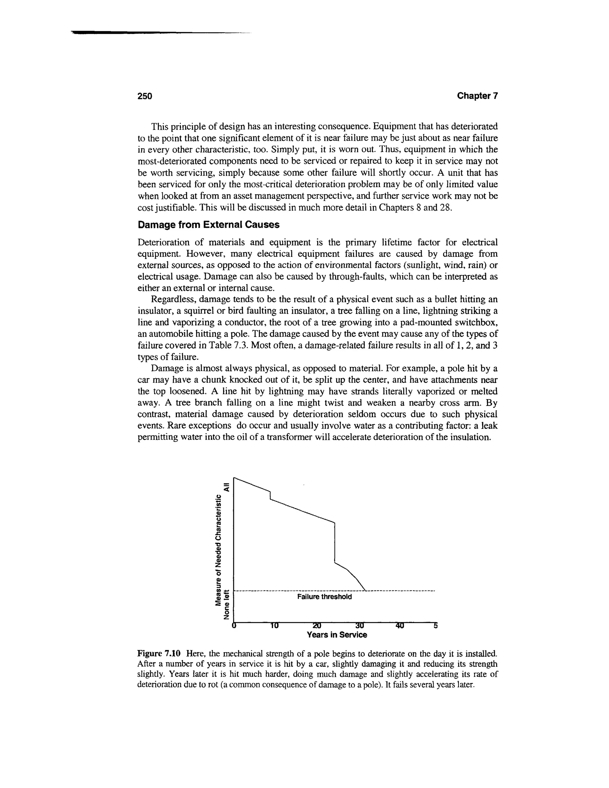 250                                                                                      Chapter 7


    This principle of design has an interesting consequence. Equipment that has deteriorated
to the point that one significant element of it is near failure may be just about as near failure
in every other characteristic, too. Simply put, it is worn out. Thus, equipment in which the
most-deteriorated components need to be serviced or repaired to keep it in service may not
be worth servicing, simply because some other failure will shortly occur. A unit that has
been serviced for only the most-critical deterioration problem may be of only limited value
when looked at from an asset management perspective, and further service work may not be
cost justifiable. This will be discussed in much more detail in Chapters 8 and 28.
Damage from External Causes
Deterioration of materials and equipment is the primary lifetime factor for electrical
equipment. However, many electrical equipment failures are caused by damage from
external sources, as opposed to the action of environmental factors (sunlight, wind, rain) or
electrical usage. Damage can also be caused by through-faults, which can be interpreted as
either an external or internal cause.
    Regardless, damage tends to be the result of a physical event such as a bullet hitting an
insulator, a squirrel or bird faulting an insulator, a tree falling on a line, lightning striking a
line and vaporizing a conductor, the root of a tree growing into a pad-mounted switchbox,
an automobile hitting a pole. The damage caused by the event may cause any of the types of
failure covered in Table 7.3. Most often, a damage-related failure results in all of 1,2, and 3
types of failure.
    Damage is almost always physical, as opposed to material. For example, a pole hit by a
car may have a chunk knocked out of it, be split up the center, and have attachments near
the top loosened. A line hit by lightning may have strands literally vaporized or melted
away. A tree branch falling on a line might twist and weaken a nearby cross arm. By
contrast, material damage caused by deterioration seldom occurs due to such physical
events. Rare exceptions do occur and usually involve water as a contributing factor: a leak
permitting water into the oil of a transformer will accelerate deterioration of the insulation.




                                            Failure threshold


                                     TO          20             30      40         5
                                               Years in Service

Figure 7.10 Here, the mechanical strength of a pole begins to deteriorate on the day it is installed.
After a number of years in service it is hit by a car, slightly damaging it and reducing its strength
slightly. Years later it is hit much harder, doing much damage and slightly accelerating its rate of
deterioration due to rot (a common consequence of damage to a pole). It fails several years later.
 