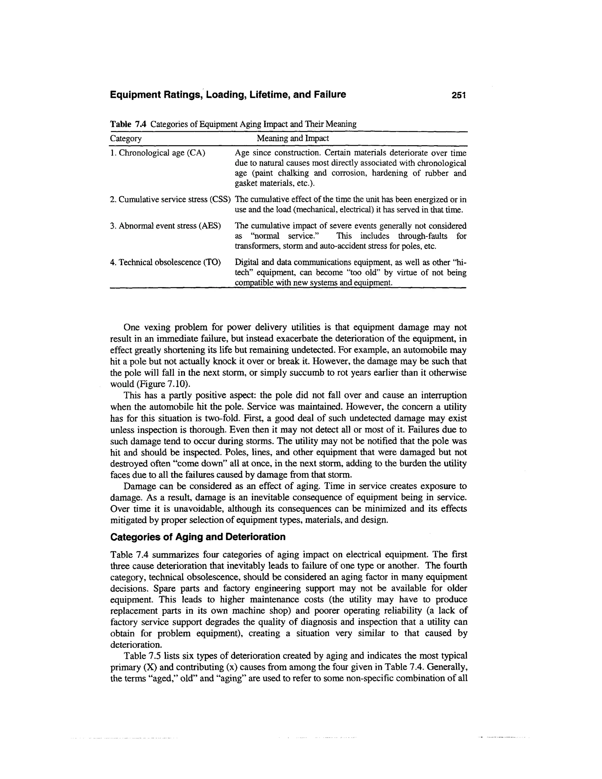 Equipment Ratings, Loading, Lifetime, and Failure                                                  251

Table 7.4 Categories of Equipment Aging Impact and Their Meaning
Category                                  Meaning and Impact
1. Chronological age (CA)           Age since construction. Certain materials deteriorate over time
                                    due to natural causes most directly associated with chronological
                                    age (paint chalking and corrosion, hardening of rubber and
                                    gasket materials, etc.).
2. Cumulative service stress (CSS) The cumulative effect of the time the unit has been energized or in
                                   use and the load (mechanical, electrical) it has served in that time.
3. Abnormal event stress (AES)      The cumulative impact of severe events generally not considered
                                    as "normal service."        This includes through-faults for
                                    transformers, storm and auto-accident stress for poles, etc.
4. Technical obsolescence (TO)      Digital and data communications equipment, as well as other "hi-
                                    tech" equipment, can become "too old" by virtue of not being
                                    compatible with new systems and equipment.




    One vexing problem for power delivery utilities is that equipment damage may not
result in an immediate failure, but instead exacerbate the deterioration of the equipment, in
effect greatly shortening its life but remaining undetected. For example, an automobile may
hit a pole but not actually knock it over or break it. However, the damage may be such that
the pole will fall in the next storm, or simply succumb to rot years earlier than it otherwise
would (Figure 7.10).
    This has a partly positive aspect: the pole did not fall over and cause an interruption
when the automobile hit the pole. Service was maintained. However, the concern a utility
has for this situation is two-fold. First, a good deal of such undetected damage may exist
unless inspection is thorough. Even then it may not detect all or most of it. Failures due to
such damage tend to occur during storms. The utility may not be notified that the pole was
hit and should be inspected. Poles, lines, and other equipment that were damaged but not
destroyed often "come down" all at once, in the next storm, adding to the burden the utility
faces due to all the failures caused by damage from that storm.
    Damage can be considered as an effect of aging. Time in service creates exposure to
damage. As a result, damage is an inevitable consequence of equipment being in service.
Over time it is unavoidable, although its consequences can be minimized and its effects
mitigated by proper selection of equipment types, materials, and design.
Categories of Aging and Deterioration
Table 7.4 summarizes four categories of aging impact on electrical equipment. The first
three cause deterioration that inevitably leads to failure of one type or another. The fourth
category, technical obsolescence, should be considered an aging factor in many equipment
decisions. Spare parts and factory engineering support may not be available for older
equipment. This leads to higher maintenance costs (the utility may have to produce
replacement parts in its own machine shop) and poorer operating reliability (a lack of
factory service support degrades the quality of diagnosis and inspection that a utility can
obtain for problem equipment), creating a situation very similar to that caused by
deterioration.
    Table 7.5 lists six types of deterioration created by aging and indicates the most typical
primary (X) and contributing (x) causes from among the four given in Table 7.4. Generally,
the terms "aged," old" and "aging" are used to refer to some non-specific combination of all
 