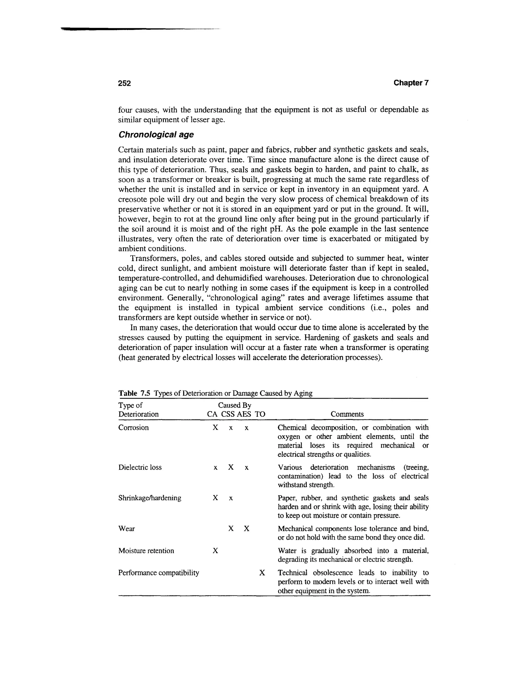252                                                                                   Chapter 7


four causes, with the understanding that the equipment is not as useful or dependable as
similar equipment of lesser age.
Chronological age
Certain materials such as paint, paper and fabrics, rubber and synthetic gaskets and seals,
and insulation deteriorate over time. Time since manufacture alone is the direct cause of
this type of deterioration. Thus, seals and gaskets begin to harden, and paint to chalk, as
soon as a transformer or breaker is built, progressing at much the same rate regardless of
whether the unit is installed and in service or kept in inventory in an equipment yard. A
creosote pole will dry out and begin the very slow process of chemical breakdown of its
preservative whether or not it is stored in an equipment yard or put in the ground. It will,
however, begin to rot at the ground line only after being put in the ground particularly if
the soil around it is moist and of the right pH. As the pole example in the last sentence
illustrates, very often the rate of deterioration over time is exacerbated or mitigated by
ambient conditions.
    Transformers, poles, and cables stored outside and subjected to summer heat, winter
cold, direct sunlight, and ambient moisture will deteriorate faster than if kept in sealed,
temperature-controlled, and dehumidified warehouses. Deterioration due to chronological
aging can be cut to nearly nothing in some cases if the equipment is keep in a controlled
environment. Generally, "chronological aging" rates and average lifetimes assume that
the equipment is installed in typical ambient service conditions (i.e., poles and
transformers are kept outside whether in service or not).
    In many cases, the deterioration that would occur due to time alone is accelerated by the
stresses caused by putting the equipment in service. Hardening of gaskets and seals and
deterioration of paper insulation will occur at a faster rate when a transformer is operating
(heat generated by electrical losses will accelerate the deterioration processes).



Table 7.5 Types of Deterioration or Damage Caused by Aging
Type of                       Caused By
Deterioration               CA CSS AES TO                       Comments
Corrosion                    X                 Chemical decomposition, or combination with
                                               oxygen or other ambient elements, until the
                                               material loses its required mechanical or
                                               electrical strengths or qualities.
Dielectric loss              x   X             Various deterioration mechanisms (treeing,
                                               contamination) lead to the loss of electrical
                                               withstand strength.
Shrinkage/hardening                            Paper, rubber, and synthetic gaskets and seals
                                               harden and or shrink with age, losing their ability
                                               to keep out moisture or contain pressure.
Wear                             X   X         Mechanical components lose tolerance and bind,
                                               or do not hold with the same bond they once did.
Moisture retention           X                 Water is gradually absorbed into a material,
                                               degrading its mechanical or electric strength.
Performance compatibility                 X    Technical obsolescence leads to inability to
                                               perform to modern levels or to interact well with
                                               other equipment in the system.
 