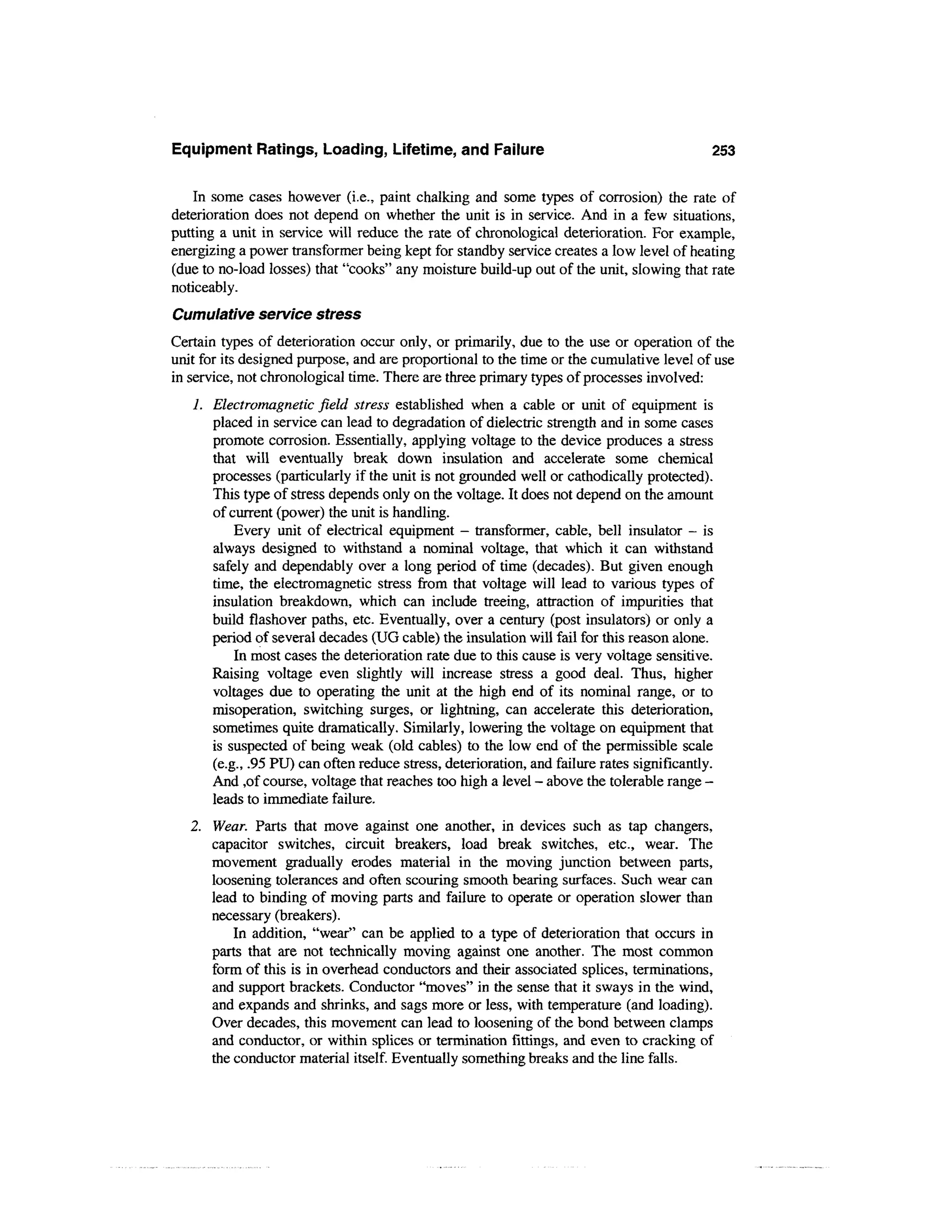 Equipment Ratings, Loading, Lifetime, and Failure                                           253

    In some cases however (i.e., paint chalking and some types of corrosion) the rate of
deterioration does not depend on whether the unit is in service. And in a few situations,
putting a unit in service will reduce the rate of chronological deterioration. For example,
energizing a power transformer being kept for standby service creates a low level of heating
(due to no-load losses) that "cooks" any moisture build-up out of the unit, slowing that rate
noticeably.
Cumulative service stress
Certain types of deterioration occur only, or primarily, due to the use or operation of the
unit for its designed purpose, and are proportional to the time or the cumulative level of use
in service, not chronological time. There are three primary types of processes involved:
   1. Electromagnetic field stress established when a cable or unit of equipment is
      placed in service can lead to degradation of dielectric strength and in some cases
      promote corrosion. Essentially, applying voltage to the device produces a stress
      that will eventually break down insulation and accelerate some chemical
      processes (particularly if the unit is not grounded well or cathodically protected).
      This type of stress depends only on the voltage. It does not depend on the amount
      of current (power) the unit is handling.
          Every unit of electrical equipment - transformer, cable, bell insulator - is
      always designed to withstand a nominal voltage, that which it can withstand
      safely and dependably over a long period of time (decades). But given enough
      time, the electromagnetic stress from that voltage will lead to various types of
      insulation breakdown, which can include treeing, attraction of impurities that
      build flashover paths, etc. Eventually, over a century (post insulators) or only a
      period of several decades (UG cable) the insulation will fail for this reason alone.
          In most cases the deterioration rate due to this cause is very voltage sensitive.
      Raising voltage even slightly will increase stress a good deal. Thus, higher
      voltages due to operating the unit at the high end of its nominal range, or to
      misoperation, switching surges, or lightning, can accelerate this deterioration,
      sometimes quite dramatically. Similarly, lowering the voltage on equipment that
      is suspected of being weak (old cables) to the low end of the permissible scale
      (e.g., .95 PU) can often reduce stress, deterioration, and failure rates significantly.
      And ,of course, voltage that reaches too high a level - above the tolerable range -
      leads to immediate failure.
   2. Wear. Parts that move against one another, in devices such as tap changers,
      capacitor switches, circuit breakers, load break switches, etc., wear. The
      movement gradually erodes material in the moving junction between parts,
      loosening tolerances and often scouring smooth bearing surfaces. Such wear can
      lead to binding of moving parts and failure to operate or operation slower than
      necessary (breakers).
          In addition, "wear" can be applied to a type of deterioration that occurs in
      parts that are not technically moving against one another. The most common
      form of this is in overhead conductors and their associated splices, terminations,
      and support brackets. Conductor "moves" in the sense that it sways in the wind,
      and expands and shrinks, and sags more or less, with temperature (and loading).
      Over decades, this movement can lead to loosening of the bond between clamps
      and conductor, or within splices or termination fittings, and even to cracking of
      the conductor material itself. Eventually something breaks and the line falls.
 