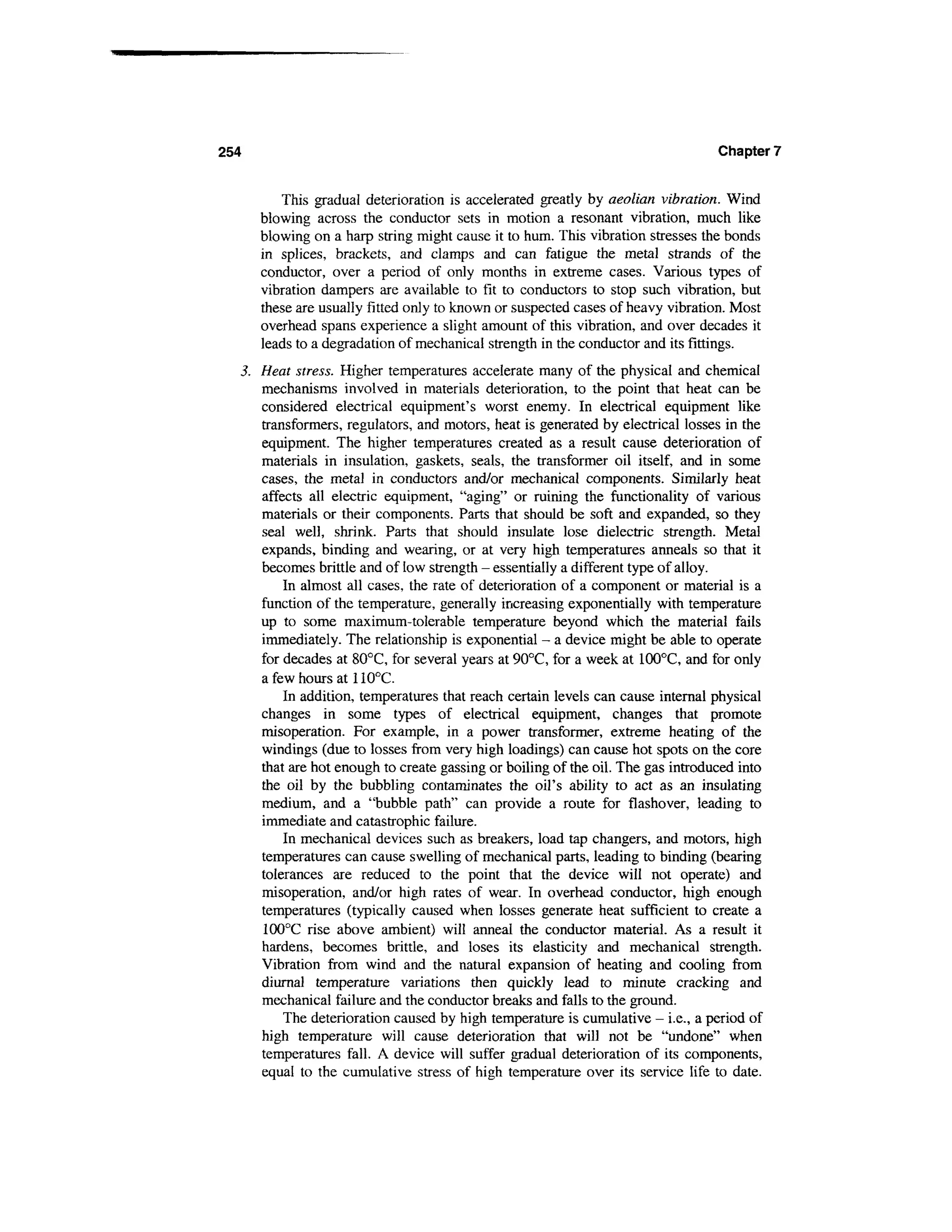 254                                                                              Chapter 7


          This gradual deterioration is accelerated greatly by aeolian vibration. Wind
      blowing across the conductor sets in motion a resonant vibration, much like
      blowing on a harp string might cause it to hum. This vibration stresses the bonds
      in splices, brackets, and clamps and can fatigue the metal strands of the
      conductor, over a period of only months in extreme cases. Various types of
      vibration dampers are available to fit to conductors to stop such vibration, but
      these are usually fitted only to known or suspected cases of heavy vibration. Most
      overhead spans experience a slight amount of this vibration, and over decades it
      leads to a degradation of mechanical strength in the conductor and its fittings.
  3. Heat stress. Higher temperatures accelerate many of the physical and chemical
     mechanisms involved in materials deterioration, to the point that heat can be
     considered electrical equipment's worst enemy. In electrical equipment like
     transformers, regulators, and motors, heat is generated by electrical losses in the
     equipment. The higher temperatures created as a result cause deterioration of
     materials in insulation, gaskets, seals, the transformer oil itself, and in some
     cases, the metal in conductors and/or mechanical components. Similarly heat
     affects all electric equipment, "aging" or ruining the functionality of various
     materials or their components. Parts that should be soft and expanded, so they
     seal well, shrink. Parts that should insulate lose dielectric strength. Metal
     expands, binding and wearing, or at very high temperatures anneals so that it
     becomes brittle and of low strength - essentially a different type of alloy.
         In almost all cases, the rate of deterioration of a component or material is a
     function of the temperature, generally increasing exponentially with temperature
     up to some maximum-tolerable temperature beyond which the material fails
     immediately. The relationship is exponential - a device might be able to operate
     for decades at 80°C, for several years at 90°C, for a week at 100°C, and for only
     a few hours at 110°C.
         In addition, temperatures that reach certain levels can cause internal physical
     changes in some types of electrical equipment, changes that promote
     misoperation. For example, in a power transformer, extreme heating of the
     windings (due to losses from very high loadings) can cause hot spots on the core
     that are hot enough to create gassing or boiling of the oil. The gas introduced into
     the oil by the bubbling contaminates the oil's ability to act as an insulating
     medium, and a "bubble path" can provide a route for flashover, leading to
     immediate and catastrophic failure.
         In mechanical devices such as breakers, load tap changers, and motors, high
     temperatures can cause swelling of mechanical parts, leading to binding (bearing
     tolerances are reduced to the point that the device will not operate) and
     misoperation, and/or high rates of wear. In overhead conductor, high enough
     temperatures (typically caused when losses generate heat sufficient to create a
     100°C rise above ambient) will anneal the conductor material. As a result it
     hardens, becomes brittle, and loses its elasticity and mechanical strength.
     Vibration from wind and the natural expansion of heating and cooling from
     diurnal temperature variations then quickly lead to minute cracking and
     mechanical failure and the conductor breaks and falls to the ground.
         The deterioration caused by high temperature is cumulative - i.e., a period of
     high temperature will cause deterioration that will not be "undone" when
     temperatures fall. A device will suffer gradual deterioration of its components,
     equal to the cumulative stress of high temperature over its service life to date.
 