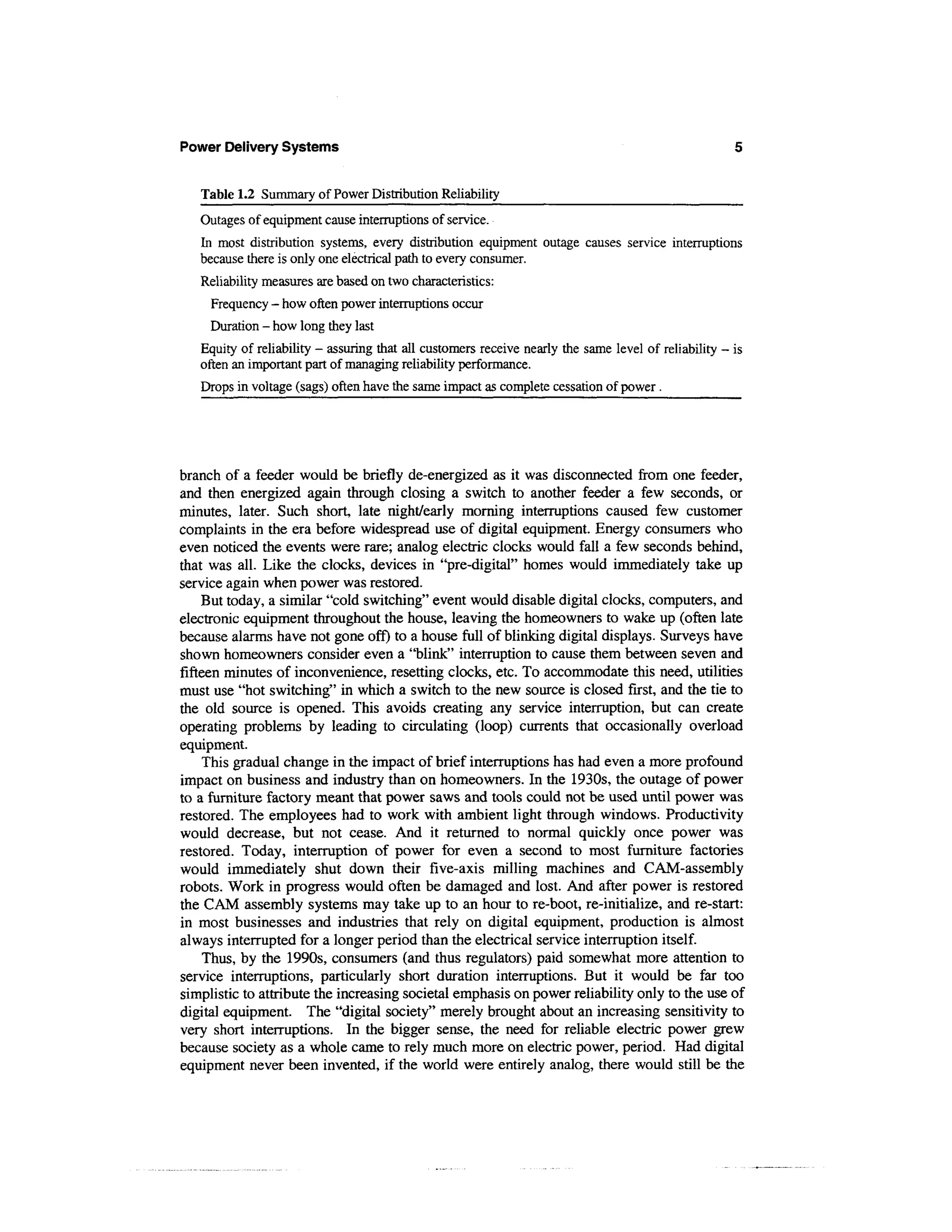Power Delivery Systems


   Table 1.2 Summary of Power Distribution Reliability
   Outages of equipment cause interruptions of service.
   In most distribution systems, every distribution equipment outage causes service interruptions
   because there is only one electrical path to every consumer.
   Reliability measures are based on two characteristics:
     Frequency - how often power interruptions occur
     Duration - how long they last
   Equity of reliability - assuring that all customers receive nearly the same level of reliability - is
   often an important part of managing reliability performance.
   Drops in voltage (sags) often have the same impact as complete cessation of power.




branch of a feeder would be briefly de-energized as it was disconnected from one feeder,
and then energized again through closing a switch to another feeder a few seconds, or
minutes, later. Such short, late night/early morning interruptions caused few customer
complaints in the era before widespread use of digital equipment. Energy consumers who
even noticed the events were rare; analog electric clocks would fall a few seconds behind,
that was all. Like the clocks, devices in "pre-digital" homes would immediately take up
service again when power was restored.
     But today, a similar "cold switching" event would disable digital clocks, computers, and
electronic equipment throughout the house, leaving the homeowners to wake up (often late
because alarms have not gone off) to a house full of blinking digital displays. Surveys have
shown homeowners consider even a "blink" interruption to cause them between seven and
fifteen minutes of inconvenience, resetting clocks, etc. To accommodate this need, utilities
must use "hot switching" in which a switch to the new source is closed first, and the tie to
the old source is opened. This avoids creating any service interruption, but can create
operating problems by leading to circulating (loop) currents that occasionally overload
equipment.
     This gradual change in the impact of brief interruptions has had even a more profound
impact on business and industry than on homeowners. In the 1930s, the outage of power
to a furniture factory meant that power saws and tools could not be used until power was
restored. The employees had to work with ambient light through windows. Productivity
would decrease, but not cease. And it returned to normal quickly once power was
restored. Today, interruption of power for even a second to most furniture factories
would immediately shut down their five-axis milling machines and CAM-assembly
robots. Work in progress would often be damaged and lost. And after power is restored
the CAM assembly systems may take up to an hour to re-boot, re-initialize, and re-start:
in most businesses and industries that rely on digital equipment, production is almost
always interrupted for a longer period than the electrical service interruption itself.
     Thus, by the 1990s, consumers (and thus regulators) paid somewhat more attention to
service interruptions, particularly short duration interruptions. But it would be far too
simplistic to attribute the increasing societal emphasis on power reliability only to the use of
digital equipment. The "digital society" merely brought about an increasing sensitivity to
very short interruptions. In the bigger sense, the need for reliable electric power grew
because society as a whole came to rely much more on electric power, period. Had digital
equipment never been invented, if the world were entirely analog, there would still be the
 