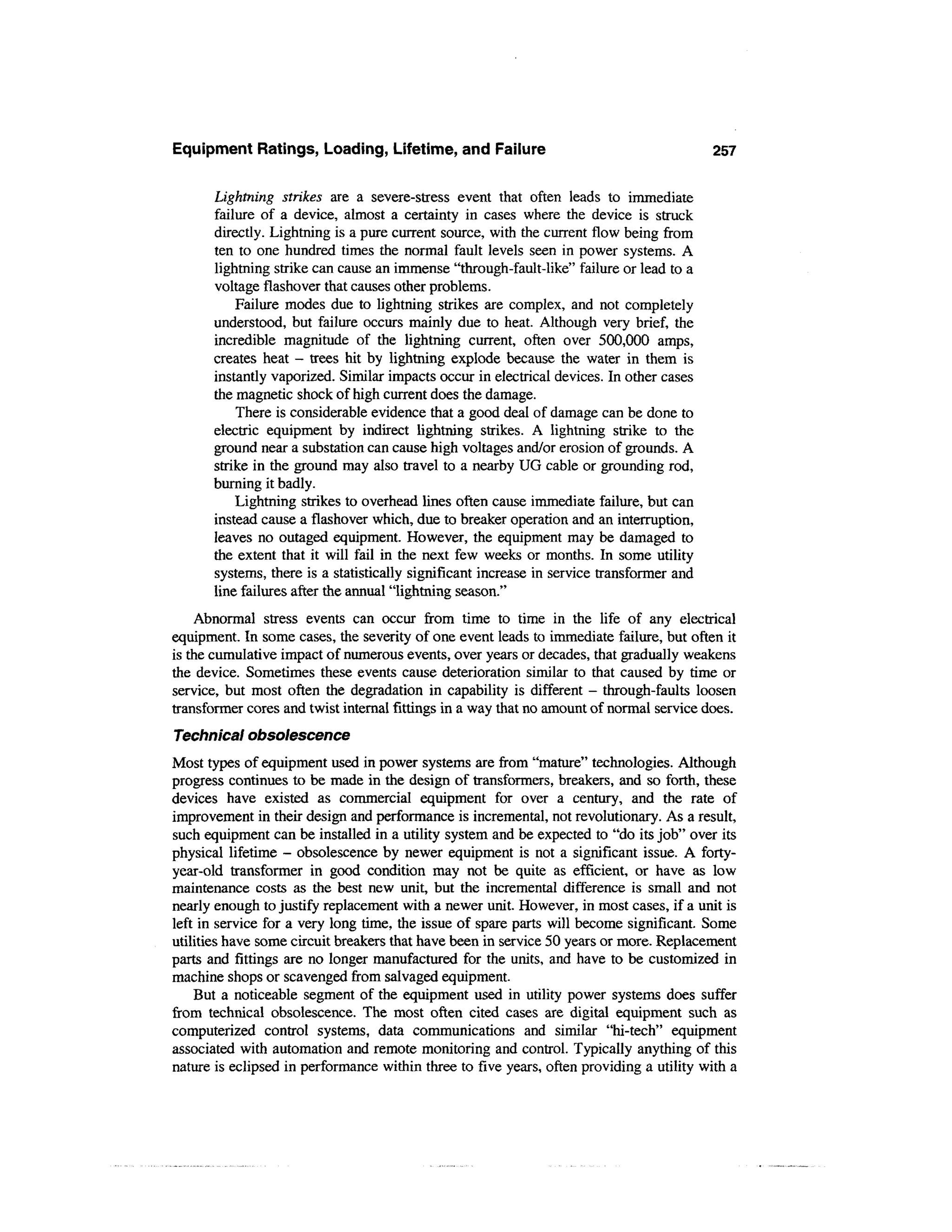 Equipment Ratings, Loading, Lifetime, and Failure                                         257


      Lightning strikes are a severe-stress event that often leads to immediate
      failure of a device, almost a certainty in cases where the device is struck
      directly. Lightning is a pure current source, with the current flow being from
      ten to one hundred times the normal fault levels seen in power systems. A
      lightning strike can cause an immense "through-fault-like" failure or lead to a
      voltage flashover that causes other problems.
          Failure modes due to lightning strikes are complex, and not completely
      understood, but failure occurs mainly due to heat. Although very brief, the
      incredible magnitude of the lightning current, often over 500,000 amps,
      creates heat - trees hit by lightning explode because the water in them is
      instantly vaporized. Similar impacts occur in electrical devices. In other cases
      the magnetic shock of high current does the damage.
          There is considerable evidence that a good deal of damage can be done to
      electric equipment by indirect lightning strikes. A lightning strike to the
      ground near a substation can cause high voltages and/or erosion of grounds. A
      strike in the ground may also travel to a nearby UG cable or grounding rod,
      burning it badly.
          Lightning strikes to overhead lines often cause immediate failure, but can
      instead cause a flashover which, due to breaker operation and an interruption,
      leaves no outaged equipment. However, the equipment may be damaged to
      the extent that it will fail in the next few weeks or months. In some utility
      systems, there is a statistically significant increase in service transformer and
      line failures after the annual "lightning season."
    Abnormal stress events can occur from time to time in the life of any electrical
equipment. In some cases, the severity of one event leads to immediate failure, but often it
is the cumulative impact of numerous events, over years or decades, that gradually weakens
the device. Sometimes these events cause deterioration similar to that caused by time or
service, but most often the degradation in capability is different - through-faults loosen
transformer cores and twist internal fittings in a way that no amount of normal service does.
Technical obsolescence
Most types of equipment used in power systems are from "mature" technologies. Although
progress continues to be made in the design of transformers, breakers, and so forth, these
devices have existed as commercial equipment for over a century, and the rate of
improvement in their design and performance is incremental, not revolutionary. As a result,
such equipment can be installed in a utility system and be expected to "do its job" over its
physical lifetime - obsolescence by newer equipment is not a significant issue. A forty-
year-old transformer in good condition may not be quite as efficient, or have as low
maintenance costs as the best new unit, but the incremental difference is small and not
nearly enough to justify replacement with a newer unit. However, in most cases, if a unit is
left in service for a very long time, the issue of spare parts will become significant. Some
utilities have some circuit breakers that have been in service 50 years or more. Replacement
parts and fittings are no longer manufactured for the units, and have to be customized in
machine shops or scavenged from salvaged equipment.
    But a noticeable segment of the equipment used in utility power systems does suffer
from technical obsolescence. The most often cited cases are digital equipment such as
computerized control systems, data communications and similar "hi-tech" equipment
associated with automation and remote monitoring and control. Typically anything of this
nature is eclipsed in performance within three to five years, often providing a utility with a
 