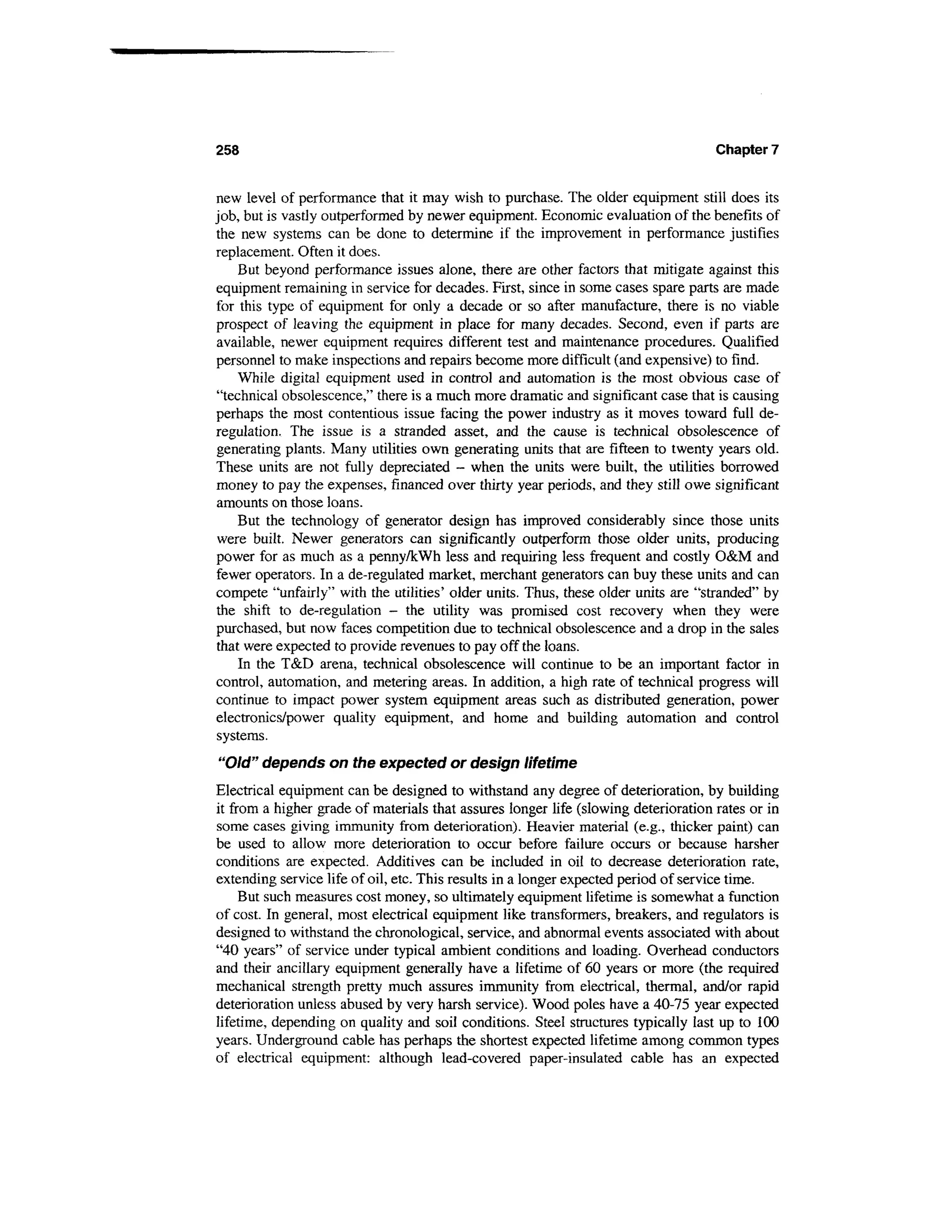 258                                                                                 Chapter 7


new level of performance that it may wish to purchase. The older equipment still does its
job, but is vastly outperformed by newer equipment. Economic evaluation of the benefits of
the new systems can be done to determine if the improvement in performance justifies
replacement. Often it does.
    But beyond performance issues alone, there are other factors that mitigate against this
equipment remaining in service for decades. First, since in some cases spare parts are made
for this type of equipment for only a decade or so after manufacture, there is no viable
prospect of leaving the equipment in place for many decades. Second, even if parts are
available, newer equipment requires different test and maintenance procedures. Qualified
personnel to make inspections and repairs become more difficult (and expensive) to find.
    While digital equipment used in control and automation is the most obvious case of
"technical obsolescence," there is a much more dramatic and significant case that is causing
perhaps the most contentious issue facing the power industry as it moves toward full de-
regulation. The issue is a stranded asset, and the cause is technical obsolescence of
generating plants. Many utilities own generating units that are fifteen to twenty years old.
These units are not fully depreciated - when the units were built, the utilities borrowed
money to pay the expenses, financed over thirty year periods, and they still owe significant
amounts on those loans.
    But the technology of generator design has improved considerably since those units
were built. Newer generators can significantly outperform those older units, producing
power for as much as a penny/kWh less and requiring less frequent and costly O&M and
fewer operators. In a de-regulated market, merchant generators can buy these units and can
compete "unfairly" with the utilities' older units. Thus, these older units are "stranded" by
the shift to de-regulation - the utility was promised cost recovery when they were
purchased, but now faces competition due to technical obsolescence and a drop in the sales
that were expected to provide revenues to pay off the loans.
    In the T&D arena, technical obsolescence will continue to be an important factor in
control, automation, and metering areas. In addition, a high rate of technical progress will
continue to impact power system equipment areas such as distributed generation, power
electronics/power quality equipment, and home and building automation and control
systems.
"Old" depends on the expected or design lifetime
Electrical equipment can be designed to withstand any degree of deterioration, by building
it from a higher grade of materials that assures longer life (slowing deterioration rates or in
some cases giving immunity from deterioration). Heavier material (e.g., thicker paint) can
be used to allow more deterioration to occur before failure occurs or because harsher
conditions are expected. Additives can be included in oil to decrease deterioration rate,
extending service life of oil, etc. This results in a longer expected period of service time.
     But such measures cost money, so ultimately equipment lifetime is somewhat a function
of cost. In general, most electrical equipment like transformers, breakers, and regulators is
designed to withstand the chronological, service, and abnormal events associated with about
"40 years" of service under typical ambient conditions and loading. Overhead conductors
and their ancillary equipment generally have a lifetime of 60 years or more (the required
mechanical strength pretty much assures immunity from electrical, thermal, and/or rapid
deterioration unless abused by very harsh service). Wood poles have a 40-75 year expected
lifetime, depending on quality and soil conditions. Steel structures typically last up to 100
years. Underground cable has perhaps the shortest expected lifetime among common types
of electrical equipment: although lead-covered paper-insulated cable has an expected
 