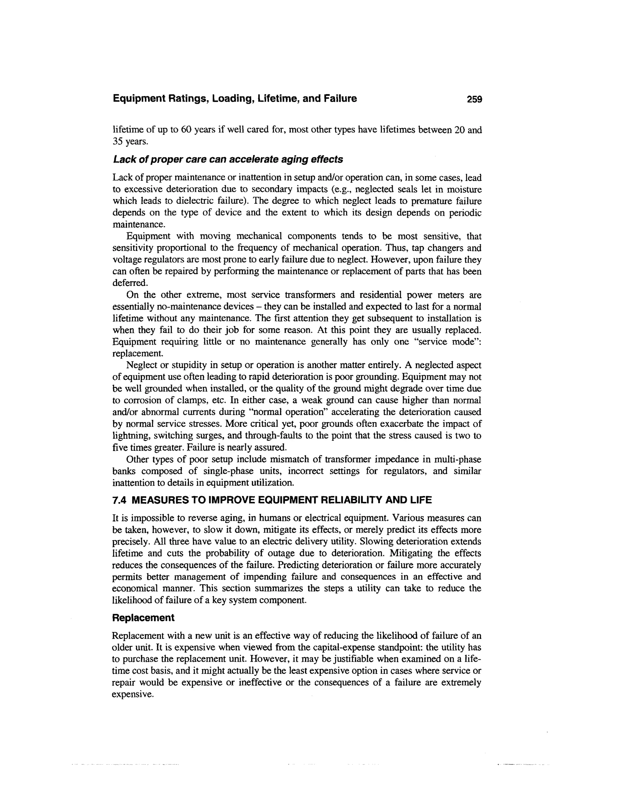 Equipment Ratings, Loading, Lifetime, and Failure                                        259


lifetime of up to 60 years if well cared for, most other types have lifetimes between 20 and
35 years.
Lack of proper care can accelerate aging effects
Lack of proper maintenance or inattention in setup and/or operation can, in some cases, lead
to excessive deterioration due to secondary impacts (e.g., neglected seals let in moisture
which leads to dielectric failure). The degree to which neglect leads to premature failure
depends on the type of device and the extent to which its design depends on periodic
maintenance.
    Equipment with moving mechanical components tends to be most sensitive, that
sensitivity proportional to the frequency of mechanical operation. Thus, tap changers and
voltage regulators are most prone to early failure due to neglect. However, upon failure they
can often be repaired by performing the maintenance or replacement of parts that has been
deferred.
    On the other extreme, most service transformers and residential power meters are
essentially no-maintenance devices - they can be installed and expected to last for a normal
lifetime without any maintenance. The first attention they get subsequent to installation is
when they fail to do their job for some reason. At this point they are usually replaced.
Equipment requiring little or no maintenance generally has only one "service mode":
replacement.
    Neglect or stupidity in setup or operation is another matter entirely. A neglected aspect
of equipment use often leading to rapid deterioration is poor grounding. Equipment may not
be well grounded when installed, or the quality of the ground might degrade over time due
to corrosion of clamps, etc. In either case, a weak ground can cause higher than normal
and/or abnormal currents during "normal operation" accelerating the deterioration caused
by normal service stresses. More critical yet, poor grounds often exacerbate the impact of
lightning, switching surges, and through-faults to the point that the stress caused is two to
five times greater. Failure is nearly assured.
    Other types of poor setup include mismatch of transformer impedance in multi-phase
banks composed of single-phase units, incorrect settings for regulators, and similar
inattention to details in equipment utilization.
7.4 MEASURES TO IMPROVE EQUIPMENT RELIABILITY AND LIFE
It is impossible to reverse aging, in humans or electrical equipment. Various measures can
be taken, however, to slow it down, mitigate its effects, or merely predict its effects more
precisely. All three have value to an electric delivery utility. Slowing deterioration extends
lifetime and cuts the probability of outage due to deterioration. Mitigating the effects
reduces the consequences of the failure. Predicting deterioration or failure more accurately
permits better management of impending failure and consequences in an effective and
economical manner. This section summarizes the steps a utility can take to reduce the
likelihood of failure of a key system component.
Replacement
Replacement with a new unit is an effective way of reducing the likelihood of failure of an
older unit. It is expensive when viewed from the capital-expense standpoint: the utility has
to purchase the replacement unit. However, it may be justifiable when examined on a life-
time cost basis, and it might actually be the least expensive option in cases where service or
repair would be expensive or ineffective or the consequences of a failure are extremely
expensive.
 