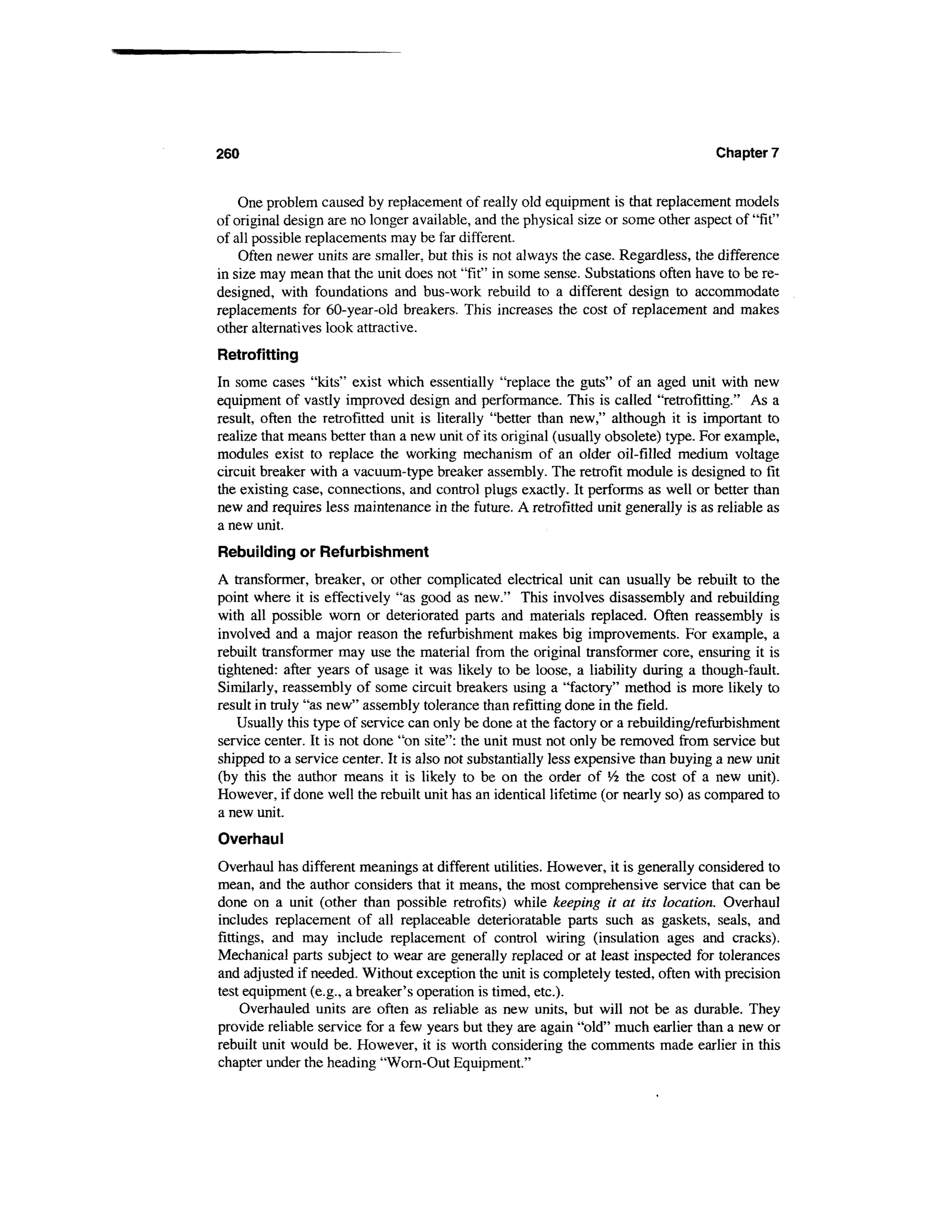 260                                                                                 Chapter 7


    One problem caused by replacement of really old equipment is that replacement models
of original design are no longer available, and the physical size or some other aspect of 'Tit"
of all possible replacements may be far different.
    Often newer units are smaller, but this is not always the case. Regardless, the difference
in size may mean that the unit does not "fit" in some sense. Substations often have to be re-
designed, with foundations and bus-work rebuild to a different design to accommodate
replacements for 60-year-old breakers. This increases the cost of replacement and makes
other alternatives look attractive.
Retrofitting
In some cases "kits" exist which essentially "replace the guts" of an aged unit with new
equipment of vastly improved design and performance. This is called "retrofitting." As a
result, often the retrofitted unit is literally "better than new," although it is important to
realize that means better than a new unit of its original (usually obsolete) type. For example,
modules exist to replace the working mechanism of an older oil-filled medium voltage
circuit breaker with a vacuum-type breaker assembly. The retrofit module is designed to fit
the existing case, connections, and control plugs exactly. It performs as well or better than
new and requires less maintenance in the future. A retrofitted unit generally is as reliable as
a new unit.
Rebuilding or Refurbishment
A transformer, breaker, or other complicated electrical unit can usually be rebuilt to the
point where it is effectively "as good as new." This involves disassembly and rebuilding
with all possible worn or deteriorated parts and materials replaced. Often reassembly is
involved and a major reason the refurbishment makes big improvements. For example, a
rebuilt transformer may use the material from the original transformer core, ensuring it is
tightened: after years of usage it was likely to be loose, a liability during a though-fault.
Similarly, reassembly of some circuit breakers using a "factory" method is more likely to
result in truly "as new" assembly tolerance than refitting done in the field.
   Usually this type of service can only be done at the factory or a rebuilding/refurbishment
service center. It is not done "on site": the unit must not only be removed from service but
shipped to a service center. It is also not substantially less expensive than buying a new unit
(by this the author means it is likely to be on the order of l/2 the cost of a new unit).
However, if done well the rebuilt unit has an identical lifetime (or nearly so) as compared to
a new unit.
Overhaul
Overhaul has different meanings at different utilities. However, it is generally considered to
mean, and the author considers that it means, the most comprehensive service that can be
done on a unit (other than possible retrofits) while keeping it at its location. Overhaul
includes replacement of all replaceable deterioratable parts such as gaskets, seals, and
fittings, and may include replacement of control wiring (insulation ages and cracks).
Mechanical parts subject to wear are generally replaced or at least inspected for tolerances
and adjusted if needed. Without exception the unit is completely tested, often with precision
test equipment (e.g., a breaker's operation is timed, etc.).
     Overhauled units are often as reliable as new units, but will not be as durable. They
provide reliable service for a few years but they are again "old" much earlier than a new or
rebuilt unit would be. However, it is worth considering the comments made earlier in this
chapter under the heading "Worn-Out Equipment."
 