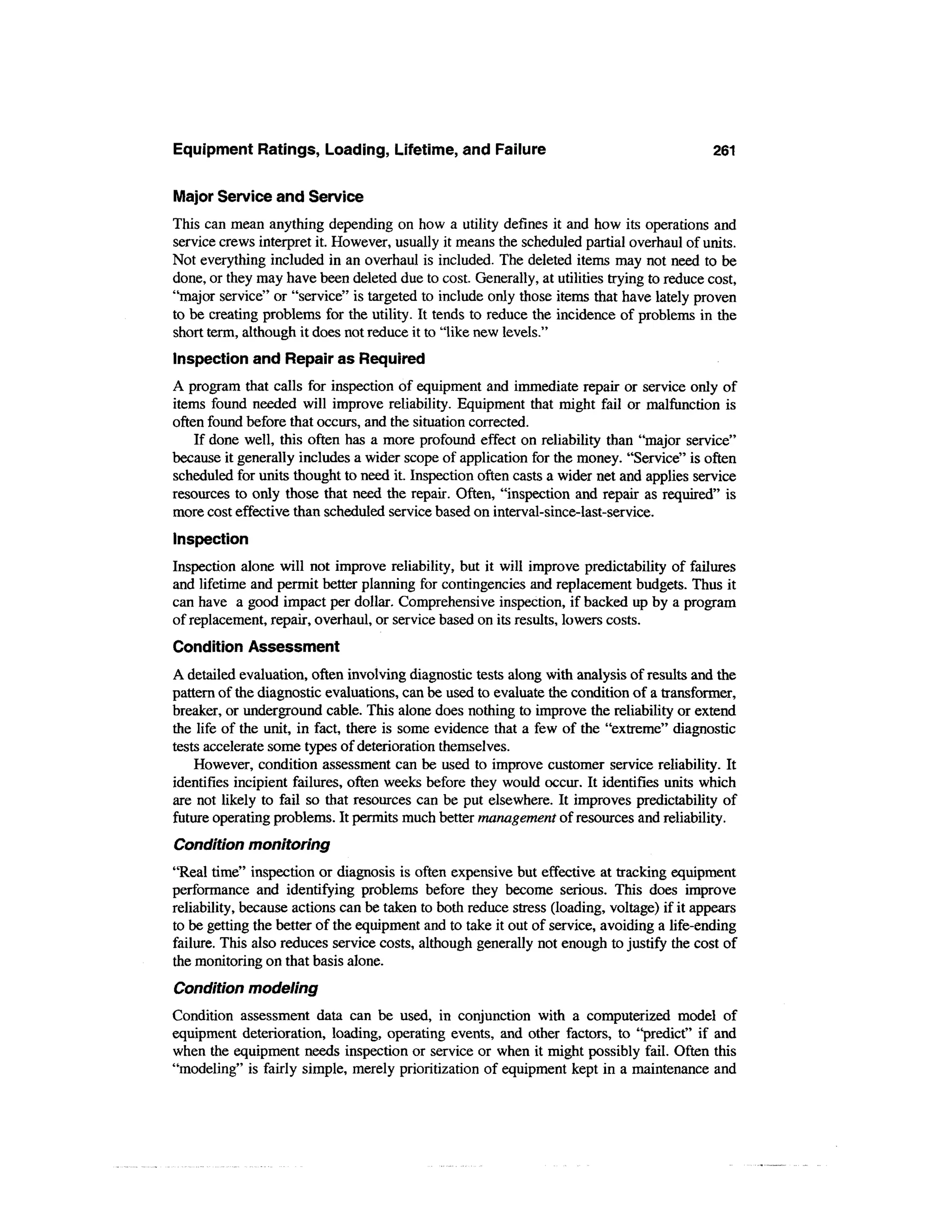 Equipment Ratings, Loading, Lifetime, and Failure                                          261

Major Service and Service
This can mean anything depending on how a utility defines it and how its operations and
service crews interpret it. However, usually it means the scheduled partial overhaul of units.
Not everything included in an overhaul is included. The deleted items may not need to be
done, or they may have been deleted due to cost. Generally, at utilities trying to reduce cost,
"major service" or "service" is targeted to include only those items that have lately proven
to be creating problems for the utility. It tends to reduce the incidence of problems in the
short term, although it does not reduce it to "like new levels."
Inspection and Repair as Required
A program that calls for inspection of equipment and immediate repair or service only of
items found needed will improve reliability. Equipment that might fail or malfunction is
often found before that occurs, and the situation corrected.
    If done well, this often has a more profound effect on reliability than "major service"
because it generally includes a wider scope of application for the money. "Service" is often
scheduled for units thought to need it. Inspection often casts a wider net and applies service
resources to only those that need the repair. Often, "inspection and repair as required" is
more cost effective than scheduled service based on interval-since-last-service.
Inspection
Inspection alone will not improve reliability, but it will improve predictability of failures
and lifetime and permit better planning for contingencies and replacement budgets. Thus it
can have a good impact per dollar. Comprehensive inspection, if backed up by a program
of replacement, repair, overhaul, or service based on its results, lowers costs.
Condition Assessment
A detailed evaluation, often involving diagnostic tests along with analysis of results and the
pattern of the diagnostic evaluations, can be used to evaluate the condition of a transformer,
breaker, or underground cable. This alone does nothing to improve the reliability or extend
the life of the unit, in fact, there is some evidence that a few of the "extreme" diagnostic
tests accelerate some types of deterioration themselves.
    However, condition assessment can be used to improve customer service reliability. It
identifies incipient failures, often weeks before they would occur. It identifies units which
are not likely to fail so that resources can be put elsewhere. It improves predictability of
future operating problems. It permits much better management of resources and reliability.
Condition monitoring
"Real time" inspection or diagnosis is often expensive but effective at tracking equipment
performance and identifying problems before they become serious. This does improve
reliability, because actions can be taken to both reduce stress (loading, voltage) if it appears
to be getting the better of the equipment and to take it out of service, avoiding a life-ending
failure. This also reduces service costs, although generally not enough to justify the cost of
the monitoring on that basis alone.
Condition modeling
Condition assessment data can be used, in conjunction with a computerized model of
equipment deterioration, loading, operating events, and other factors, to "predict" if and
when the equipment needs inspection or service or when it might possibly fail. Often this
"modeling" is fairly simple, merely prioritization of equipment kept in a maintenance and
 