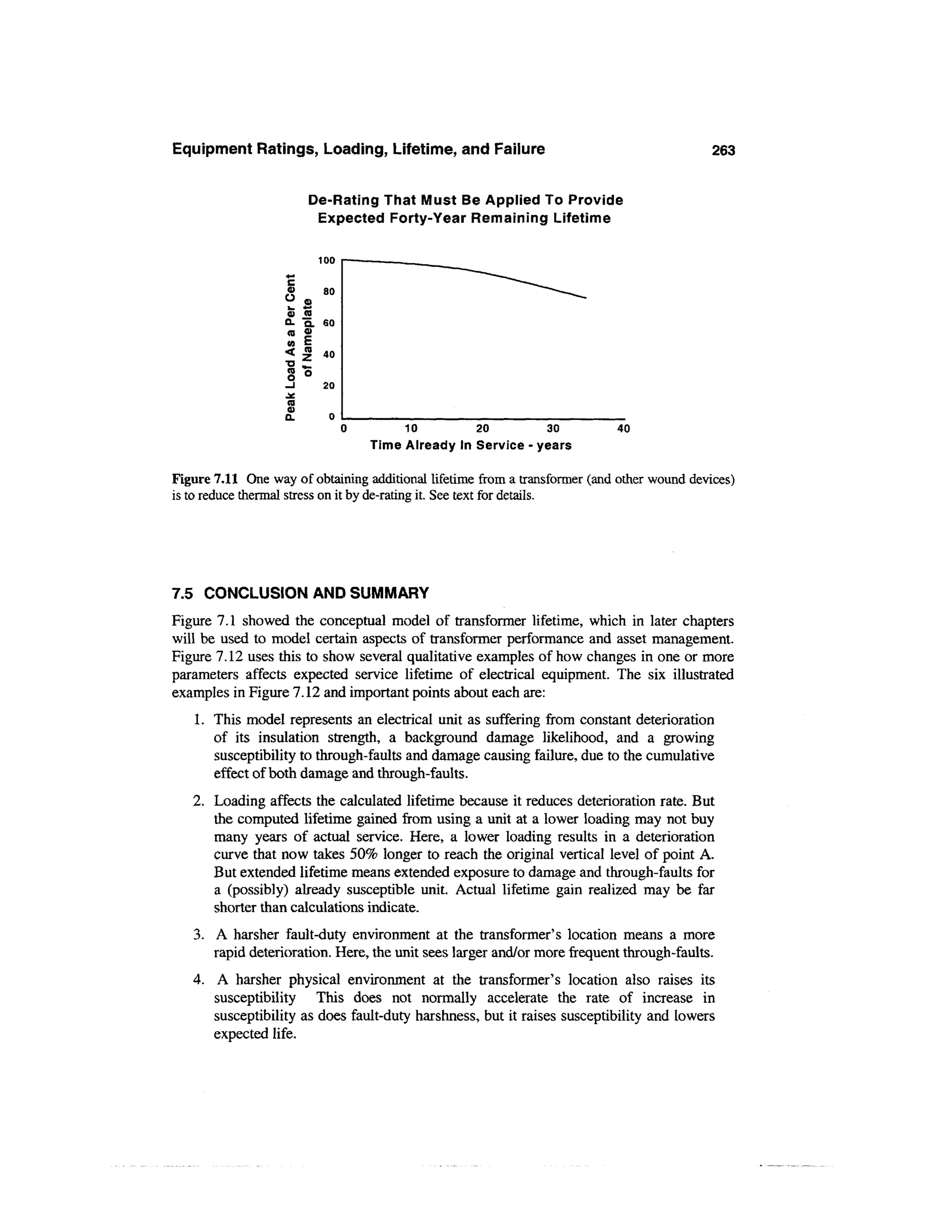 Equipment Ratings, Loading, Lifetime, and Failure                                           263


                       De-Rating That Must Be Applied To Provide
                        Expected Forty-Year Remaining Lifetime

                           100


                   0) (B
                   Q. Q. 60
                   <B 4>
                   « E
                   <       40

                           20



                                        10          20          30          40
                                  Time Already In Service - years

Figure 7.11 One way of obtaining additional lifetime from a transformer (and other wound devices)
is to reduce thermal stress on it by de-rating it. See text for details.




7.5 CONCLUSION AND SUMMARY
Figure 7.1 showed the conceptual model of transformer lifetime, which in later chapters
will be used to model certain aspects of transformer performance and asset management.
Figure 7.12 uses this to show several qualitative examples of how changes in one or more
parameters affects expected service lifetime of electrical equipment. The six illustrated
examples in Figure 7.12 and important points about each are:
   1. This model represents an electrical unit as suffering from constant deterioration
      of its insulation strength, a background damage likelihood, and a growing
      susceptibility to through-faults and damage causing failure, due to the cumulative
      effect of both damage and through-faults.
   2. Loading affects the calculated lifetime because it reduces deterioration rate. But
      the computed lifetime gained from using a unit at a lower loading may not buy
      many years of actual service. Here, a lower loading results in a deterioration
      curve that now takes 50% longer to reach the original vertical level of point A.
      But extended lifetime means extended exposure to damage and through-faults for
      a (possibly) already susceptible unit. Actual lifetime gain realized may be far
      shorter than calculations indicate.
   3. A harsher fault-duty environment at the transformer's location means a more
      rapid deterioration. Here, the unit sees larger and/or more frequent through-faults.
   4. A harsher physical environment at the transformer's location also raises its
      susceptibility    This does not normally accelerate the rate of increase in
      susceptibility as does fault-duty harshness, but it raises susceptibility and lowers
      expected life.
 