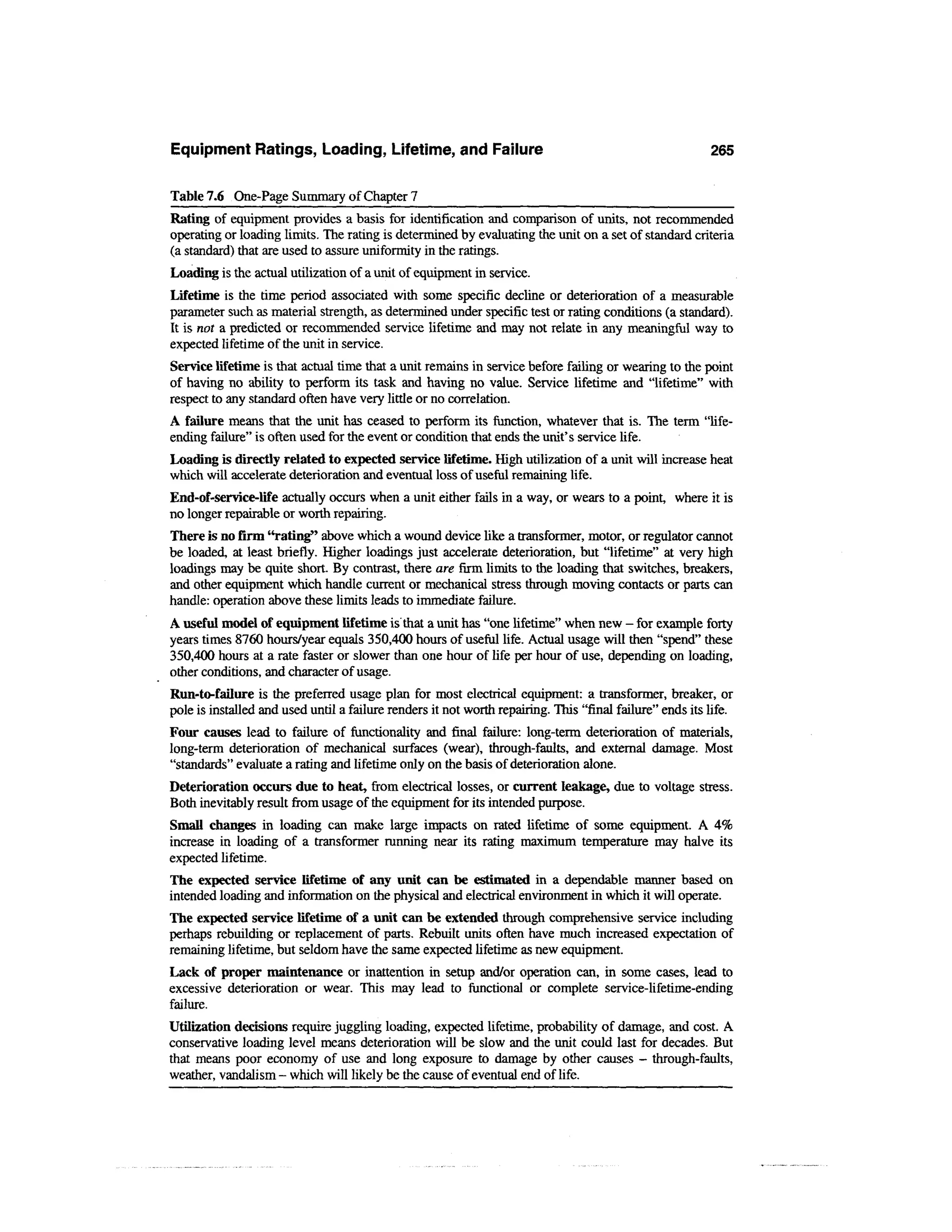 Equipment Ratings, Loading, Lifetime, and Failure                                                        265

Table 7.6 One-Page Summary of Chapter 7
Rating of equipment provides a basis for identification and comparison of units, not recommended
operating or loading limits. The rating is determined by evaluating the unit on a set of standard criteria
(a standard) that are used to assure uniformity in the ratings.
Loading is the actual utilization of a unit of equipment in service.
Lifetime is the time period associated with some specific decline or deterioration of a measurable
parameter such as material strength, as determined under specific test or rating conditions (a standard).
It is not a predicted or recommended service lifetime and may not relate in any meaningful way to
expected lifetime of the unit in service.
Service lifetime is that actual time that a unit remains in service before failing or wearing to the point
of having no ability to perform its task and having no value. Service lifetime and "lifetime" with
respect to any standard often have very little or no correlation.
A failure means that the unit has ceased to perform its function, whatever that is. The term "life-
ending failure" is often used for the event or condition that ends the unit's service life.
Loading is directly related to expected service lifetime. High utilization of a unit will increase heat
which will accelerate deterioration and eventual loss of useful remaining life.
End-of-senice-life actually occurs when a unit either fails in a way, or wears to a point, where it is
no longer repairable or worth repairing.
There is no firm "rating" above which a wound device like a transformer, motor, or regulator cannot
be loaded, at least briefly. Higher loadings just accelerate deterioration, but "lifetime" at very high
loadings may be quite short. By contrast, there are firm limits to the loading that switches, breakers,
and other equipment which handle current or mechanical stress through moving contacts or parts can
handle: operation above these limits leads to immediate failure.
A useful model of equipment lifetime is that a unit has "one lifetime" when new - for example forty
years times 8760 hours/year equals 350,400 hours of useful life. Actual usage will then "spend" these
350,400 hours at a rate faster or slower than one hour of life per hour of use, depending on loading,
other conditions, and character of usage.
Run-to-failure is the preferred usage plan for most electrical equipment: a transformer, breaker, or
pole is installed and used until a failure renders it not worth repairing. This "final failure" ends its life.
Four causes lead to failure of functionality and final failure: long-term deterioration of materials,
long-term deterioration of mechanical surfaces (wear), through-faults, and external damage. Most
"standards" evaluate a rating and lifetime only on the basis of deterioration alone.
Deterioration occurs due to heat, from electrical losses, or current leakage, due to voltage stress.
Both inevitably result from usage of the equipment for its intended purpose.
Small changes in loading can make large impacts on rated lifetime of some equipment. A 4%
increase in loading of a transformer running near its rating maximum temperature may halve its
expected lifetime.
The expected service lifetime of any unit can be estimated in a dependable manner based on
intended loading and information on the physical and electrical environment in which it will operate.
The expected service lifetime of a unit can be extended through comprehensive service including
perhaps rebuilding or replacement of parts. Rebuilt units often have much increased expectation of
remaining lifetime, but seldom have the same expected lifetime as new equipment.
Lack of proper maintenance or inattention in setup and/or operation can, in some cases, lead to
excessive deterioration or wear. This may lead to functional or complete service-lifetime-ending
failure.
Utilization decisions require juggling loading, expected lifetime, probability of damage, and cost. A
conservative loading level means deterioration will be slow and the unit could last for decades. But
that means poor economy of use and long exposure to damage by other causes - through-faults,
weather, vandalism - which will likely be the cause of eventual end of life.
 