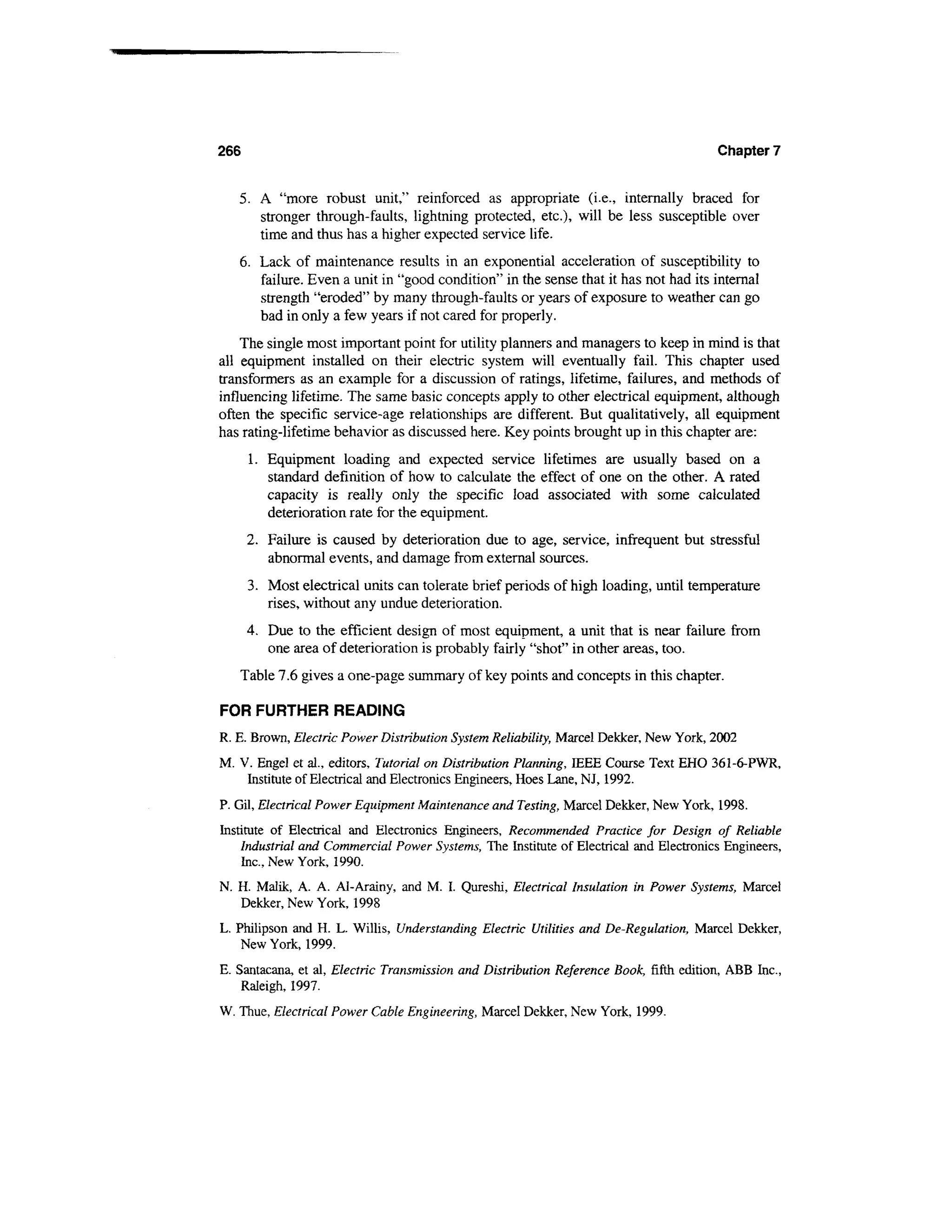 266                                                                                     Chapter 7


   5. A "more robust unit," reinforced as appropriate (i.e., internally braced for
      stronger through-faults, lightning protected, etc.), will be less susceptible over
      time and thus has a higher expected service life.
   6. Lack of maintenance results in an exponential acceleration of susceptibility to
      failure. Even a unit in "good condition" in the sense that it has not had its internal
      strength "eroded" by many through-faults or years of exposure to weather can go
      bad in only a few years if not cared for properly.
    The single most important point for utility planners and managers to keep in mind is that
all equipment installed on their electric system will eventually fail. This chapter used
transformers as an example for a discussion of ratings, lifetime, failures, and methods of
influencing lifetime. The same basic concepts apply to other electrical equipment, although
often the specific service-age relationships are different. But qualitatively, all equipment
has rating-lifetime behavior as discussed here. Key points brought up in this chapter are:
      1. Equipment loading and expected service lifetimes are usually based on a
         standard definition of how to calculate the effect of one on the other. A rated
         capacity is really only the specific load associated with some calculated
         deterioration rate for the equipment.
      2. Failure is caused by deterioration due to age, service, infrequent but stressful
         abnormal events, and damage from external sources.
      3. Most electrical units can tolerate brief periods of high loading, until temperature
         rises, without any undue deterioration.
      4. Due to the efficient design of most equipment, a unit that is near failure from
         one area of deterioration is probably fairly "shot" in other areas, too.
   Table 7.6 gives a one-page summary of key points and concepts in this chapter.

FOR FURTHER READING
R. E. Brown, Electric Power Distribution System Reliability, Marcel Dekker, New York, 2002
M. V. Engel et al., editors, Tutorial on Distribution Planning, IEEE Course Text EHO 361-6-PWR,
    Institute of Electrical and Electronics Engineers, Hoes Lane, NJ, 1992.
P. Gil, Electrical Power Equipment Maintenance and Testing, Marcel Dekker, New York, 1998.
Institute of Electrical and Electronics Engineers, Recommended Practice for Design of Reliable
    Industrial and Commercial Power Systems, The Institute of Electrical and Electronics Engineers,
    Inc., New York, 1990.
N. H. Malik, A. A. Al-Arainy, and M. I. Qureshi, Electrical Insulation in Power Systems, Marcel
   Dekker, New York, 1998
L. Philipson and H. L. Willis, Understanding Electric Utilities and De-Regulation, Marcel Dekker,
    New York, 1999.
E. Santacana, et al, Electric Transmission and Distribution Reference Book, fifth edition, ABB Inc.,
    Raleigh, 1997.
W. Thue, Electrical Power Cable Engineering, Marcel Dekker, New York, 1999.
 